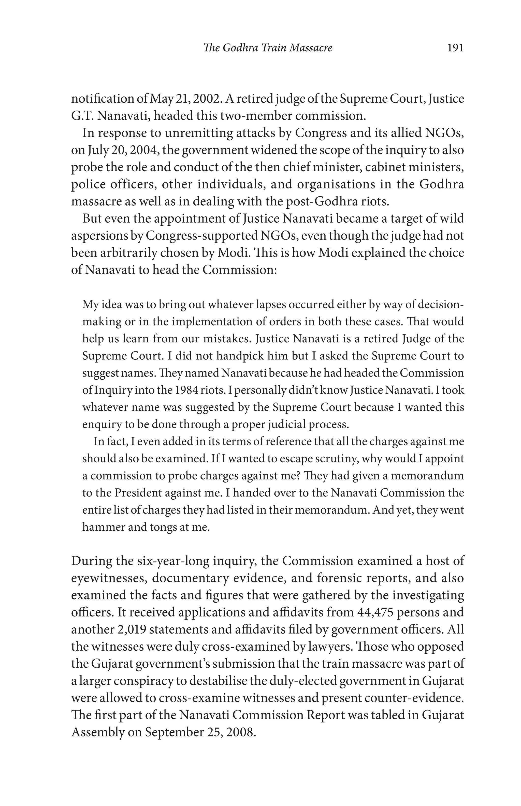 The Godhra Train Massacre 191
notificationofMay21,2002.AretiredjudgeoftheSupremeCourt,Justice
G.T. Nanavati, headed this two-member commission.
In response to unremitting attacks by Congress and its allied NGOs,
on July 20, 2004, the government widened the scope of the inquiry to also
probe the role and conduct of the then chief minister, cabinet ministers,
police officers, other individuals, and organisations in the Godhra
massacre as well as in dealing with the post-Godhra riots.
But even the appointment of Justice Nanavati became a target of wild
aspersions by Congress-supported NGOs, even though the judge had not
been arbitrarily chosen by Modi. This is how Modi explained the choice
of Nanavati to head the Commission:
My idea was to bring out whatever lapses occurred either by way of decision-
making or in the implementation of orders in both these cases. That would
help us learn from our mistakes. Justice Nanavati is a retired Judge of the
Supreme Court. I did not handpick him but I asked the Supreme Court to
suggestnames.TheynamedNanavatibecausehehadheadedtheCommission
ofInquiryintothe1984riots.Ipersonallydidn’tknowJusticeNanavati.Itook
whatever name was suggested by the Supreme Court because I wanted this
enquiry to be done through a proper judicial process.
In fact, I even added in its terms of reference that all the charges against me
should also be examined. If I wanted to escape scrutiny, why would I appoint
a commission to probe charges against me? They had given a memorandum
to the President against me. I handed over to the Nanavati Commission the
entire list of charges they had listed in their memorandum. And yet, they went
hammer and tongs at me.
During the six-year-long inquiry, the Commission examined a host of
eyewitnesses, documentary evidence, and forensic reports, and also
examined the facts and figures that were gathered by the investigating
officers. It received applications and affidavits from 44,475 persons and
another 2,019 statements and affidavits filed by government officers. All
the witnesses were duly cross-examined by lawyers. Those who opposed
the Gujarat government’s submission that the train massacre was part of
a larger conspiracy to destabilise the duly-elected government in Gujarat
were allowed to cross-examine witnesses and present counter-evidence.
The first part of the Nanavati Commission Report was tabled in Gujarat
Assembly on September 25, 2008.
 