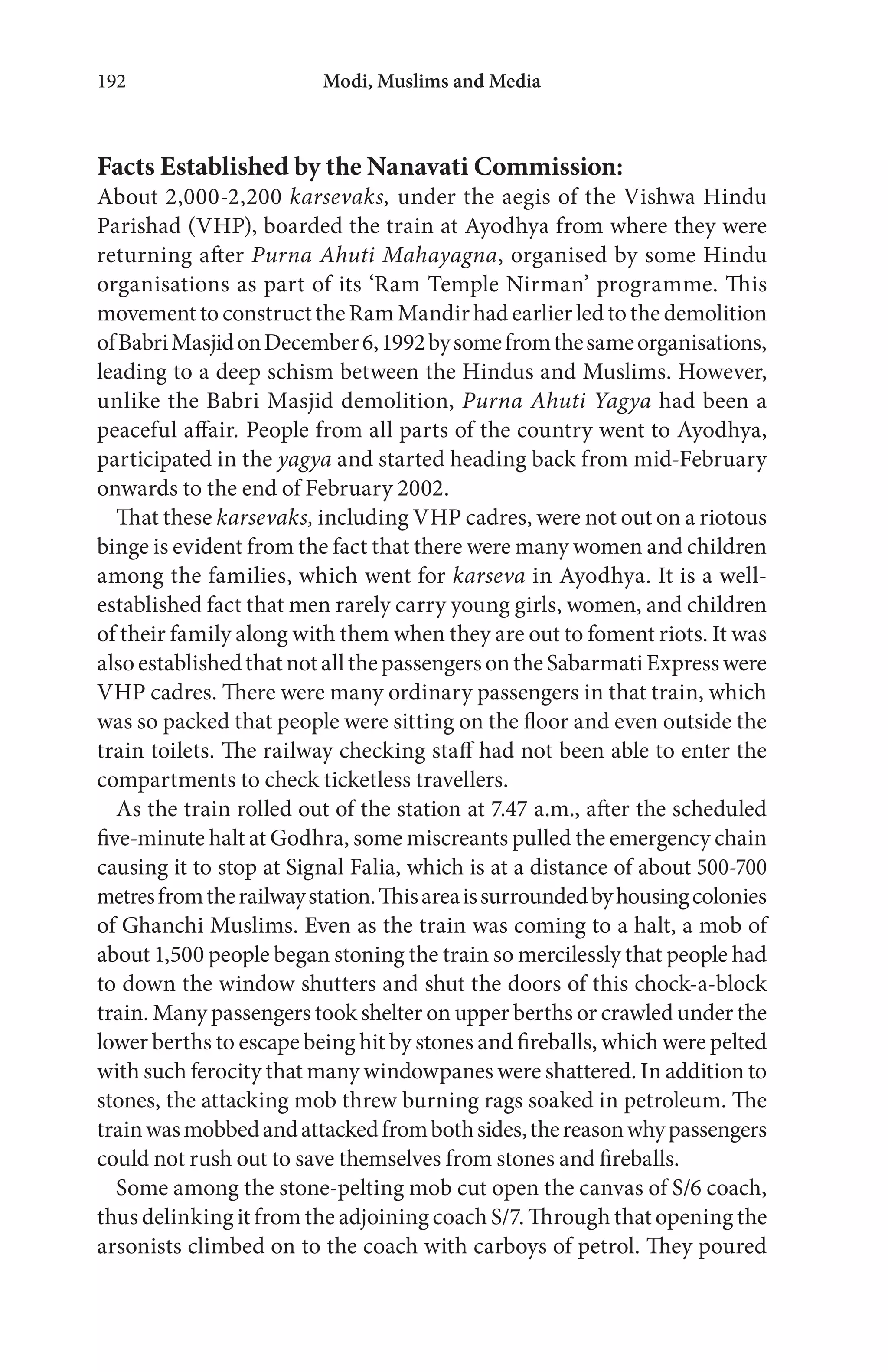 Modi, Muslims and Media192
Facts Established by the Nanavati Commission:
About 2,000-2,200 karsevaks, under the aegis of the Vishwa Hindu
Parishad (VHP), boarded the train at Ayodhya from where they were
returning after Purna Ahuti Mahayagna, organised by some Hindu
organisations as part of its ‘Ram Temple Nirman’ programme. This
movementtoconstructtheRamMandirhadearlierledtothedemolition
ofBabriMasjidonDecember6,1992bysomefromthesameorganisations,
leading to a deep schism between the Hindus and Muslims. However,
unlike the Babri Masjid demolition, Purna Ahuti Yagya had been a
peaceful affair. People from all parts of the country went to Ayodhya,
participated in the yagya and started heading back from mid-February
onwards to the end of February 2002.
That these karsevaks, including VHP cadres, were not out on a riotous
binge is evident from the fact that there were many women and children
among the families, which went for karseva in Ayodhya. It is a well-
established fact that men rarely carry young girls, women, and children
of their family along with them when they are out to foment riots. It was
alsoestablishedthatnotallthepassengersontheSabarmatiExpresswere
VHP cadres. There were many ordinary passengers in that train, which
was so packed that people were sitting on the floor and even outside the
train toilets. The railway checking staff had not been able to enter the
compartments to check ticketless travellers.
As the train rolled out of the station at 7.47 a.m., after the scheduled
five-minute halt at Godhra, some miscreants pulled the emergency chain
causing it to stop at Signal Falia, which is at a distance of about 500-700
metresfromtherailwaystation.Thisareaissurroundedbyhousingcolonies
of Ghanchi Muslims. Even as the train was coming to a halt, a mob of
about 1,500 people began stoning the train so mercilessly that people had
to down the window shutters and shut the doors of this chock-a-block
train. Many passengers took shelter on upper berths or crawled under the
lower berths to escape being hit by stones and fireballs, which were pelted
with such ferocity that many windowpanes were shattered. In addition to
stones, the attacking mob threw burning rags soaked in petroleum. The
trainwasmobbedandattackedfrombothsides,thereasonwhypassengers
could not rush out to save themselves from stones and fireballs.
Some among the stone-pelting mob cut open the canvas of S/6 coach,
thus delinking it from the adjoining coach S/7. Through that opening the
arsonists climbed on to the coach with carboys of petrol. They poured
 