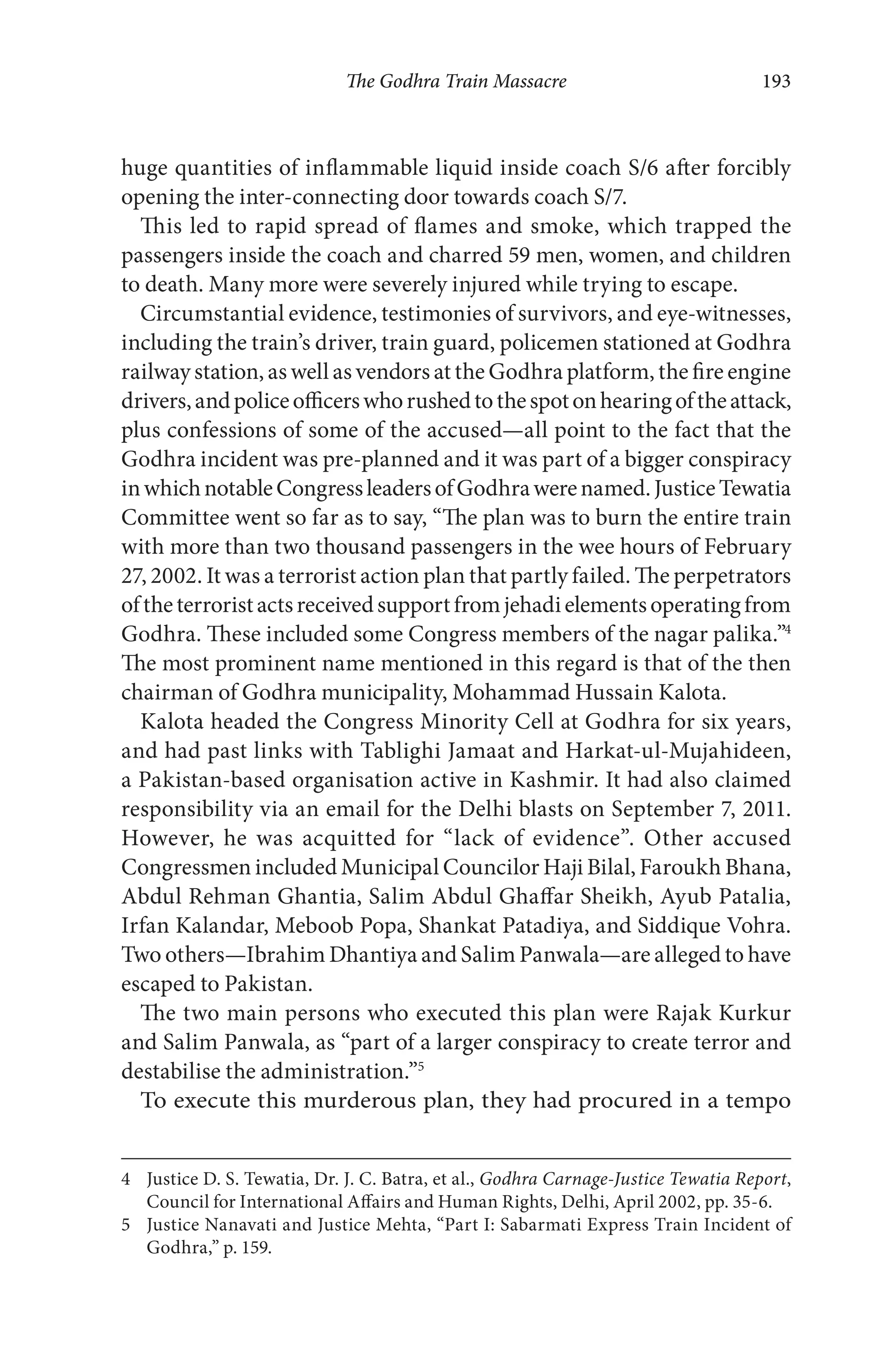 The Godhra Train Massacre 193
huge quantities of inflammable liquid inside coach S/6 after forcibly
opening the inter-connecting door towards coach S/7.
This led to rapid spread of flames and smoke, which trapped the
passengers inside the coach and charred 59 men, women, and children
to death. Many more were severely injured while trying to escape.
Circumstantial evidence, testimonies of survivors, and eye-witnesses,
including the train’s driver, train guard, policemen stationed at Godhra
railway station, as well as vendors at the Godhra platform, the fire engine
drivers,andpoliceofficerswhorushedtothespotonhearingoftheattack,
plus confessions of some of the accused—all point to the fact that the
Godhra incident was pre-planned and it was part of a bigger conspiracy
inwhichnotableCongressleadersofGodhrawerenamed.JusticeTewatia
Committee went so far as to say, “The plan was to burn the entire train
with more than two thousand passengers in the wee hours of February
27, 2002. It was a terrorist action plan that partly failed. The perpetrators
oftheterroristactsreceivedsupportfromjehadielementsoperatingfrom
Godhra. These included some Congress members of the nagar palika.”4
The most prominent name mentioned in this regard is that of the then
chairman of Godhra municipality, Mohammad Hussain Kalota.
Kalota headed the Congress Minority Cell at Godhra for six years,
and had past links with Tablighi Jamaat and Harkat-ul-Mujahideen,
a Pakistan-based organisation active in Kashmir. It had also claimed
responsibility via an email for the Delhi blasts on September 7, 2011.
However, he was acquitted for “lack of evidence”. Other accused
Congressmen included Municipal Councilor Haji Bilal, Faroukh Bhana,
Abdul Rehman Ghantia, Salim Abdul Ghaffar Sheikh, Ayub Patalia,
Irfan Kalandar, Meboob Popa, Shankat Patadiya, and Siddique Vohra.
Two others—Ibrahim Dhantiya and Salim Panwala—are alleged to have
escaped to Pakistan.
The two main persons who executed this plan were Rajak Kurkur
and Salim Panwala, as “part of a larger conspiracy to create terror and
destabilise the administration.”5
To execute this murderous plan, they had procured in a tempo
4 Justice D. S. Tewatia, Dr. J. C. Batra, et al., Godhra Carnage-Justice Tewatia Report,
Council for International Affairs and Human Rights, Delhi, April 2002, pp. 35-6.
5 Justice Nanavati and Justice Mehta, “Part I: Sabarmati Express Train Incident of
Godhra,” p. 159.
 