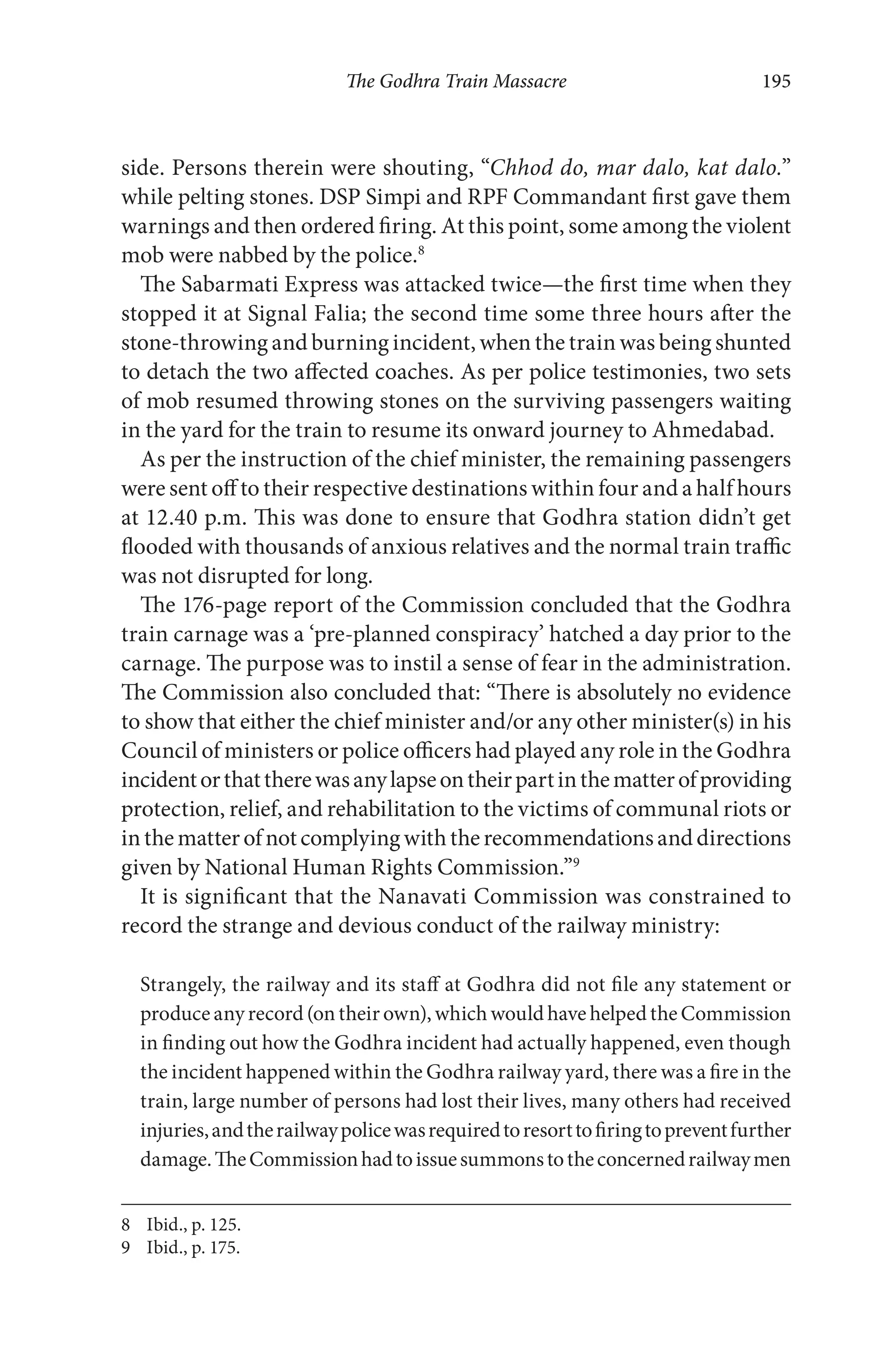 The Godhra Train Massacre 195
side. Persons therein were shouting, “Chhod do, mar dalo, kat dalo.”
while pelting stones. DSP Simpi and RPF Commandant first gave them
warnings and then ordered firing. At this point, some among the violent
mob were nabbed by the police.8
The Sabarmati Express was attacked twice—the first time when they
stopped it at Signal Falia; the second time some three hours after the
stone-throwing and burning incident, when the train was being shunted
to detach the two affected coaches. As per police testimonies, two sets
of mob resumed throwing stones on the surviving passengers waiting
in the yard for the train to resume its onward journey to Ahmedabad.
As per the instruction of the chief minister, the remaining passengers
were sent off to their respective destinations within four and a half hours
at 12.40 p.m. This was done to ensure that Godhra station didn’t get
flooded with thousands of anxious relatives and the normal train traffic
was not disrupted for long.
The 176-page report of the Commission concluded that the Godhra
train carnage was a ‘pre-planned conspiracy’ hatched a day prior to the
carnage. The purpose was to instil a sense of fear in the administration.
The Commission also concluded that: “There is absolutely no evidence
to show that either the chief minister and/or any other minister(s) in his
Council of ministers or police officers had played any role in the Godhra
incidentorthattherewasanylapseontheirpartinthematterofproviding
protection, relief, and rehabilitation to the victims of communal riots or
inthematterofnotcomplyingwiththerecommendationsanddirections
given by National Human Rights Commission.”9
It is significant that the Nanavati Commission was constrained to
record the strange and devious conduct of the railway ministry:
Strangely, the railway and its staff at Godhra did not file any statement or
produce any record (on their own), which would have helped the Commission
in finding out how the Godhra incident had actually happened, even though
the incident happened within the Godhra railway yard, there was a fire in the
train, large number of persons had lost their lives, many others had received
injuries,andtherailwaypolicewasrequiredtoresorttofiringtopreventfurther
damage.TheCommissionhadtoissuesummonstotheconcernedrailwaymen
8 Ibid., p. 125.
9 Ibid., p. 175.
 