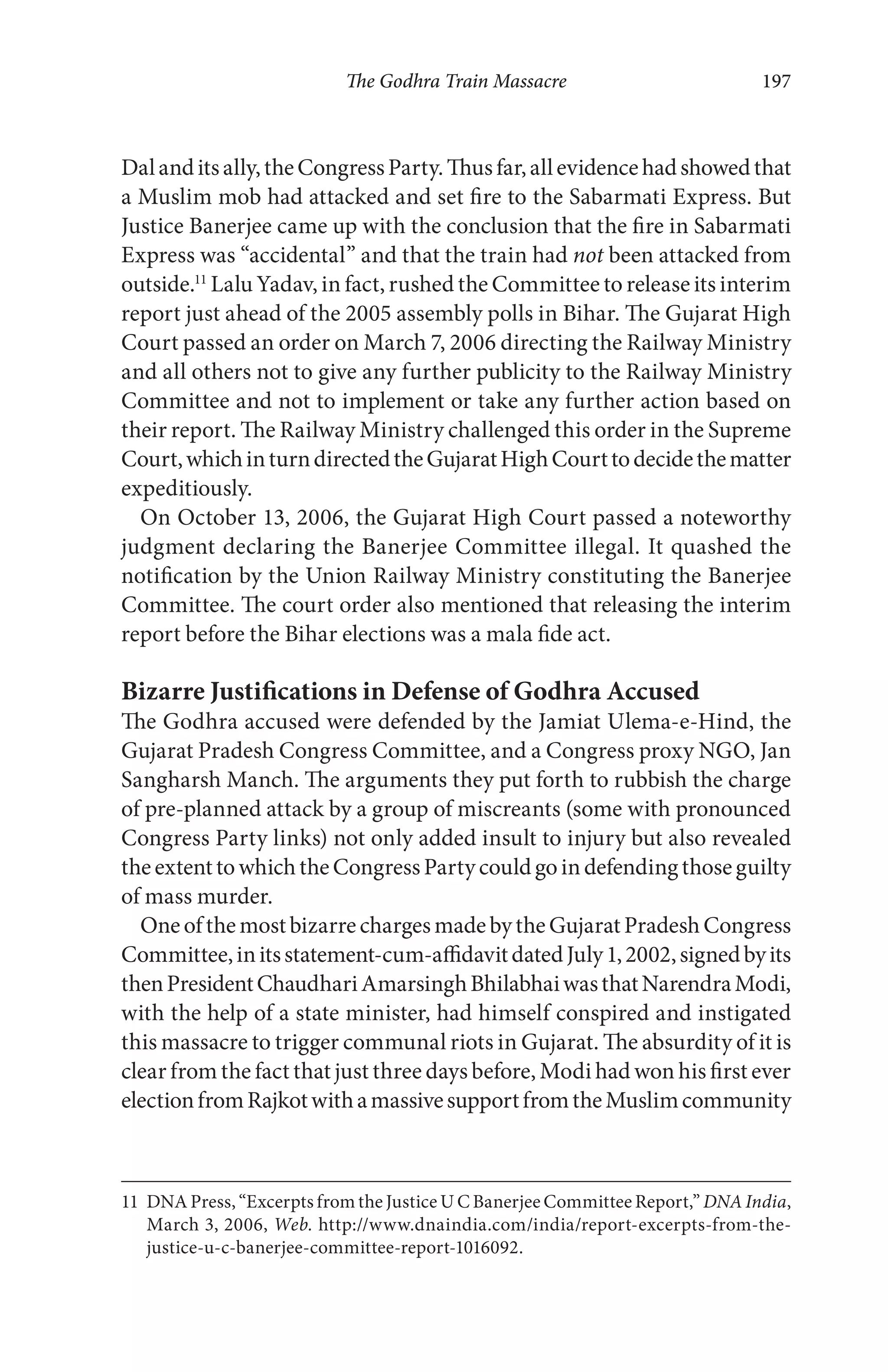 The Godhra Train Massacre 197
Dalanditsally,theCongressParty.Thusfar,allevidencehadshowedthat
a Muslim mob had attacked and set fire to the Sabarmati Express. But
Justice Banerjee came up with the conclusion that the fire in Sabarmati
Express was “accidental” and that the train had not been attacked from
outside.11
Lalu Yadav, in fact, rushed the Committee to release its interim
report just ahead of the 2005 assembly polls in Bihar. The Gujarat High
Court passed an order on March 7, 2006 directing the Railway Ministry
and all others not to give any further publicity to the Railway Ministry
Committee and not to implement or take any further action based on
their report. The Railway Ministry challenged this order in the Supreme
Court,whichinturndirectedtheGujaratHighCourttodecidethematter
expeditiously.
On October 13, 2006, the Gujarat High Court passed a noteworthy
judgment declaring the Banerjee Committee illegal. It quashed the
notification by the Union Railway Ministry constituting the Banerjee
Committee. The court order also mentioned that releasing the interim
report before the Bihar elections was a mala fide act.
Bizarre Justifications in Defense of Godhra Accused
The Godhra accused were defended by the Jamiat Ulema-e-Hind, the
Gujarat Pradesh Congress Committee, and a Congress proxy NGO, Jan
Sangharsh Manch. The arguments they put forth to rubbish the charge
of pre-planned attack by a group of miscreants (some with pronounced
Congress Party links) not only added insult to injury but also revealed
theextenttowhichtheCongressPartycouldgoindefendingthoseguilty
of mass murder.
OneofthemostbizarrechargesmadebytheGujaratPradeshCongress
Committee,initsstatement-cum-affidavitdatedJuly1,2002,signedbyits
thenPresidentChaudhariAmarsinghBhilabhaiwasthatNarendraModi,
with the help of a state minister, had himself conspired and instigated
this massacre to trigger communal riots in Gujarat. The absurdity of it is
clear from the fact that just three days before, Modi had won his first ever
electionfromRajkotwithamassivesupportfromtheMuslimcommunity
11 DNA Press, “Excerpts from the Justice U C Banerjee Committee Report,” DNA India,
March 3, 2006, Web. http://www.dnaindia.com/india/report-excerpts-from-the-
justice-u-c-banerjee-committee-report-1016092.
 
