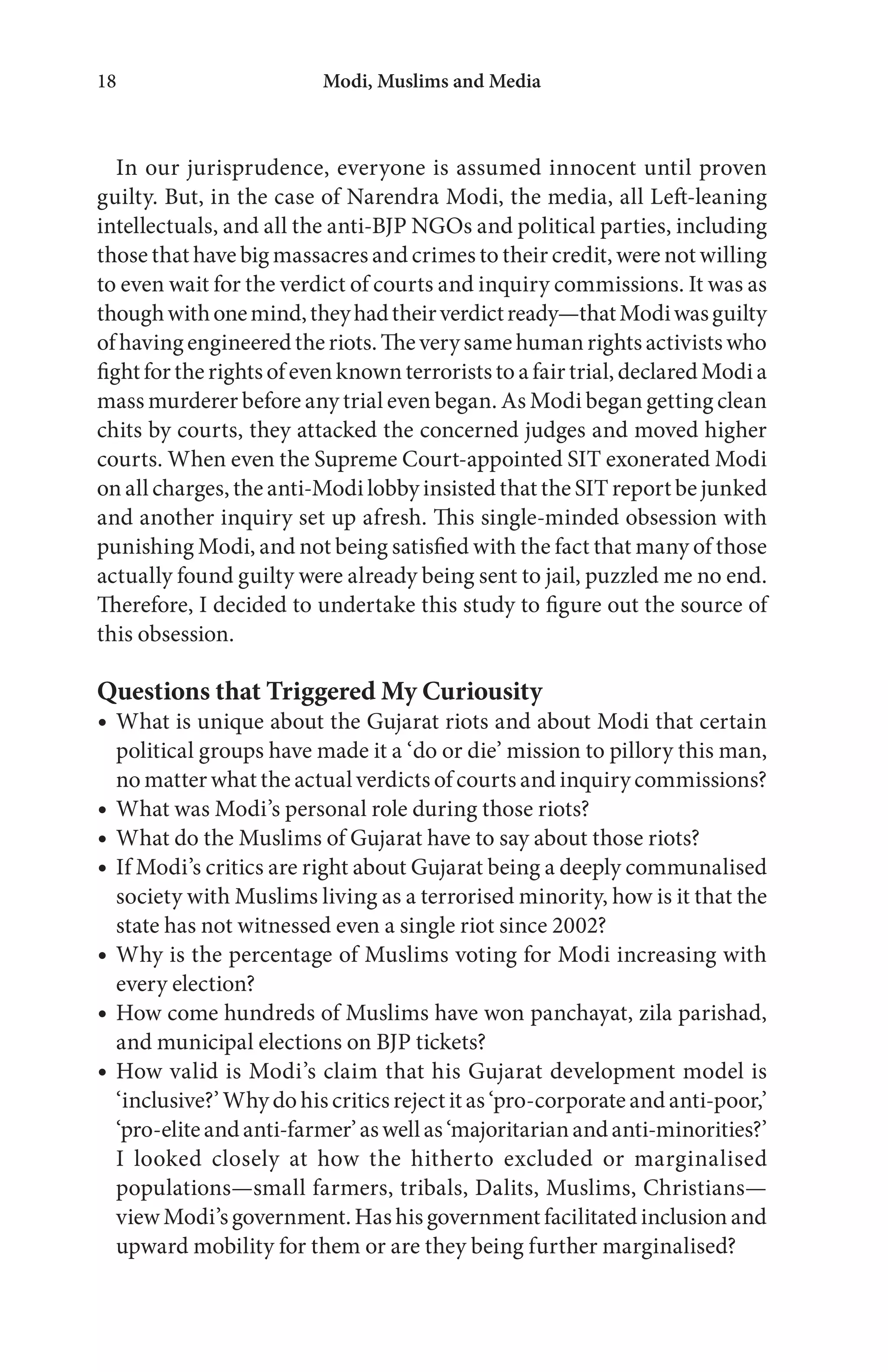 Modi, Muslims and Media18
In our jurisprudence, everyone is assumed innocent until proven
guilty. But, in the case of Narendra Modi, the media, all Left-leaning
intellectuals, and all the anti-BJP NGOs and political parties, including
those that have big massacres and crimes to their credit, were not willing
to even wait for the verdict of courts and inquiry commissions. It was as
thoughwithonemind,theyhadtheirverdictready—thatModiwasguilty
of having engineered the riots. The very same human rights activists who
fight for the rights of even known terrorists to a fair trial, declared Modi a
mass murderer before any trial even began. As Modi began getting clean
chits by courts, they attacked the concerned judges and moved higher
courts. When even the Supreme Court-appointed SIT exonerated Modi
on all charges, the anti-Modi lobby insisted that the SIT report be junked
and another inquiry set up afresh. This single-minded obsession with
punishing Modi, and not being satisfied with the fact that many of those
actually found guilty were already being sent to jail, puzzled me no end.
Therefore, I decided to undertake this study to figure out the source of
this obsession.
Questions that Triggered My Curiousity
What is unique about the Gujarat riots and about Modi that certain
political groups have made it a ‘do or die’ mission to pillory this man,
no matter what the actual verdicts of courts and inquiry commissions?
What was Modi’s personal role during those riots?
What do the Muslims of Gujarat have to say about those riots?
If Modi’s critics are right about Gujarat being a deeply communalised
society with Muslims living as a terrorised minority, how is it that the
state has not witnessed even a single riot since 2002?
Why is the percentage of Muslims voting for Modi increasing with
every election?
How come hundreds of Muslims have won panchayat, zila parishad,
and municipal elections on BJP tickets?
How valid is Modi’s claim that his Gujarat development model is
‘inclusive?’ Why do his critics reject it as ‘pro-corporate and anti-poor,’
‘pro-eliteandanti-farmer’aswellas‘majoritarianandanti-minorities?’
I looked closely at how the hitherto excluded or marginalised
populations—small farmers, tribals, Dalits, Muslims, Christians—
view Modi’s government. Has his government facilitated inclusion and
upward mobility for them or are they being further marginalised?
 