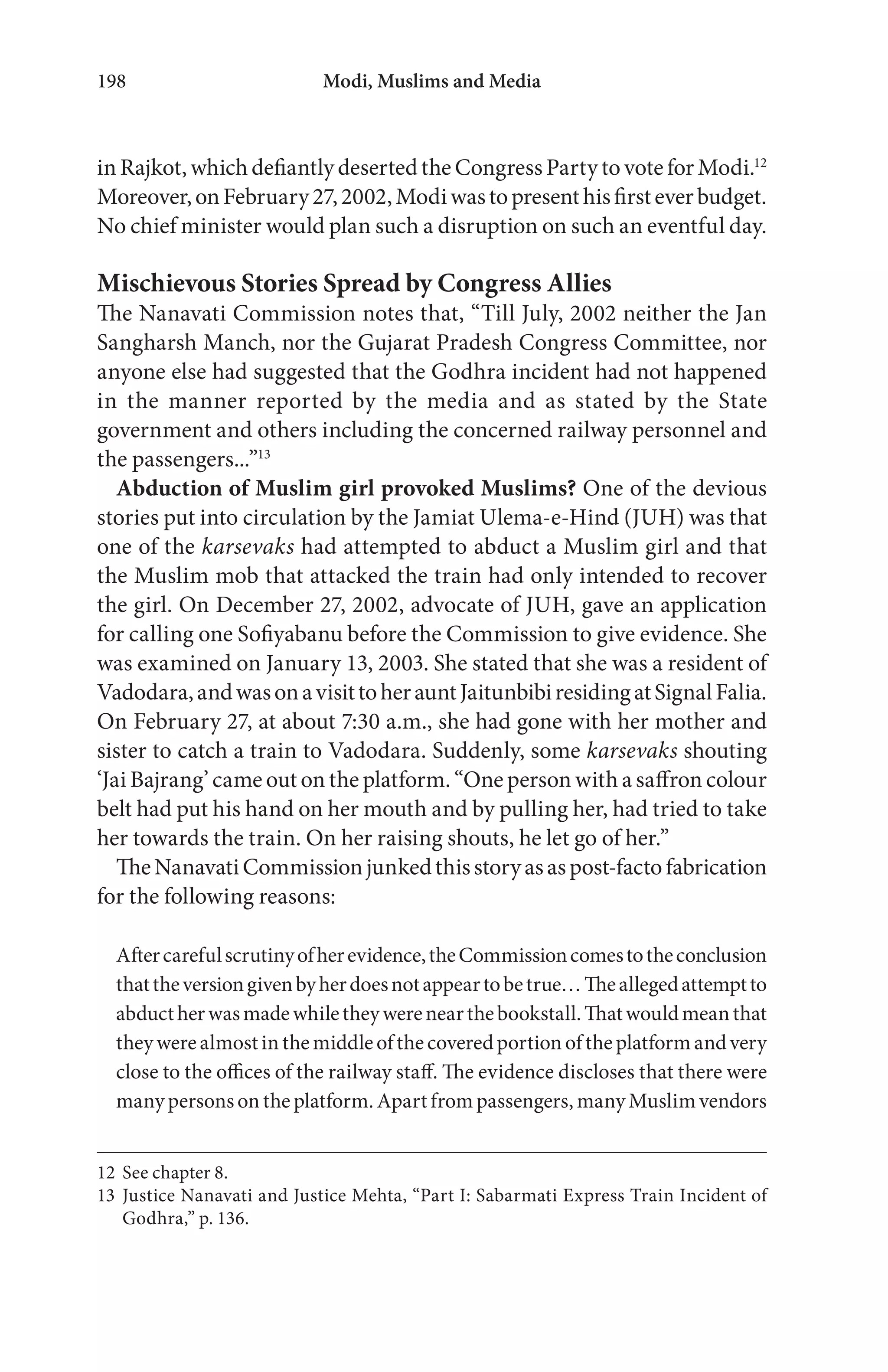Modi, Muslims and Media198
in Rajkot, which defiantly deserted the Congress Party to vote for Modi.12
Moreover,onFebruary27,2002,Modiwastopresenthisfirsteverbudget.
No chief minister would plan such a disruption on such an eventful day.
Mischievous Stories Spread by Congress Allies
The Nanavati Commission notes that, “Till July, 2002 neither the Jan
Sangharsh Manch, nor the Gujarat Pradesh Congress Committee, nor
anyone else had suggested that the Godhra incident had not happened
in the manner reported by the media and as stated by the State
government and others including the concerned railway personnel and
the passengers...”13
Abduction of Muslim girl provoked Muslims? One of the devious
stories put into circulation by the Jamiat Ulema-e-Hind (JUH) was that
one of the karsevaks had attempted to abduct a Muslim girl and that
the Muslim mob that attacked the train had only intended to recover
the girl. On December 27, 2002, advocate of JUH, gave an application
for calling one Sofiyabanu before the Commission to give evidence. She
was examined on January 13, 2003. She stated that she was a resident of
Vadodara,andwasonavisittoherauntJaitunbibiresidingatSignalFalia.
On February 27, at about 7:30 a.m., she had gone with her mother and
sister to catch a train to Vadodara. Suddenly, some karsevaks shouting
‘Jai Bajrang’ came out on the platform. “One person with a saffron colour
belt had put his hand on her mouth and by pulling her, had tried to take
her towards the train. On her raising shouts, he let go of her.”
TheNanavatiCommissionjunkedthisstoryasaspost-factofabrication
for the following reasons:
Aftercarefulscrutinyofherevidence,theCommissioncomestotheconclusion
thattheversiongivenbyherdoesnotappeartobetrue…Theallegedattemptto
abductherwasmadewhiletheywerenearthebookstall.Thatwouldmeanthat
theywerealmostinthemiddleofthecoveredportionoftheplatformandvery
close to the offices of the railway staff. The evidence discloses that there were
many persons on the platform. Apart from passengers, many Muslim vendors
12 See chapter 8.
13 Justice Nanavati and Justice Mehta, “Part I: Sabarmati Express Train Incident of
Godhra,” p. 136.
 
