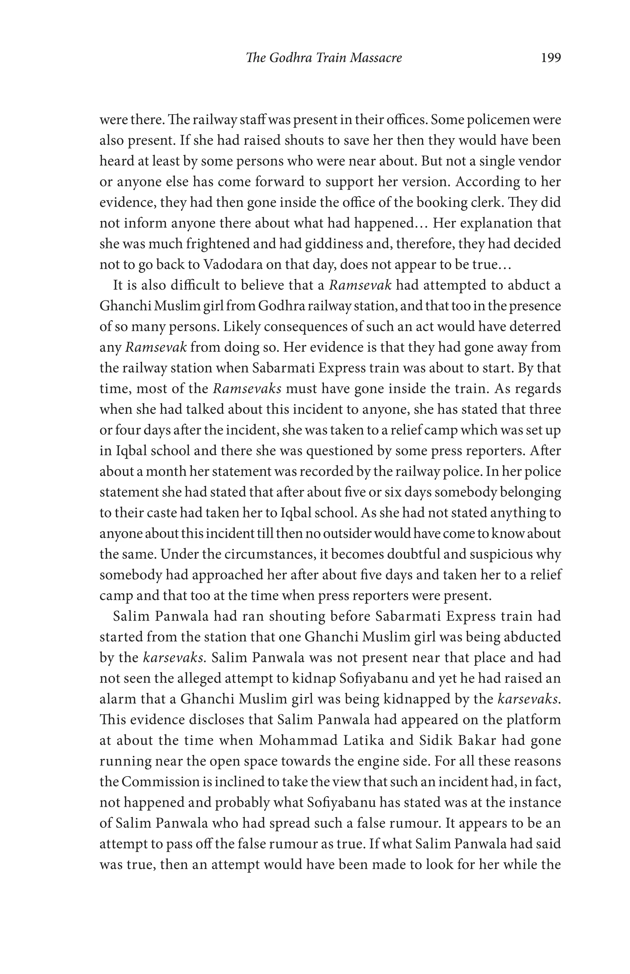 The Godhra Train Massacre 199
were there. The railway staff was present in their offices. Some policemen were
also present. If she had raised shouts to save her then they would have been
heard at least by some persons who were near about. But not a single vendor
or anyone else has come forward to support her version. According to her
evidence, they had then gone inside the office of the booking clerk. They did
not inform anyone there about what had happened… Her explanation that
she was much frightened and had giddiness and, therefore, they had decided
not to go back to Vadodara on that day, does not appear to be true…
It is also difficult to believe that a Ramsevak had attempted to abduct a
GhanchiMuslimgirlfromGodhrarailwaystation,andthattoointhepresence
of so many persons. Likely consequences of such an act would have deterred
any Ramsevak from doing so. Her evidence is that they had gone away from
the railway station when Sabarmati Express train was about to start. By that
time, most of the Ramsevaks must have gone inside the train. As regards
when she had talked about this incident to anyone, she has stated that three
or four days after the incident, she was taken to a relief camp which was set up
in Iqbal school and there she was questioned by some press reporters. After
about a month her statement was recorded by the railway police. In her police
statement she had stated that after about five or six days somebody belonging
to their caste had taken her to Iqbal school. As she had not stated anything to
anyoneaboutthisincidenttillthennooutsiderwouldhavecometoknowabout
the same. Under the circumstances, it becomes doubtful and suspicious why
somebody had approached her after about five days and taken her to a relief
camp and that too at the time when press reporters were present.
Salim Panwala had ran shouting before Sabarmati Express train had
started from the station that one Ghanchi Muslim girl was being abducted
by the karsevaks. Salim Panwala was not present near that place and had
not seen the alleged attempt to kidnap Sofiyabanu and yet he had raised an
alarm that a Ghanchi Muslim girl was being kidnapped by the karsevaks.
This evidence discloses that Salim Panwala had appeared on the platform
at about the time when Mohammad Latika and Sidik Bakar had gone
running near the open space towards the engine side. For all these reasons
the Commission is inclined to take the view that such an incident had, in fact,
not happened and probably what Sofiyabanu has stated was at the instance
of Salim Panwala who had spread such a false rumour. It appears to be an
attempt to pass off the false rumour as true. If what Salim Panwala had said
was true, then an attempt would have been made to look for her while the
 