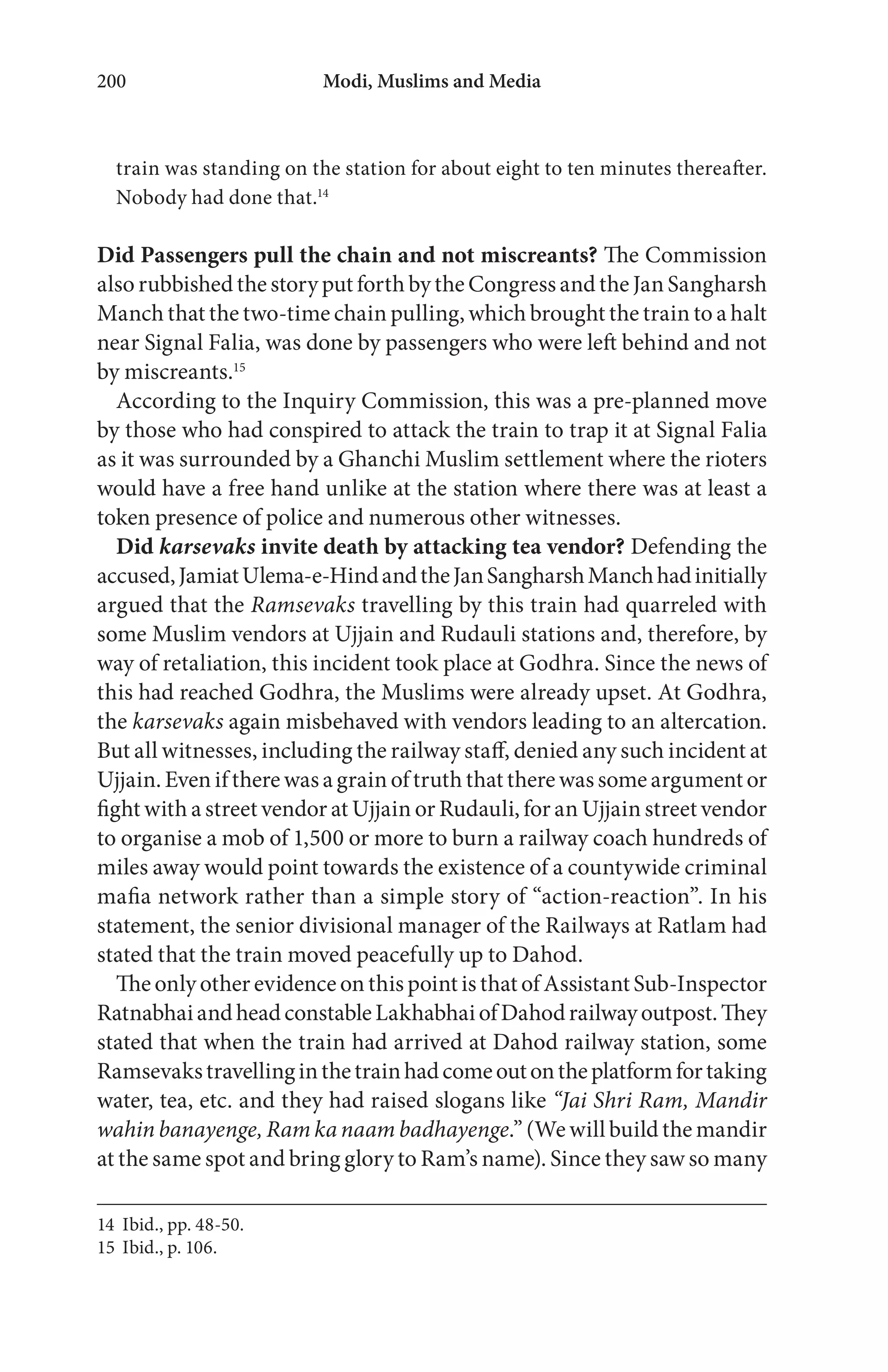 Modi, Muslims and Media200
train was standing on the station for about eight to ten minutes thereafter.
Nobody had done that.14
Did Passengers pull the chain and not miscreants? The Commission
also rubbished the story put forth by the Congress and the Jan Sangharsh
Manch that the two-time chain pulling, which brought the train to a halt
near Signal Falia, was done by passengers who were left behind and not
by miscreants.15
According to the Inquiry Commission, this was a pre-planned move
by those who had conspired to attack the train to trap it at Signal Falia
as it was surrounded by a Ghanchi Muslim settlement where the rioters
would have a free hand unlike at the station where there was at least a
token presence of police and numerous other witnesses.
Did karsevaks invite death by attacking tea vendor? Defending the
accused,JamiatUlema-e-HindandtheJanSangharshManchhadinitially
argued that the Ramsevaks travelling by this train had quarreled with
some Muslim vendors at Ujjain and Rudauli stations and, therefore, by
way of retaliation, this incident took place at Godhra. Since the news of
this had reached Godhra, the Muslims were already upset. At Godhra,
the karsevaks again misbehaved with vendors leading to an altercation.
But all witnesses, including the railway staff, denied any such incident at
Ujjain. Even if there was a grain of truth that there was some argument or
fight with a street vendor at Ujjain or Rudauli, for an Ujjain street vendor
to organise a mob of 1,500 or more to burn a railway coach hundreds of
miles away would point towards the existence of a countywide criminal
mafia network rather than a simple story of “action-reaction”. In his
statement, the senior divisional manager of the Railways at Ratlam had
stated that the train moved peacefully up to Dahod.
The only other evidence on this point is that of Assistant Sub-Inspector
RatnabhaiandheadconstableLakhabhaiofDahodrailwayoutpost.They
stated that when the train had arrived at Dahod railway station, some
Ramsevakstravellinginthetrainhadcomeoutontheplatformfortaking
water, tea, etc. and they had raised slogans like “Jai Shri Ram, Mandir
wahin banayenge, Ram ka naam badhayenge.” (We will build the mandir
at the same spot and bring glory to Ram’s name). Since they saw so many
14 Ibid., pp. 48-50.
15 Ibid., p. 106.
 
