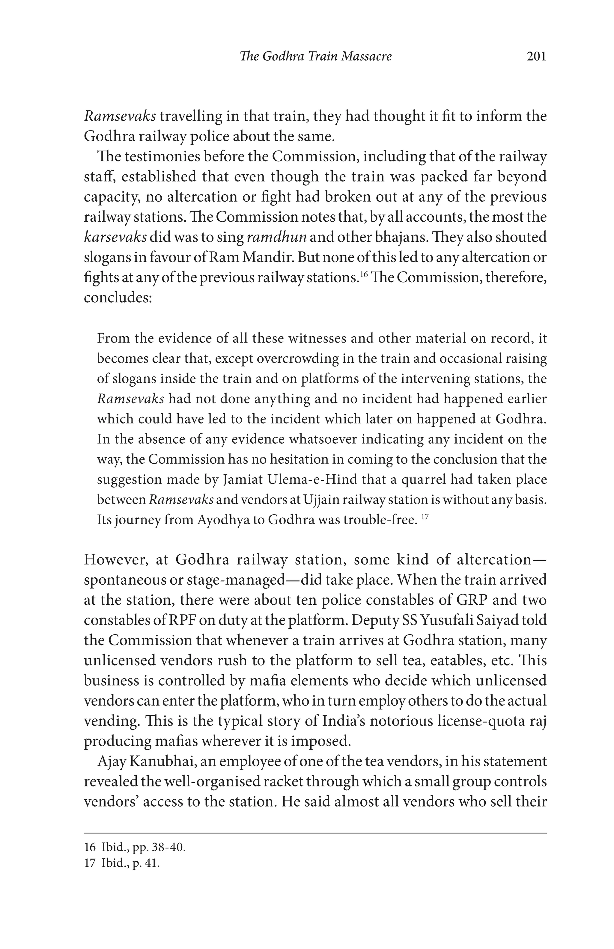 The Godhra Train Massacre 201
Ramsevaks travelling in that train, they had thought it fit to inform the
Godhra railway police about the same.
The testimonies before the Commission, including that of the railway
staff, established that even though the train was packed far beyond
capacity, no altercation or fight had broken out at any of the previous
railwaystations.TheCommissionnotesthat,byallaccounts,themostthe
karsevaks did was to sing ramdhun and other bhajans. They also shouted
slogansinfavourofRamMandir.Butnoneofthisledtoanyaltercationor
fightsatanyofthepreviousrailwaystations.16
TheCommission,therefore,
concludes:
From the evidence of all these witnesses and other material on record, it
becomes clear that, except overcrowding in the train and occasional raising
of slogans inside the train and on platforms of the intervening stations, the
Ramsevaks had not done anything and no incident had happened earlier
which could have led to the incident which later on happened at Godhra.
In the absence of any evidence whatsoever indicating any incident on the
way, the Commission has no hesitation in coming to the conclusion that the
suggestion made by Jamiat Ulema-e-Hind that a quarrel had taken place
between Ramsevaks andvendorsatUjjain railwaystationis withoutanybasis.
Its journey from Ayodhya to Godhra was trouble-free. 17
However, at Godhra railway station, some kind of altercation—
spontaneous or stage-managed—did take place. When the train arrived
at the station, there were about ten police constables of GRP and two
constables of RPF on duty at the platform. Deputy SS Yusufali Saiyad told
the Commission that whenever a train arrives at Godhra station, many
unlicensed vendors rush to the platform to sell tea, eatables, etc. This
business is controlled by mafia elements who decide which unlicensed
vendorscanentertheplatform,whointurnemployotherstodotheactual
vending. This is the typical story of India’s notorious license-quota raj
producing mafias wherever it is imposed.
Ajay Kanubhai, an employee of one of the tea vendors, in his statement
revealed the well-organised racket through which a small group controls
vendors’ access to the station. He said almost all vendors who sell their
16 Ibid., pp. 38-40.
17 Ibid., p. 41.
 