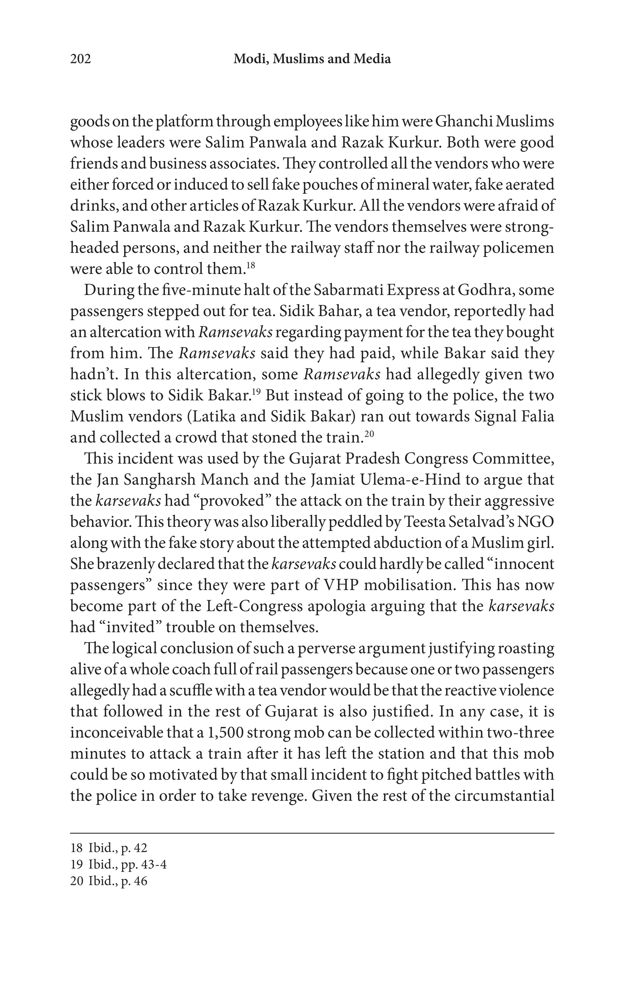 Modi, Muslims and Media202
goodsontheplatformthroughemployeeslikehimwereGhanchiMuslims
whose leaders were Salim Panwala and Razak Kurkur. Both were good
friends and business associates. They controlled all the vendors who were
eitherforcedorinducedtosellfakepouchesofmineralwater,fakeaerated
drinks, and other articles of Razak Kurkur. All the vendors were afraid of
Salim Panwala and Razak Kurkur. The vendors themselves were strong-
headed persons, and neither the railway staff nor the railway policemen
were able to control them.18
During the five-minute halt of the Sabarmati Express at Godhra, some
passengers stepped out for tea. Sidik Bahar, a tea vendor, reportedly had
analtercationwith Ramsevaksregardingpaymentfortheteatheybought
from him. The Ramsevaks said they had paid, while Bakar said they
hadn’t. In this altercation, some Ramsevaks had allegedly given two
stick blows to Sidik Bakar.19
But instead of going to the police, the two
Muslim vendors (Latika and Sidik Bakar) ran out towards Signal Falia
and collected a crowd that stoned the train.20
This incident was used by the Gujarat Pradesh Congress Committee,
the Jan Sangharsh Manch and the Jamiat Ulema-e-Hind to argue that
the karsevaks had “provoked” the attack on the train by their aggressive
behavior.ThistheorywasalsoliberallypeddledbyTeestaSetalvad’sNGO
along with the fake story about the attempted abduction of a Muslim girl.
Shebrazenlydeclaredthatthekarsevakscouldhardlybecalled“innocent
passengers” since they were part of VHP mobilisation. This has now
become part of the Left-Congress apologia arguing that the karsevaks
had “invited” trouble on themselves.
The logical conclusion of such a perverse argument justifying roasting
aliveofawholecoachfullofrailpassengersbecauseoneortwopassengers
allegedlyhadascufflewithateavendorwouldbethatthereactiveviolence
that followed in the rest of Gujarat is also justified. In any case, it is
inconceivable that a 1,500 strong mob can be collected within two-three
minutes to attack a train after it has left the station and that this mob
could be so motivated by that small incident to fight pitched battles with
the police in order to take revenge. Given the rest of the circumstantial
18 Ibid., p. 42
19 Ibid., pp. 43-4
20 Ibid., p. 46
 