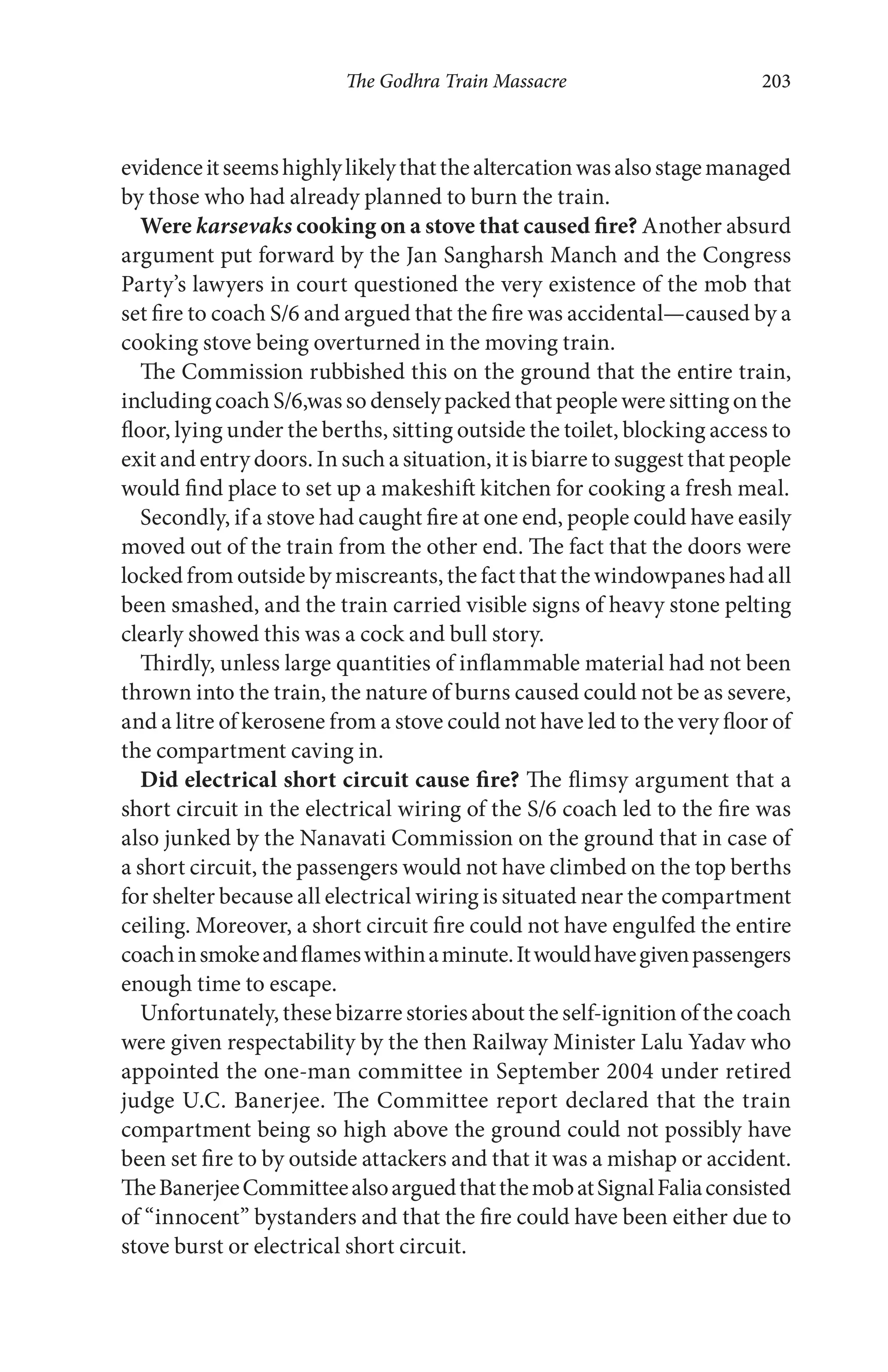The Godhra Train Massacre 203
evidenceitseemshighlylikelythatthealtercationwasalsostagemanaged
by those who had already planned to burn the train.
Were karsevaks cooking on a stove that caused fire? Another absurd
argument put forward by the Jan Sangharsh Manch and the Congress
Party’s lawyers in court questioned the very existence of the mob that
set fire to coach S/6 and argued that the fire was accidental—caused by a
cooking stove being overturned in the moving train.
The Commission rubbished this on the ground that the entire train,
including coach S/6,was so densely packed that people were sitting on the
floor, lying under the berths, sitting outside the toilet, blocking access to
exit and entry doors. In such a situation, it is biarre to suggest that people
would find place to set up a makeshift kitchen for cooking a fresh meal.
Secondly, if a stove had caught fire at one end, people could have easily
moved out of the train from the other end. The fact that the doors were
locked from outside by miscreants, the fact that the windowpanes had all
been smashed, and the train carried visible signs of heavy stone pelting
clearly showed this was a cock and bull story.
Thirdly, unless large quantities of inflammable material had not been
thrown into the train, the nature of burns caused could not be as severe,
and a litre of kerosene from a stove could not have led to the very floor of
the compartment caving in.
Did electrical short circuit cause fire? The flimsy argument that a
short circuit in the electrical wiring of the S/6 coach led to the fire was
also junked by the Nanavati Commission on the ground that in case of
a short circuit, the passengers would not have climbed on the top berths
for shelter because all electrical wiring is situated near the compartment
ceiling. Moreover, a short circuit fire could not have engulfed the entire
coachinsmokeandflameswithinaminute.Itwouldhavegivenpassengers
enough time to escape.
Unfortunately, these bizarre stories about the self-ignition of the coach
were given respectability by the then Railway Minister Lalu Yadav who
appointed the one-man committee in September 2004 under retired
judge U.C. Banerjee. The Committee report declared that the train
compartment being so high above the ground could not possibly have
been set fire to by outside attackers and that it was a mishap or accident.
TheBanerjeeCommitteealsoarguedthatthemobatSignalFaliaconsisted
of “innocent” bystanders and that the fire could have been either due to
stove burst or electrical short circuit.
 