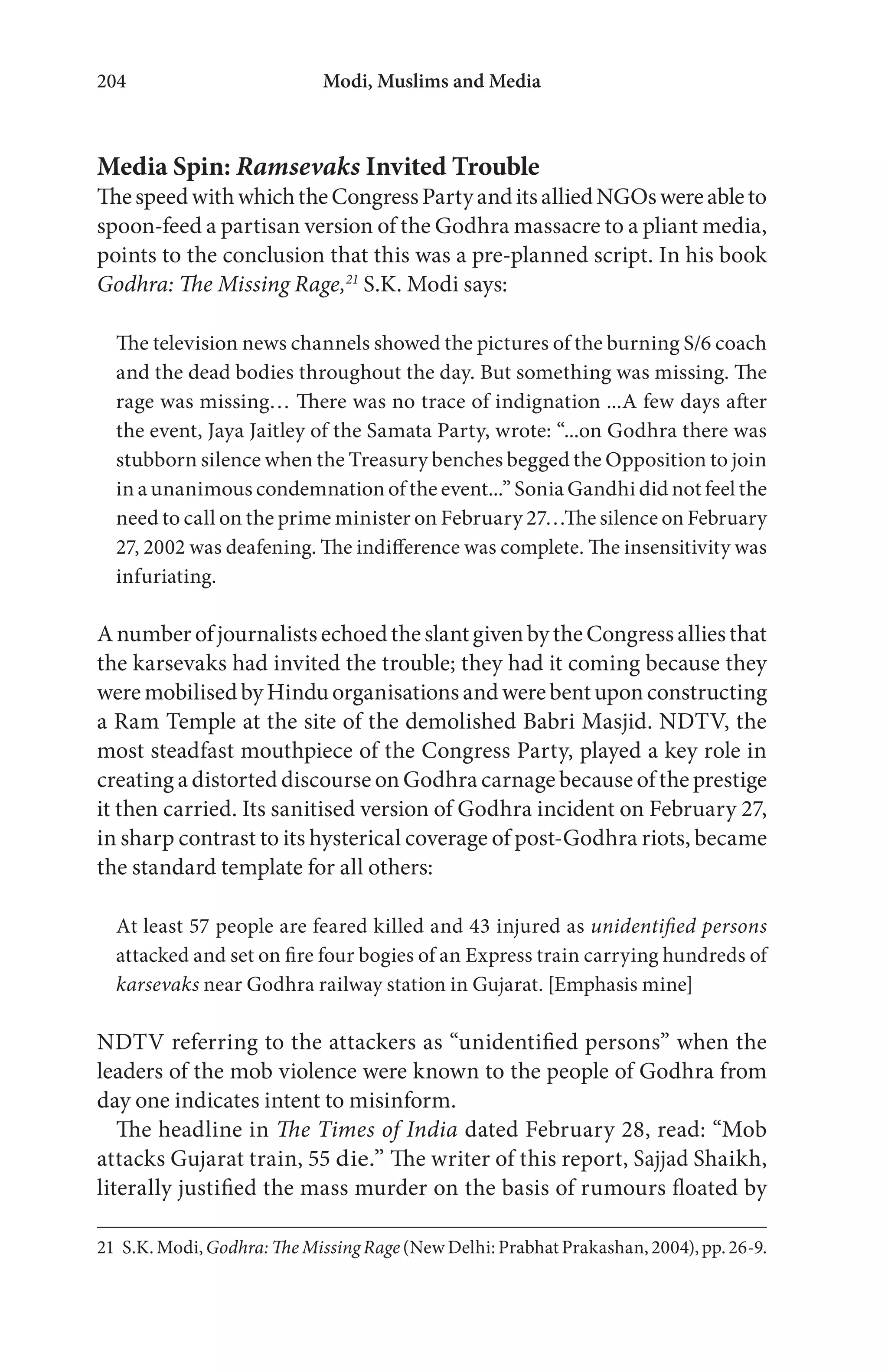Modi, Muslims and Media204
Media Spin: Ramsevaks Invited Trouble
ThespeedwithwhichtheCongressPartyanditsalliedNGOswereableto
spoon-feed a partisan version of the Godhra massacre to a pliant media,
points to the conclusion that this was a pre-planned script. In his book
Godhra: The Missing Rage,21
S.K. Modi says:
The television news channels showed the pictures of the burning S/6 coach
and the dead bodies throughout the day. But something was missing. The
rage was missing… There was no trace of indignation ...A few days after
the event, Jaya Jaitley of the Samata Party, wrote: “...on Godhra there was
stubborn silence when the Treasury benches begged the Opposition to join
in a unanimous condemnation of the event...” Sonia Gandhi did not feel the
need to call on the prime minister on February 27…The silence on February
27, 2002 was deafening. The indifference was complete. The insensitivity was
infuriating.
AnumberofjournalistsechoedtheslantgivenbytheCongressalliesthat
the karsevaks had invited the trouble; they had it coming because they
weremobilisedbyHindu organisations and werebentuponconstructing
a Ram Temple at the site of the demolished Babri Masjid. NDTV, the
most steadfast mouthpiece of the Congress Party, played a key role in
creating a distorted discourse on Godhra carnage because of the prestige
it then carried. Its sanitised version of Godhra incident on February 27,
in sharp contrast to its hysterical coverage of post-Godhra riots, became
the standard template for all others:
At least 57 people are feared killed and 43 injured as unidentified persons
attacked and set on fire four bogies of an Express train carrying hundreds of
karsevaks near Godhra railway station in Gujarat. [Emphasis mine]
NDTV referring to the attackers as “unidentified persons” when the
leaders of the mob violence were known to the people of Godhra from
day one indicates intent to misinform.
The headline in The Times of India dated February 28, read: “Mob
attacks Gujarat train, 55 die.” The writer of this report, Sajjad Shaikh,
literally justified the mass murder on the basis of rumours floated by
21 S.K.Modi,Godhra: TheMissing Rage(NewDelhi:PrabhatPrakashan,2004),pp.26-9.
 