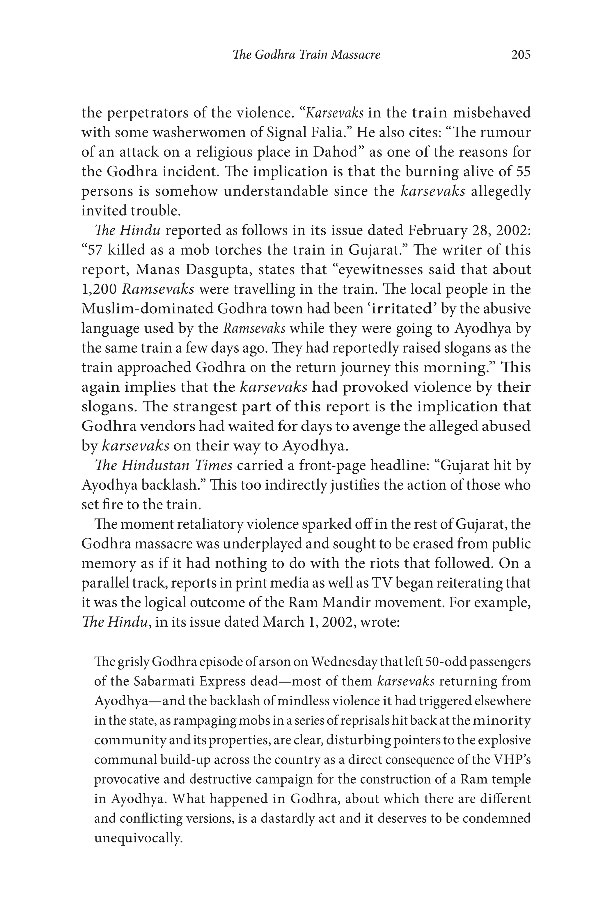 The Godhra Train Massacre 205
the perpetrators of the violence. “Karsevaks in the train misbehaved
with some washerwomen of Signal Falia.” He also cites: “The rumour
of an attack on a religious place in Dahod” as one of the reasons for
the Godhra incident. The implication is that the burning alive of 55
persons is somehow understandable since the karsevaks allegedly
invited trouble.
The Hindu reported as follows in its issue dated February 28, 2002:
“57 killed as a mob torches the train in Gujarat.” The writer of this
report, Manas Dasgupta, states that “eyewitnesses said that about
1,200 Ramsevaks were travelling in the train. The local people in the
Muslim-dominated Godhra town had been ‘irritated’ by the abusive
language used by the Ramsevaks while they were going to Ayodhya by
the same train a few days ago. They had reportedly raised slogans as the
train approached Godhra on the return journey this morning.” This
again implies that the karsevaks had provoked violence by their
slogans. The strangest part of this report is the implication that
Godhra vendors had waited for days to avenge the alleged abused
by karsevaks on their way to Ayodhya.
The Hindustan Times carried a front-page headline: “Gujarat hit by
Ayodhya backlash.” This too indirectly justifies the action of those who
set fire to the train.
The moment retaliatory violence sparked off in the rest of Gujarat, the
Godhra massacre was underplayed and sought to be erased from public
memory as if it had nothing to do with the riots that followed. On a
parallel track, reports in print media as well as TV began reiterating that
it was the logical outcome of the Ram Mandir movement. For example,
The Hindu, in its issue dated March 1, 2002, wrote:
The grisly Godhra episode of arson on Wednesday that left 50-odd passengers
of the Sabarmati Express dead—most of them karsevaks returning from
Ayodhya—and the backlash of mindless violence it had triggered elsewhere
in the state,as rampaging mobs in aseriesof reprisals hit back at the minority
community and its properties, are clear, disturbing pointers to the explosive
communal build-up across the country as a direct consequence of the VHP’s
provocative and destructive campaign for the construction of a Ram temple
in Ayodhya. What happened in Godhra, about which there are different
and conflicting versions, is a dastardly act and it deserves to be condemned
unequivocally.
 