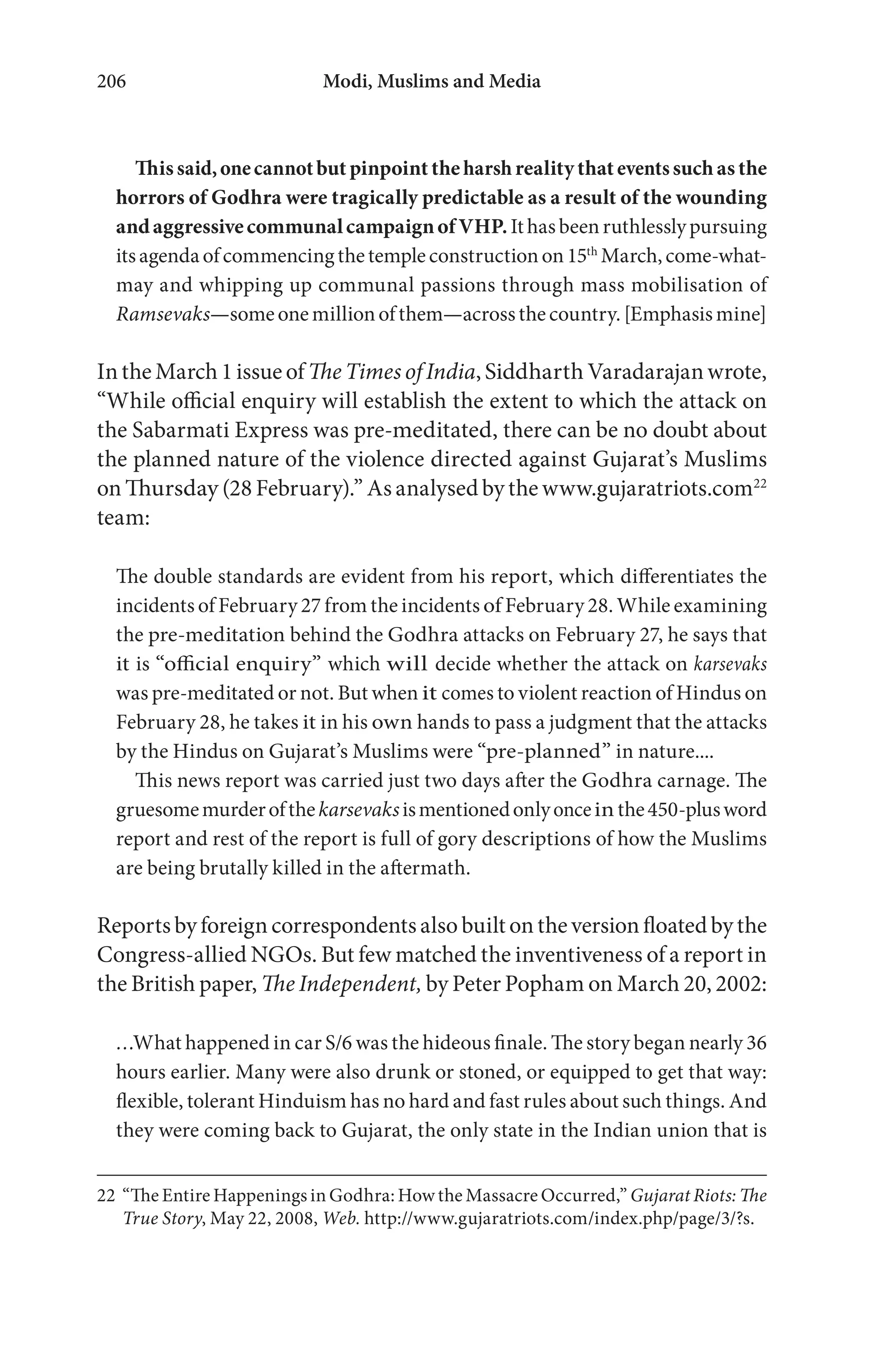 Modi, Muslims and Media206
Thissaid,onecannotbutpinpointthe harsh realitythat eventssuchasthe
horrors of Godhra were tragically predictable as a result of the wounding
andaggressivecommunalcampaignofVHP.Ithasbeenruthlesslypursuing
itsagendaofcommencingthetempleconstructionon15th
March,come-what-
may and whipping up communal passions through mass mobilisation of
Ramsevaks—someonemillionofthem—acrossthecountry.[Emphasismine]
In the March 1 issue ofThe Times of India, Siddharth Varadarajan wrote,
“While official enquiry will establish the extent to which the attack on
the Sabarmati Express was pre-meditated, there can be no doubt about
the planned nature of the violence directed against Gujarat’s Muslims
on Thursday (28 February).” As analysed by the www.gujaratriots.com22
team:
The double standards are evident from his report, which differentiates the
incidents of February 27 from the incidents of February 28. While examining
the pre-meditation behind the Godhra attacks on February 27, he says that
it is “official enquiry” which will decide whether the attack on karsevaks
was pre-meditated or not. But when it comes to violent reaction of Hindus on
February 28, he takes it in his own hands to pass a judgment that the attacks
by the Hindus on Gujarat’s Muslims were “pre-planned” in nature....
This news report was carried just two days after the Godhra carnage. The
gruesomemurderofthekarsevaksismentionedonlyoncein the450-plusword
report and rest of the report is full of gory descriptions of how the Muslims
are being brutally killed in the aftermath.
Reports by foreign correspondents also built on the version floated by the
Congress-allied NGOs. But few matched the inventiveness of a report in
the British paper, The Independent, by Peter Popham on March 20, 2002:
…What happened in car S/6 was the hideous finale. The story began nearly 36
hours earlier. Many were also drunk or stoned, or equipped to get that way:
flexible, tolerant Hinduism has no hard and fast rules about such things. And
they were coming back to Gujarat, the only state in the Indian union that is
22 “The Entire Happenings in Godhra: How the Massacre Occurred,” Gujarat Riots: The
True Story, May 22, 2008, Web. http://www.gujaratriots.com/index.php/page/3/?s.
 