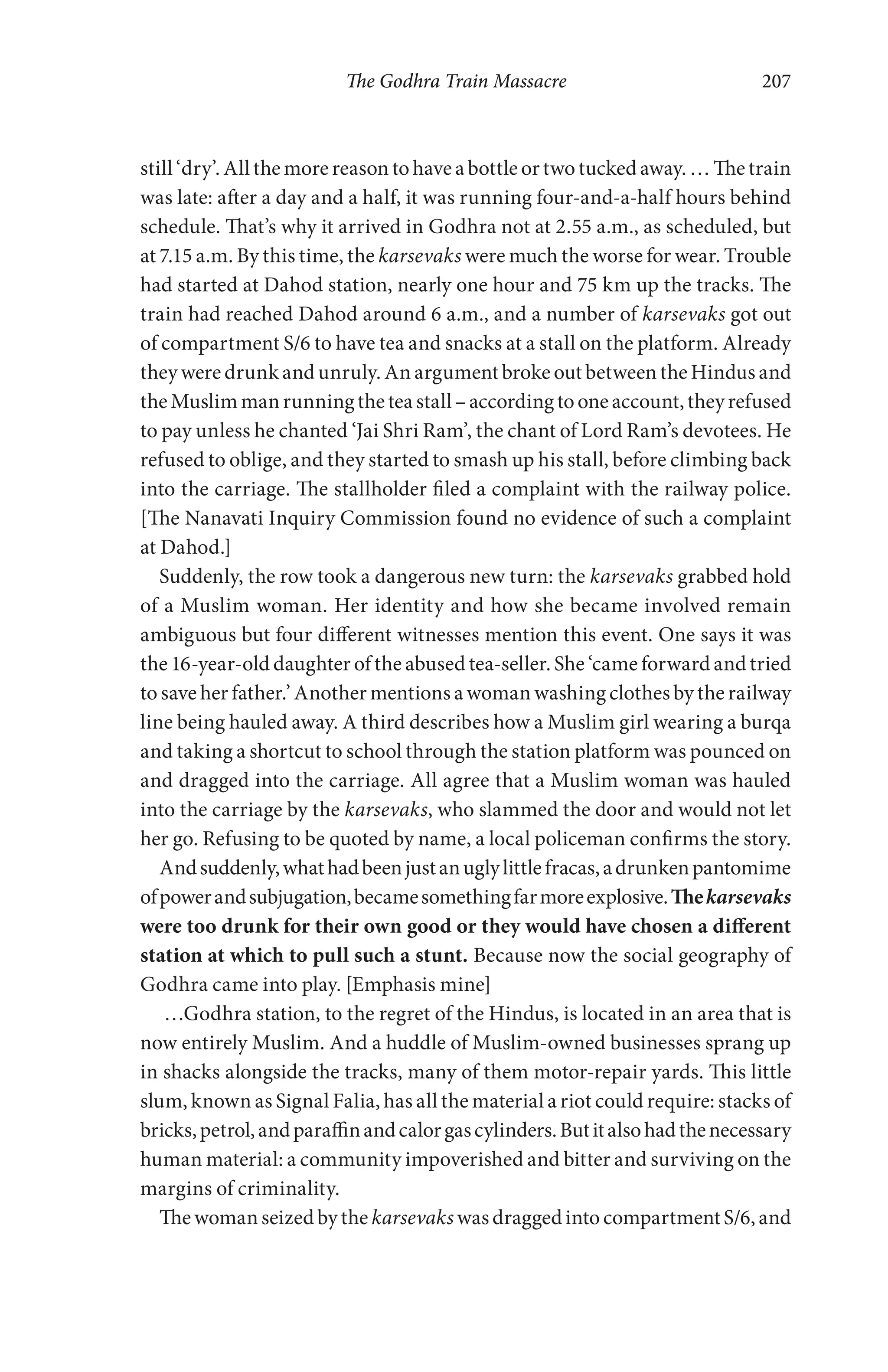 The Godhra Train Massacre 207
still ‘dry’. All the more reason to have a bottle or two tucked away. … The train
was late: after a day and a half, it was running four-and-a-half hours behind
schedule. That’s why it arrived in Godhra not at 2.55 a.m., as scheduled, but
at 7.15 a.m. By this time, the karsevaks were much the worse for wear. Trouble
had started at Dahod station, nearly one hour and 75 km up the tracks. The
train had reached Dahod around 6 a.m., and a number of karsevaks got out
of compartment S/6 to have tea and snacks at a stall on the platform. Already
they were drunk and unruly. An argument broke out between the Hindus and
theMuslimmanrunningtheteastall–accordingtooneaccount,theyrefused
to pay unless he chanted ‘Jai Shri Ram’, the chant of Lord Ram’s devotees. He
refused to oblige, and they started to smash up his stall, before climbing back
into the carriage. The stallholder filed a complaint with the railway police.
[The Nanavati Inquiry Commission found no evidence of such a complaint
at Dahod.]
Suddenly, the row took a dangerous new turn: the karsevaks grabbed hold
of a Muslim woman. Her identity and how she became involved remain
ambiguous but four different witnesses mention this event. One says it was
the 16-year-old daughter of the abused tea-seller. She ‘came forward and tried
to save her father.’ Another mentions a woman washing clothes by the railway
line being hauled away. A third describes how a Muslim girl wearing a burqa
and taking a shortcut to school through the station platform was pounced on
and dragged into the carriage. All agree that a Muslim woman was hauled
into the carriage by the karsevaks, who slammed the door and would not let
her go. Refusing to be quoted by name, a local policeman confirms the story.
Andsuddenly,whathadbeenjustanuglylittlefracas,adrunkenpantomime
ofpowerandsubjugation,becamesomethingfarmoreexplosive.Thekarsevaks
were too drunk for their own good or they would have chosen a different
station at which to pull such a stunt. Because now the social geography of
Godhra came into play. [Emphasis mine]
…Godhra station, to the regret of the Hindus, is located in an area that is
now entirely Muslim. And a huddle of Muslim-owned businesses sprang up
in shacks alongside the tracks, many of them motor-repair yards. This little
slum, known as Signal Falia, has all the material a riot could require: stacks of
bricks,petrol,andparaffinandcalorgascylinders.Butitalsohadthenecessary
human material: a community impoverished and bitter and surviving on the
margins of criminality.
Thewomanseizedbythe karsevakswasdraggedintocompartmentS/6,and
 