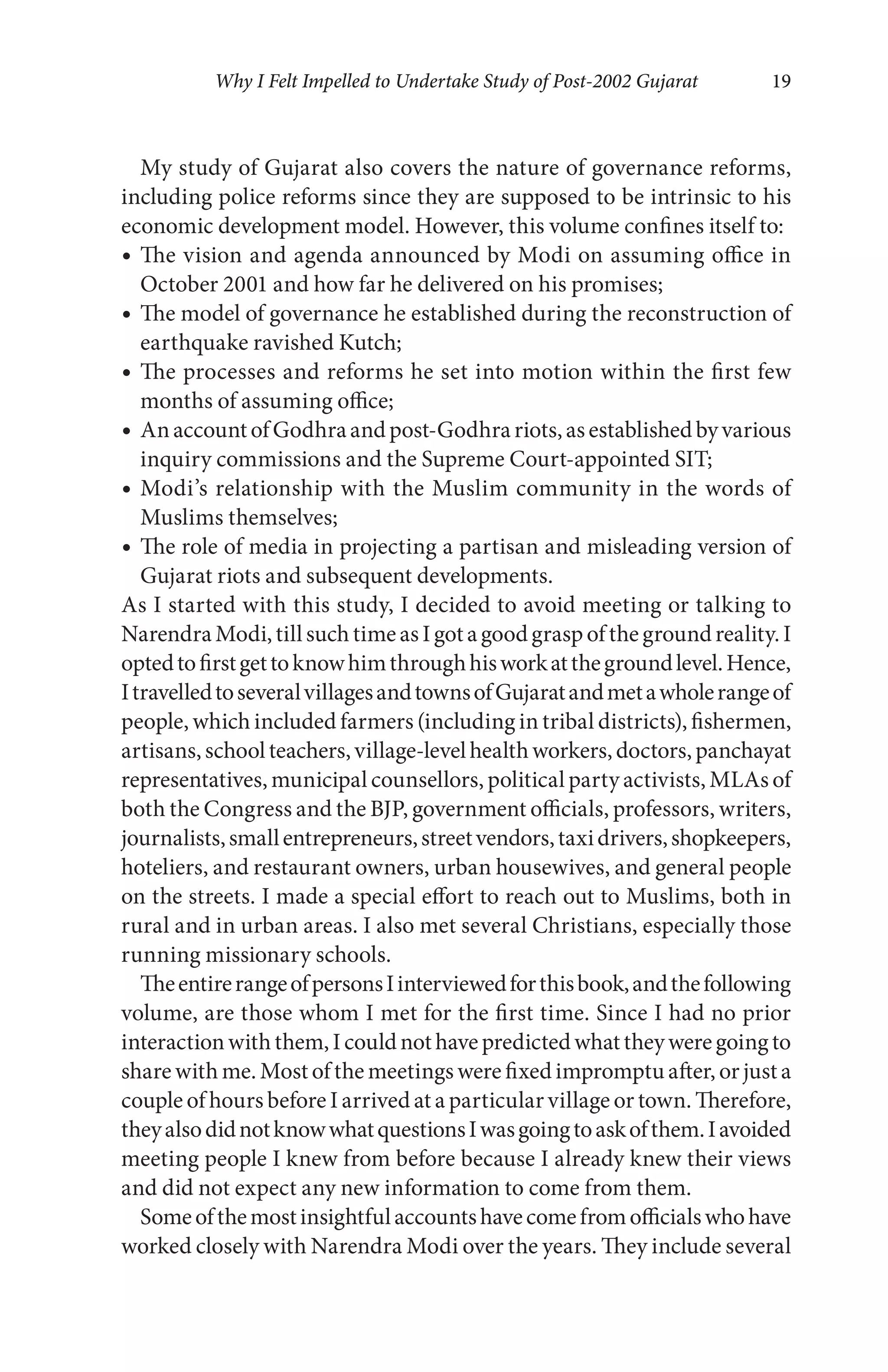 Why I Felt Impelled to Undertake Study of Post-2002 Gujarat 19
My study of Gujarat also covers the nature of governance reforms,
including police reforms since they are supposed to be intrinsic to his
economic development model. However, this volume confines itself to:
The vision and agenda announced by Modi on assuming office in
October 2001 and how far he delivered on his promises;
The model of governance he established during the reconstruction of
earthquake ravished Kutch;
The processes and reforms he set into motion within the first few
months of assuming office;
AnaccountofGodhraandpost-Godhrariots,asestablishedbyvarious
inquiry commissions and the Supreme Court-appointed SIT;
Modi’s relationship with the Muslim community in the words of
Muslims themselves;
The role of media in projecting a partisan and misleading version of
Gujarat riots and subsequent developments.
As I started with this study, I decided to avoid meeting or talking to
NarendraModi,tillsuchtimeasIgotagoodgraspofthegroundreality.I
optedtofirstgettoknowhimthroughhisworkatthegroundlevel.Hence,
ItravelledtoseveralvillagesandtownsofGujaratandmetawholerangeof
people, which included farmers (including in tribal districts), fishermen,
artisans,schoolteachers,village-levelhealthworkers,doctors,panchayat
representatives, municipal counsellors, political party activists, MLAs of
both the Congress and the BJP, government officials, professors, writers,
journalists,smallentrepreneurs,streetvendors,taxidrivers,shopkeepers,
hoteliers, and restaurant owners, urban housewives, and general people
on the streets. I made a special effort to reach out to Muslims, both in
rural and in urban areas. I also met several Christians, especially those
running missionary schools.
TheentirerangeofpersonsIinterviewedforthisbook,andthefollowing
volume, are those whom I met for the first time. Since I had no prior
interactionwiththem,Icouldnothavepredictedwhattheyweregoingto
share with me. Most of the meetings were fixed impromptu after, or just a
couple of hours before I arrived at a particular village or town. Therefore,
theyalsodidnotknowwhatquestionsIwasgoingtoaskofthem.Iavoided
meeting people I knew from before because I already knew their views
and did not expect any new information to come from them.
Someofthemostinsightfulaccountshavecomefromofficialswhohave
worked closely with Narendra Modi over the years. They include several
 