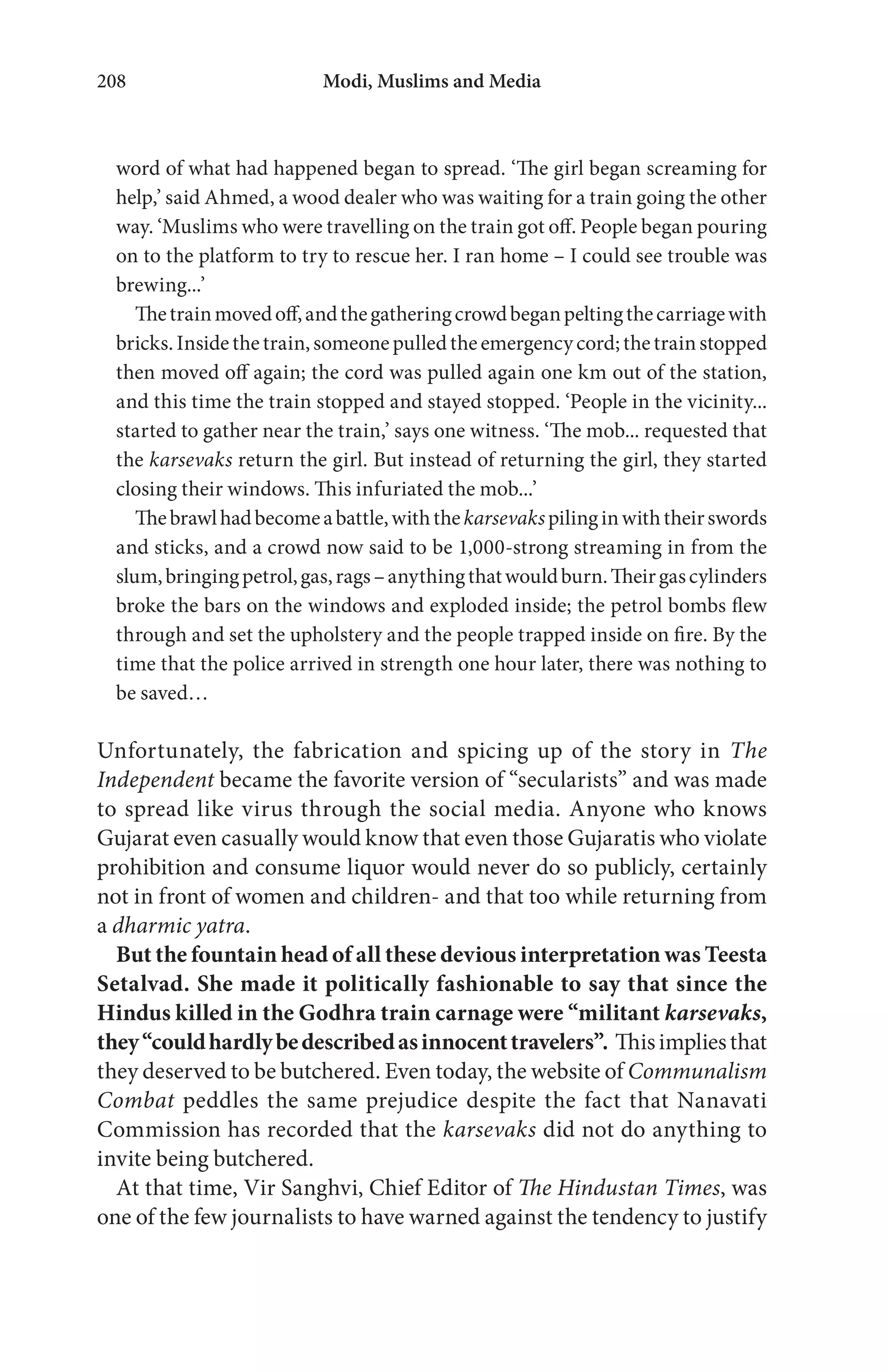 Modi, Muslims and Media208
word of what had happened began to spread. ‘The girl began screaming for
help,’ said Ahmed, a wood dealer who was waiting for a train going the other
way. ‘Muslims who were travelling on the train got off. People began pouring
on to the platform to try to rescue her. I ran home – I could see trouble was
brewing...’
Thetrainmovedoff,andthegatheringcrowdbeganpeltingthecarriagewith
bricks.Insidethetrain,someonepulledtheemergencycord;thetrainstopped
then moved off again; the cord was pulled again one km out of the station,
and this time the train stopped and stayed stopped. ‘People in the vicinity...
started to gather near the train,’ says one witness. ‘The mob... requested that
the karsevaks return the girl. But instead of returning the girl, they started
closing their windows. This infuriated the mob...’
Thebrawlhadbecomeabattle,withthekarsevakspilinginwiththeirswords
and sticks, and a crowd now said to be 1,000-strong streaming in from the
slum,bringingpetrol,gas,rags–anythingthatwouldburn.Theirgascylinders
broke the bars on the windows and exploded inside; the petrol bombs flew
through and set the upholstery and the people trapped inside on fire. By the
time that the police arrived in strength one hour later, there was nothing to
be saved…
Unfortunately, the fabrication and spicing up of the story in The
Independent became the favorite version of “secularists” and was made
to spread like virus through the social media. Anyone who knows
Gujarat even casually would know that even those Gujaratis who violate
prohibition and consume liquor would never do so publicly, certainly
not in front of women and children- and that too while returning from
a dharmic yatra.
But the fountain head of all these devious interpretation was Teesta
Setalvad. She made it politically fashionable to say that since the
Hindus killed in the Godhra train carnage were “militant karsevaks,
they“couldhardlybedescribedasinnocenttravelers”. Thisimpliesthat
they deserved to be butchered. Even today, the website of Communalism
Combat peddles the same prejudice despite the fact that Nanavati
Commission has recorded that the karsevaks did not do anything to
invite being butchered.
At that time, Vir Sanghvi, Chief Editor of The Hindustan Times, was
one of the few journalists to have warned against the tendency to justify
 