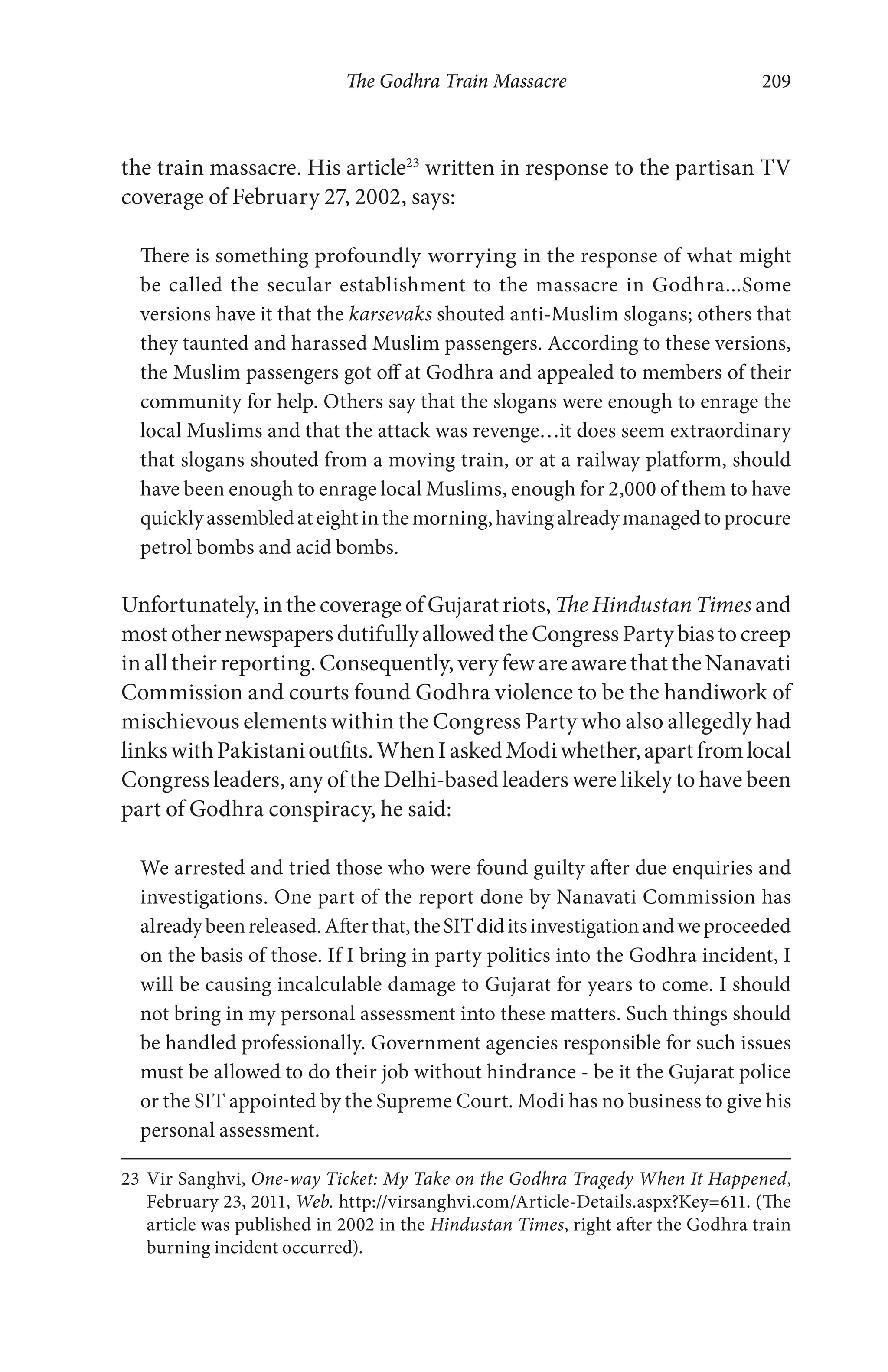 The Godhra Train Massacre 209
the train massacre. His article23
written in response to the partisan TV
coverage of February 27, 2002, says:
There is something profoundly worrying in the response of what might
be called the secular establishment to the massacre in Godhra...Some
versions have it that the karsevaks shouted anti-Muslim slogans; others that
they taunted and harassed Muslim passengers. According to these versions,
the Muslim passengers got off at Godhra and appealed to members of their
community for help. Others say that the slogans were enough to enrage the
local Muslims and that the attack was revenge…it does seem extraordinary
that slogans shouted from a moving train, or at a railway platform, should
have been enough to enrage local Muslims, enough for 2,000 of them to have
quicklyassembledateightinthemorning,havingalreadymanagedtoprocure
petrol bombs and acid bombs.
Unfortunately, in the coverage of Gujarat riots, The Hindustan Times and
mostothernewspapersdutifullyallowedtheCongressPartybiastocreep
in all their reporting. Consequently, very few are aware that the Nanavati
Commission and courts found Godhra violence to be the handiwork of
mischievous elements within the Congress Party who also allegedly had
linkswithPakistanioutfits.WhenIaskedModiwhether,apartfromlocal
Congress leaders, any of the Delhi-based leaders were likely to have been
part of Godhra conspiracy, he said:
We arrested and tried those who were found guilty after due enquiries and
investigations. One part of the report done by Nanavati Commission has
alreadybeenreleased.Afterthat,theSITdiditsinvestigationandweproceeded
on the basis of those. If I bring in party politics into the Godhra incident, I
will be causing incalculable damage to Gujarat for years to come. I should
not bring in my personal assessment into these matters. Such things should
be handled professionally. Government agencies responsible for such issues
must be allowed to do their job without hindrance - be it the Gujarat police
or the SIT appointed by the Supreme Court. Modi has no business to give his
personal assessment.
23 Vir Sanghvi, One-way Ticket: My Take on the Godhra Tragedy When It Happened,
February 23, 2011, Web. http://virsanghvi.com/Article-Details.aspx?Key=611. (The
article was published in 2002 in the Hindustan Times, right after the Godhra train
burning incident occurred).
 