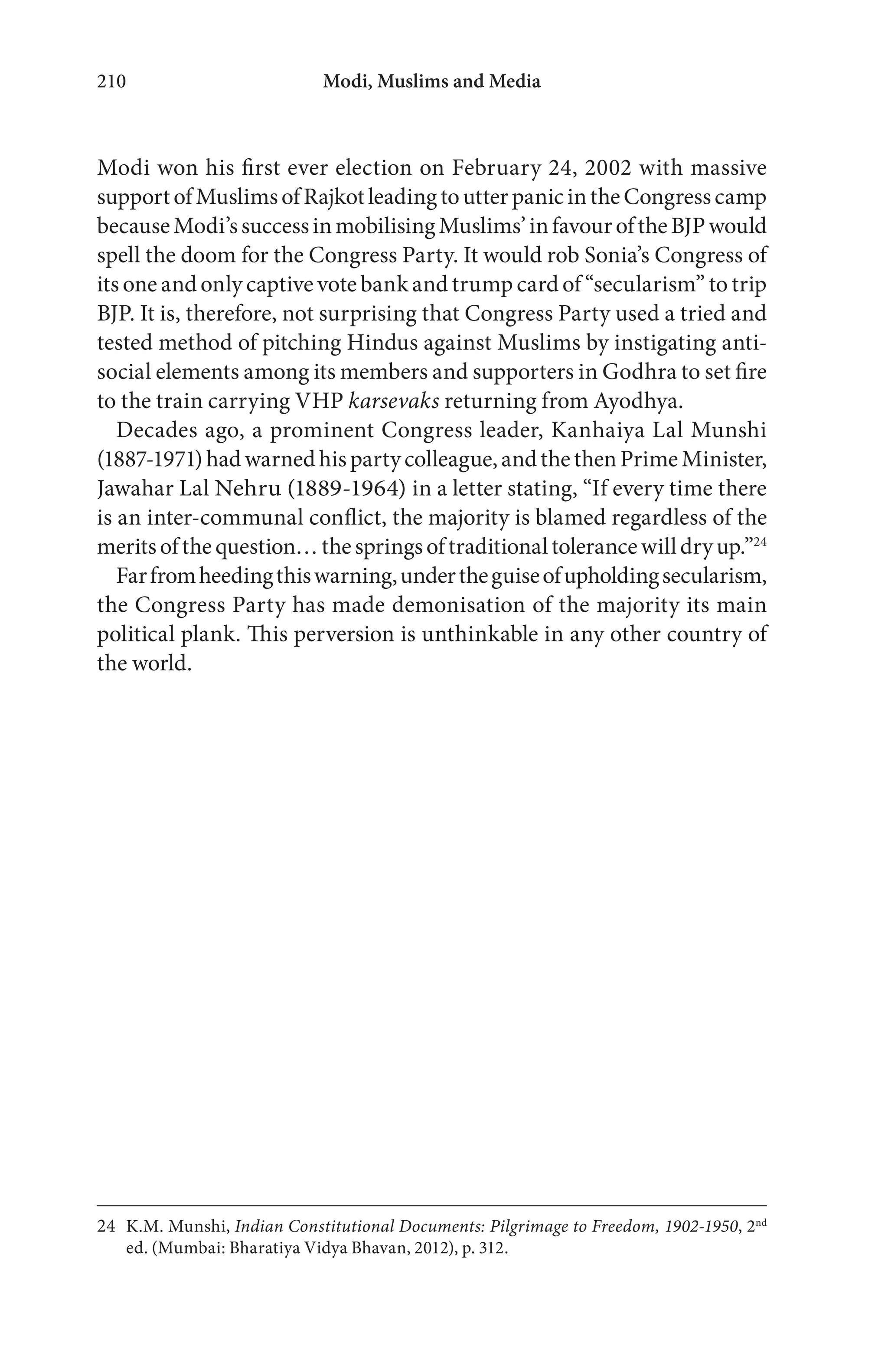 Modi, Muslims and Media210
Modi won his first ever election on February 24, 2002 with massive
supportofMuslimsofRajkotleadingtoutterpanicintheCongresscamp
becauseModi’ssuccessinmobilisingMuslims’infavouroftheBJPwould
spell the doom for the Congress Party. It would rob Sonia’s Congress of
its one and only captive vote bank and trump card of “secularism” to trip
BJP. It is, therefore, not surprising that Congress Party used a tried and
tested method of pitching Hindus against Muslims by instigating anti-
social elements among its members and supporters in Godhra to set fire
to the train carrying VHP karsevaks returning from Ayodhya.
Decades ago, a prominent Congress leader, Kanhaiya Lal Munshi
(1887-1971)hadwarnedhispartycolleague,andthethenPrimeMinister,
Jawahar Lal Nehru (1889-1964) in a letter stating, “If every time there
is an inter-communal conflict, the majority is blamed regardless of the
meritsofthequestion…thespringsoftraditionaltolerancewilldryup.”24
Farfromheedingthiswarning,undertheguiseofupholdingsecularism,
the Congress Party has made demonisation of the majority its main
political plank. This perversion is unthinkable in any other country of
the world.
24 K.M. Munshi, Indian Constitutional Documents: Pilgrimage to Freedom, 1902-1950, 2nd
ed. (Mumbai: Bharatiya Vidya Bhavan, 2012), p. 312.
 