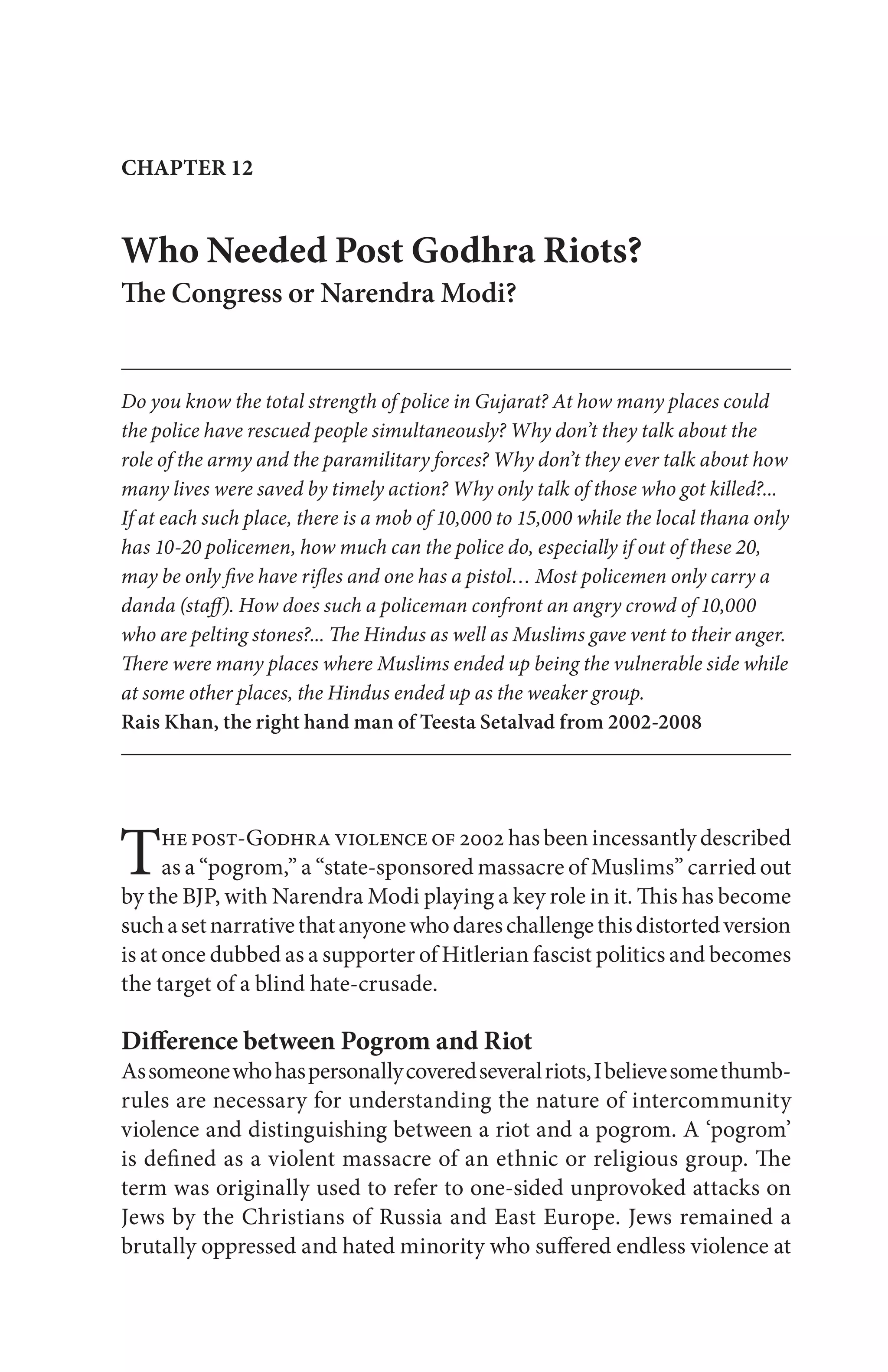 The post-Godhra violence of 2002 has been incessantly described
as a “pogrom,” a “state-sponsored massacre of Muslims” carried out
by the BJP, with Narendra Modi playing a key role in it. This has become
suchasetnarrativethatanyonewhodareschallengethisdistortedversion
is at once dubbed as a supporter of Hitlerian fascist politics and becomes
the target of a blind hate-crusade.
Difference between Pogrom and Riot
Assomeonewhohaspersonallycoveredseveralriots,Ibelievesomethumb-
rules are necessary for understanding the nature of intercommunity
violence and distinguishing between a riot and a pogrom. A ‘pogrom’
is defined as a violent massacre of an ethnic or religious group. The
term was originally used to refer to one-sided unprovoked attacks on
Jews by the Christians of Russia and East Europe. Jews remained a
brutally oppressed and hated minority who suffered endless violence at
CHAPTER 12
Who Needed Post Godhra Riots?
The Congress or Narendra Modi?
Do you know the total strength of police in Gujarat? At how many places could
the police have rescued people simultaneously? Why don’t they talk about the
role of the army and the paramilitary forces? Why don’t they ever talk about how
many lives were saved by timely action? Why only talk of those who got killed?...
If at each such place, there is a mob of 10,000 to 15,000 while the local thana only
has 10-20 policemen, how much can the police do, especially if out of these 20,
may be only five have rifles and one has a pistol… Most policemen only carry a
danda (staff). How does such a policeman confront an angry crowd of 10,000
who are pelting stones?... The Hindus as well as Muslims gave vent to their anger.
There were many places where Muslims ended up being the vulnerable side while
at some other places, the Hindus ended up as the weaker group.
Rais Khan, the right hand man of Teesta Setalvad from 2002-2008
 
