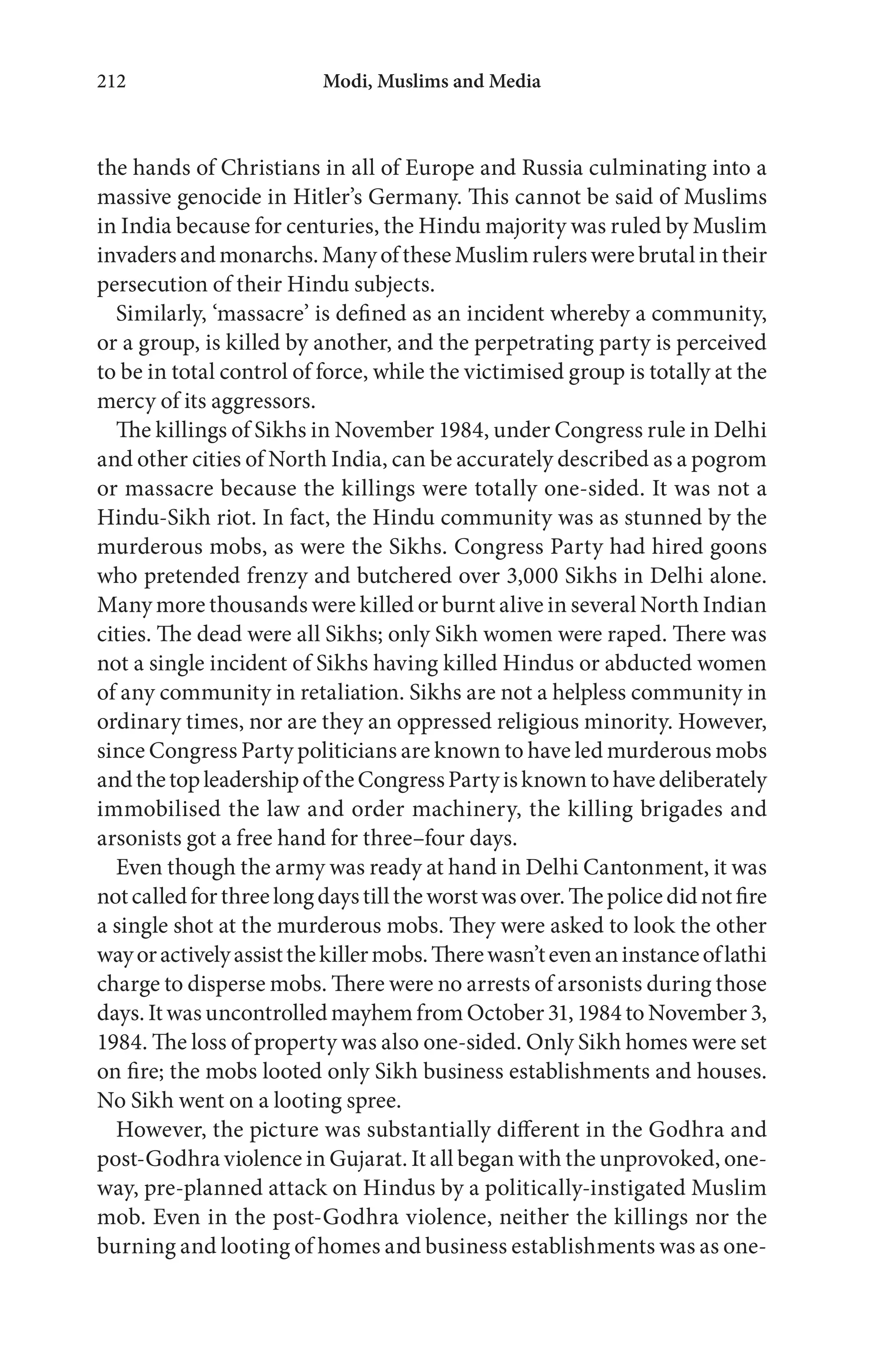 Modi, Muslims and Media212
the hands of Christians in all of Europe and Russia culminating into a
massive genocide in Hitler’s Germany. This cannot be said of Muslims
in India because for centuries, the Hindu majority was ruled by Muslim
invadersandmonarchs.ManyoftheseMuslimrulerswerebrutalintheir
persecution of their Hindu subjects.
Similarly, ‘massacre’ is defined as an incident whereby a community,
or a group, is killed by another, and the perpetrating party is perceived
to be in total control of force, while the victimised group is totally at the
mercy of its aggressors.
The killings of Sikhs in November 1984, under Congress rule in Delhi
and other cities of North India, can be accurately described as a pogrom
or massacre because the killings were totally one-sided. It was not a
Hindu-Sikh riot. In fact, the Hindu community was as stunned by the
murderous mobs, as were the Sikhs. Congress Party had hired goons
who pretended frenzy and butchered over 3,000 Sikhs in Delhi alone.
Many more thousands were killed or burnt alive in several North Indian
cities. The dead were all Sikhs; only Sikh women were raped. There was
not a single incident of Sikhs having killed Hindus or abducted women
of any community in retaliation. Sikhs are not a helpless community in
ordinary times, nor are they an oppressed religious minority. However,
since Congress Party politicians are known to have led murderous mobs
andthetopleadershipoftheCongressPartyisknowntohavedeliberately
immobilised the law and order machinery, the killing brigades and
arsonists got a free hand for three–four days.
Even though the army was ready at hand in Delhi Cantonment, it was
notcalledforthreelongdaystilltheworstwasover.Thepolicedidnotfire
a single shot at the murderous mobs. They were asked to look the other
wayoractivelyassistthekillermobs.Therewasn’tevenaninstanceoflathi
charge to disperse mobs. There were no arrests of arsonists during those
days. It was uncontrolled mayhem from October 31, 1984 to November 3,
1984. The loss of property was also one-sided. Only Sikh homes were set
on fire; the mobs looted only Sikh business establishments and houses.
No Sikh went on a looting spree.
However, the picture was substantially different in the Godhra and
post-Godhra violence in Gujarat. It all began with the unprovoked, one-
way, pre-planned attack on Hindus by a politically-instigated Muslim
mob. Even in the post-Godhra violence, neither the killings nor the
burning and looting of homes and business establishments was as one-
 