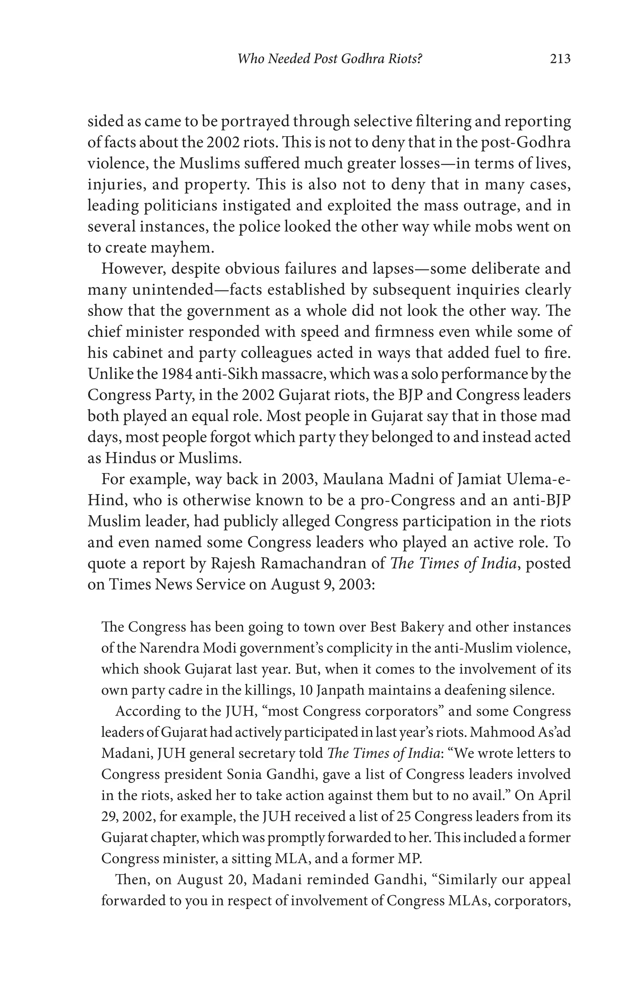 Who Needed Post Godhra Riots? 213
sided as came to be portrayed through selective filtering and reporting
of facts about the 2002 riots. This is not to deny that in the post-Godhra
violence, the Muslims suffered much greater losses—in terms of lives,
injuries, and property. This is also not to deny that in many cases,
leading politicians instigated and exploited the mass outrage, and in
several instances, the police looked the other way while mobs went on
to create mayhem.
However, despite obvious failures and lapses—some deliberate and
many unintended—facts established by subsequent inquiries clearly
show that the government as a whole did not look the other way. The
chief minister responded with speed and firmness even while some of
his cabinet and party colleagues acted in ways that added fuel to fire.
Unlikethe1984anti-Sikhmassacre,whichwasasoloperformancebythe
Congress Party, in the 2002 Gujarat riots, the BJP and Congress leaders
both played an equal role. Most people in Gujarat say that in those mad
days, most people forgot which party they belonged to and instead acted
as Hindus or Muslims.
For example, way back in 2003, Maulana Madni of Jamiat Ulema-e-
Hind, who is otherwise known to be a pro-Congress and an anti-BJP
Muslim leader, had publicly alleged Congress participation in the riots
and even named some Congress leaders who played an active role. To
quote a report by Rajesh Ramachandran of The Times of India, posted
on Times News Service on August 9, 2003:
The Congress has been going to town over Best Bakery and other instances
of the Narendra Modi government’s complicity in the anti-Muslim violence,
which shook Gujarat last year. But, when it comes to the involvement of its
own party cadre in the killings, 10 Janpath maintains a deafening silence.
According to the JUH, “most Congress corporators” and some Congress
leadersofGujarathadactivelyparticipatedinlastyear’sriots.MahmoodAs’ad
Madani, JUH general secretary told The Times of India: “We wrote letters to
Congress president Sonia Gandhi, gave a list of Congress leaders involved
in the riots, asked her to take action against them but to no avail.” On April
29, 2002, for example, the JUH received a list of 25 Congress leaders from its
Gujaratchapter,whichwaspromptlyforwardedtoher.Thisincludedaformer
Congress minister, a sitting MLA, and a former MP.
Then, on August 20, Madani reminded Gandhi, “Similarly our appeal
forwarded to you in respect of involvement of Congress MLAs, corporators,
 
