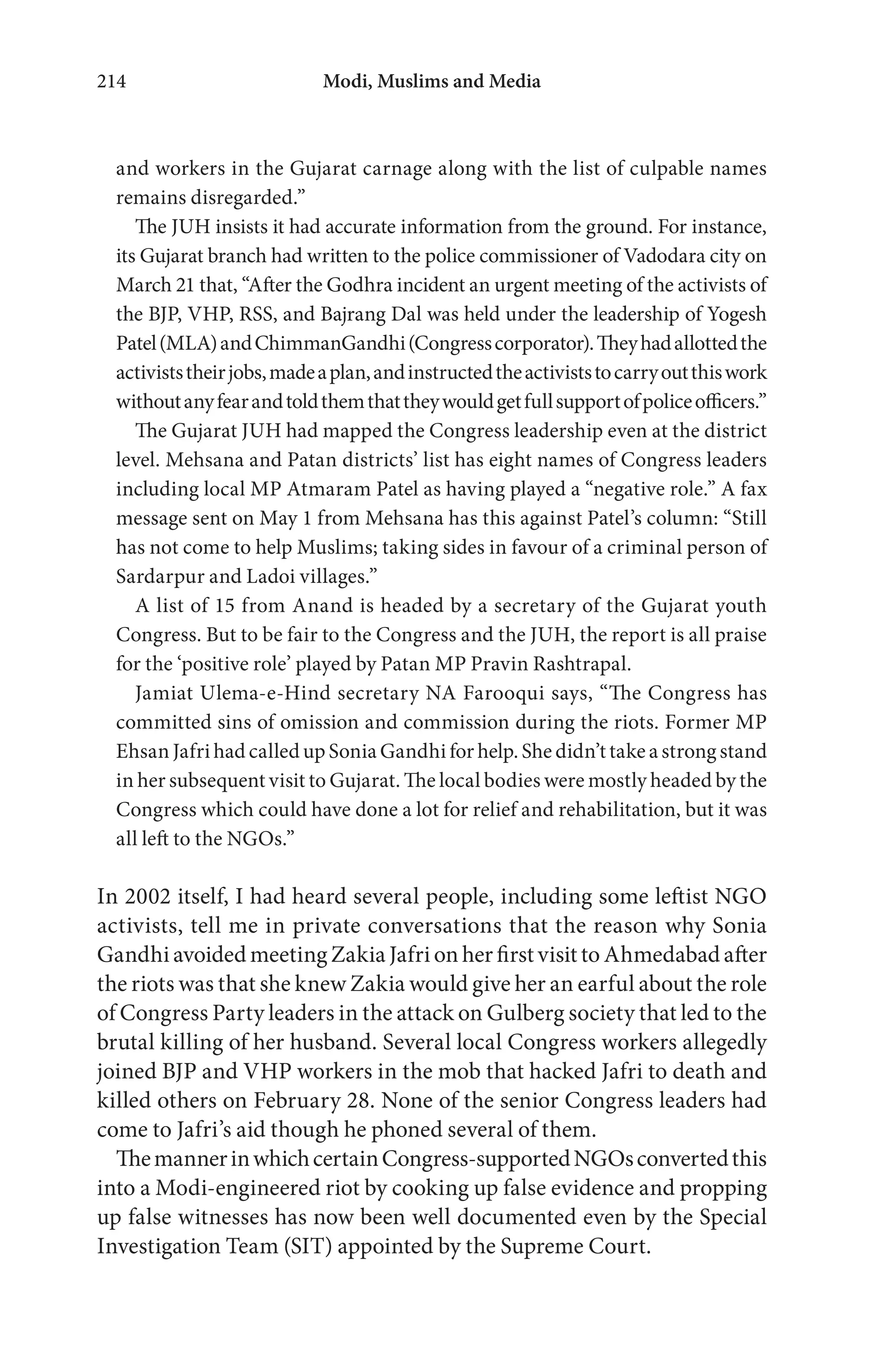 Modi, Muslims and Media214
and workers in the Gujarat carnage along with the list of culpable names
remains disregarded.”
The JUH insists it had accurate information from the ground. For instance,
its Gujarat branch had written to the police commissioner of Vadodara city on
March 21 that, “After the Godhra incident an urgent meeting of the activists of
the BJP, VHP, RSS, and Bajrang Dal was held under the leadership of Yogesh
Patel(MLA)andChimmanGandhi(Congresscorporator).Theyhadallottedthe
activiststheirjobs,madeaplan,andinstructedtheactiviststocarryoutthiswork
withoutanyfearandtoldthemthattheywouldgetfullsupportofpoliceofficers.”
The Gujarat JUH had mapped the Congress leadership even at the district
level. Mehsana and Patan districts’ list has eight names of Congress leaders
including local MP Atmaram Patel as having played a “negative role.” A fax
message sent on May 1 from Mehsana has this against Patel’s column: “Still
has not come to help Muslims; taking sides in favour of a criminal person of
Sardarpur and Ladoi villages.”
A list of 15 from Anand is headed by a secretary of the Gujarat youth
Congress. But to be fair to the Congress and the JUH, the report is all praise
for the ‘positive role’ played by Patan MP Pravin Rashtrapal.
Jamiat Ulema-e-Hind secretary NA Farooqui says, “The Congress has
committed sins of omission and commission during the riots. Former MP
Ehsan Jafri had called up Sonia Gandhi for help. She didn’t take a strong stand
in her subsequent visit to Gujarat. The local bodies were mostly headed by the
Congress which could have done a lot for relief and rehabilitation, but it was
all left to the NGOs.”
In 2002 itself, I had heard several people, including some leftist NGO
activists, tell me in private conversations that the reason why Sonia
Gandhi avoided meeting Zakia Jafri on her first visit to Ahmedabad after
the riots was that she knew Zakia would give her an earful about the role
of Congress Party leaders in the attack on Gulberg society that led to the
brutal killing of her husband. Several local Congress workers allegedly
joined BJP and VHP workers in the mob that hacked Jafri to death and
killed others on February 28. None of the senior Congress leaders had
come to Jafri’s aid though he phoned several of them.
ThemannerinwhichcertainCongress-supportedNGOsconvertedthis
into a Modi-engineered riot by cooking up false evidence and propping
up false witnesses has now been well documented even by the Special
Investigation Team (SIT) appointed by the Supreme Court.
 