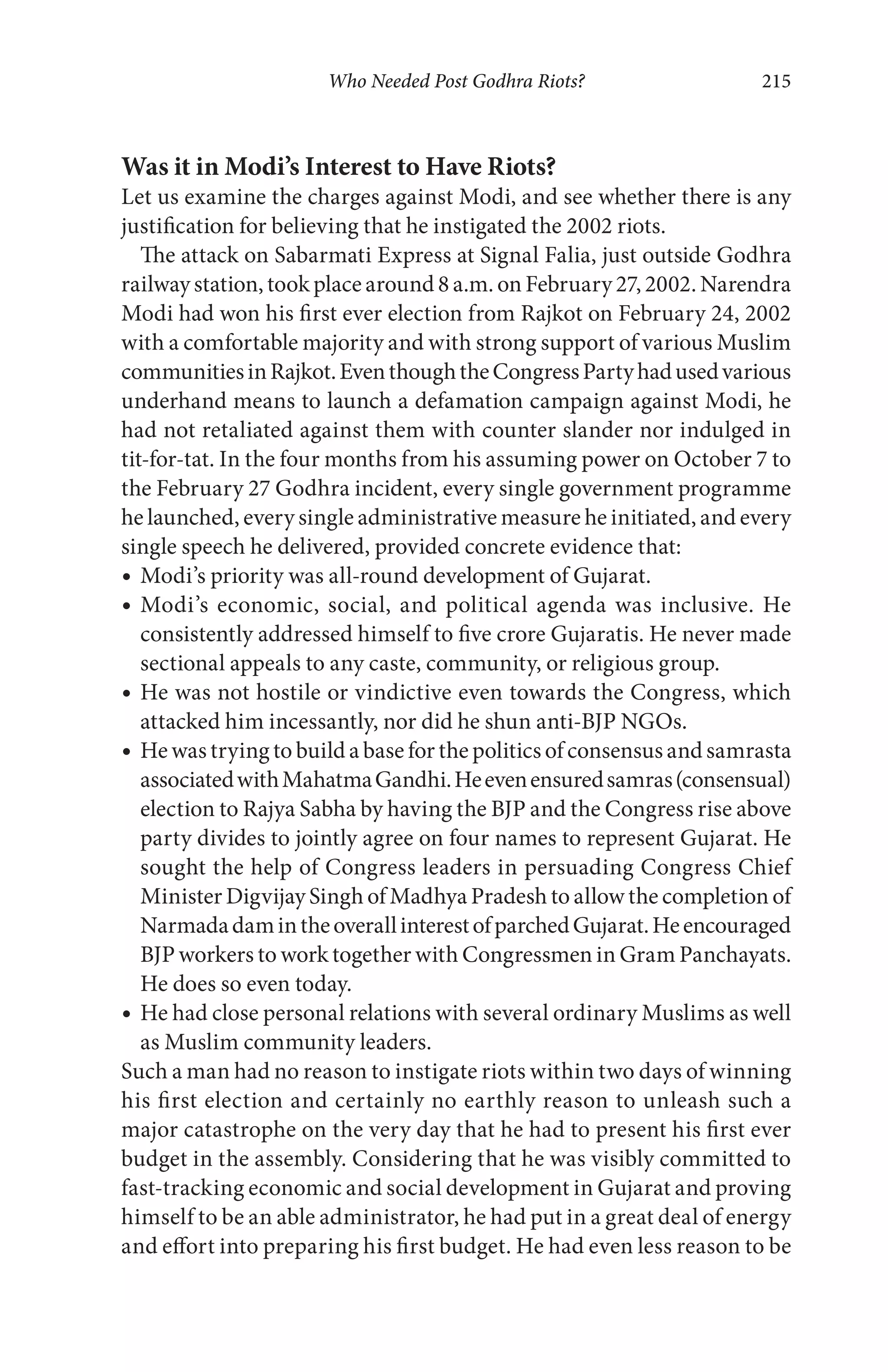 Who Needed Post Godhra Riots? 215
Was it in Modi’s Interest to Have Riots?
Let us examine the charges against Modi, and see whether there is any
justification for believing that he instigated the 2002 riots.
The attack on Sabarmati Express at Signal Falia, just outside Godhra
railway station, took place around 8 a.m. on February 27, 2002. Narendra
Modi had won his first ever election from Rajkot on February 24, 2002
with a comfortable majority and with strong support of various Muslim
communitiesinRajkot.EventhoughtheCongressPartyhadusedvarious
underhand means to launch a defamation campaign against Modi, he
had not retaliated against them with counter slander nor indulged in
tit-for-tat. In the four months from his assuming power on October 7 to
the February 27 Godhra incident, every single government programme
he launched, every single administrative measure he initiated, and every
single speech he delivered, provided concrete evidence that:
Modi’s priority was all-round development of Gujarat.
Modi’s economic, social, and political agenda was inclusive. He
consistently addressed himself to five crore Gujaratis. He never made
sectional appeals to any caste, community, or religious group.
He was not hostile or vindictive even towards the Congress, which
attacked him incessantly, nor did he shun anti-BJP NGOs.
He was trying to build a base for the politics of consensus and samrasta
associatedwithMahatmaGandhi.Heevenensuredsamras(consensual)
election to Rajya Sabha by having the BJP and the Congress rise above
party divides to jointly agree on four names to represent Gujarat. He
sought the help of Congress leaders in persuading Congress Chief
Minister Digvijay Singh of Madhya Pradesh to allow the completion of
NarmadadamintheoverallinterestofparchedGujarat.Heencouraged
BJP workers to work together with Congressmen in Gram Panchayats.
He does so even today.
He had close personal relations with several ordinary Muslims as well
as Muslim community leaders.
Such a man had no reason to instigate riots within two days of winning
his first election and certainly no earthly reason to unleash such a
major catastrophe on the very day that he had to present his first ever
budget in the assembly. Considering that he was visibly committed to
fast-tracking economic and social development in Gujarat and proving
himself to be an able administrator, he had put in a great deal of energy
and effort into preparing his first budget. He had even less reason to be
 