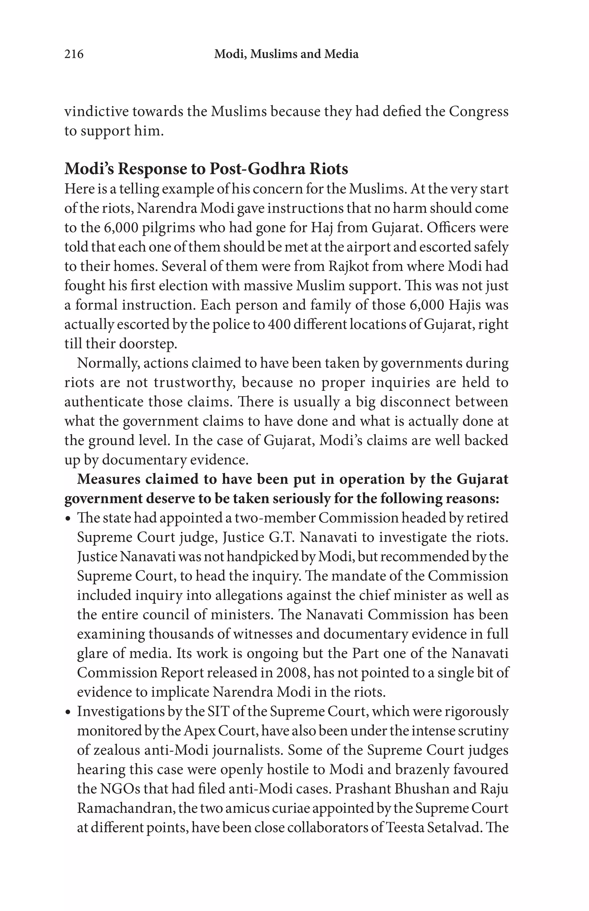 Modi, Muslims and Media216
vindictive towards the Muslims because they had defied the Congress
to support him.
Modi’s Response to Post-Godhra Riots
Here is a telling example of his concern for the Muslims. At the very start
of the riots, Narendra Modi gave instructions that no harm should come
to the 6,000 pilgrims who had gone for Haj from Gujarat. Officers were
toldthateachoneofthemshouldbemetattheairportandescortedsafely
to their homes. Several of them were from Rajkot from where Modi had
fought his first election with massive Muslim support. This was not just
a formal instruction. Each person and family of those 6,000 Hajis was
actually escorted by the police to 400 different locations of Gujarat, right
till their doorstep.
Normally, actions claimed to have been taken by governments during
riots are not trustworthy, because no proper inquiries are held to
authenticate those claims. There is usually a big disconnect between
what the government claims to have done and what is actually done at
the ground level. In the case of Gujarat, Modi’s claims are well backed
up by documentary evidence.
Measures claimed to have been put in operation by the Gujarat
government deserve to be taken seriously for the following reasons:
The state had appointed a two-member Commission headed by retired
Supreme Court judge, Justice G.T. Nanavati to investigate the riots.
JusticeNanavatiwasnothandpickedbyModi,butrecommendedbythe
Supreme Court, to head the inquiry. The mandate of the Commission
included inquiry into allegations against the chief minister as well as
the entire council of ministers. The Nanavati Commission has been
examining thousands of witnesses and documentary evidence in full
glare of media. Its work is ongoing but the Part one of the Nanavati
Commission Report released in 2008, has not pointed to a single bit of
evidence to implicate Narendra Modi in the riots.
Investigations by the SIT of the Supreme Court, which were rigorously
monitoredbytheApexCourt,havealsobeenundertheintensescrutiny
of zealous anti-Modi journalists. Some of the Supreme Court judges
hearing this case were openly hostile to Modi and brazenly favoured
the NGOs that had filed anti-Modi cases. Prashant Bhushan and Raju
Ramachandran,thetwoamicuscuriaeappointedbytheSupremeCourt
atdifferentpoints,havebeenclosecollaboratorsofTeestaSetalvad.The
 