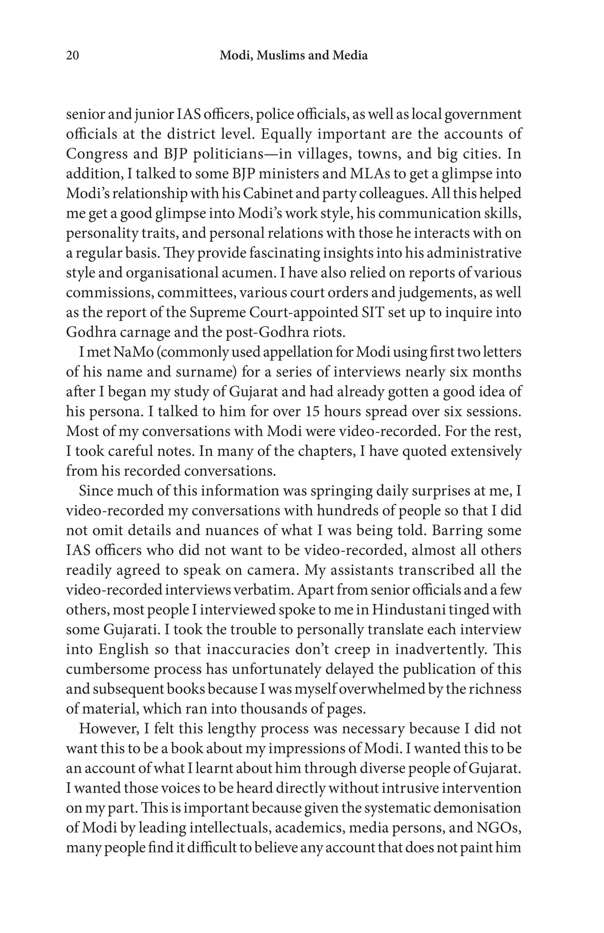 Modi, Muslims and Media20
senior and junior IAS officers, police officials, as well as local government
officials at the district level. Equally important are the accounts of
Congress and BJP politicians—in villages, towns, and big cities. In
addition, I talked to some BJP ministers and MLAs to get a glimpse into
Modi’srelationshipwithhisCabinetandpartycolleagues.Allthishelped
me get a good glimpse into Modi’s work style, his communication skills,
personality traits, and personal relations with those he interacts with on
a regular basis. They provide fascinating insights into his administrative
style and organisational acumen. I have also relied on reports of various
commissions, committees, various court orders and judgements, as well
as the report of the Supreme Court-appointed SIT set up to inquire into
Godhra carnage and the post-Godhra riots.
ImetNaMo(commonlyusedappellationforModiusingfirsttwoletters
of his name and surname) for a series of interviews nearly six months
after I began my study of Gujarat and had already gotten a good idea of
his persona. I talked to him for over 15 hours spread over six sessions.
Most of my conversations with Modi were video-recorded. For the rest,
I took careful notes. In many of the chapters, I have quoted extensively
from his recorded conversations.
Since much of this information was springing daily surprises at me, I
video-recorded my conversations with hundreds of people so that I did
not omit details and nuances of what I was being told. Barring some
IAS officers who did not want to be video-recorded, almost all others
readily agreed to speak on camera. My assistants transcribed all the
video-recordedinterviewsverbatim.Apartfromseniorofficialsandafew
others, most people I interviewed spoke to me in Hindustani tinged with
some Gujarati. I took the trouble to personally translate each interview
into English so that inaccuracies don’t creep in inadvertently. This
cumbersome process has unfortunately delayed the publication of this
and subsequent books because I was myself overwhelmed by the richness
of material, which ran into thousands of pages.
However, I felt this lengthy process was necessary because I did not
want this to be a book about my impressions of Modi. I wanted this to be
an account of what I learnt about him through diverse people of Gujarat.
I wanted those voices to be heard directly without intrusive intervention
on my part. This is important because given the systematic demonisation
of Modi by leading intellectuals, academics, media persons, and NGOs,
manypeoplefinditdifficulttobelieveanyaccountthatdoesnotpainthim
 