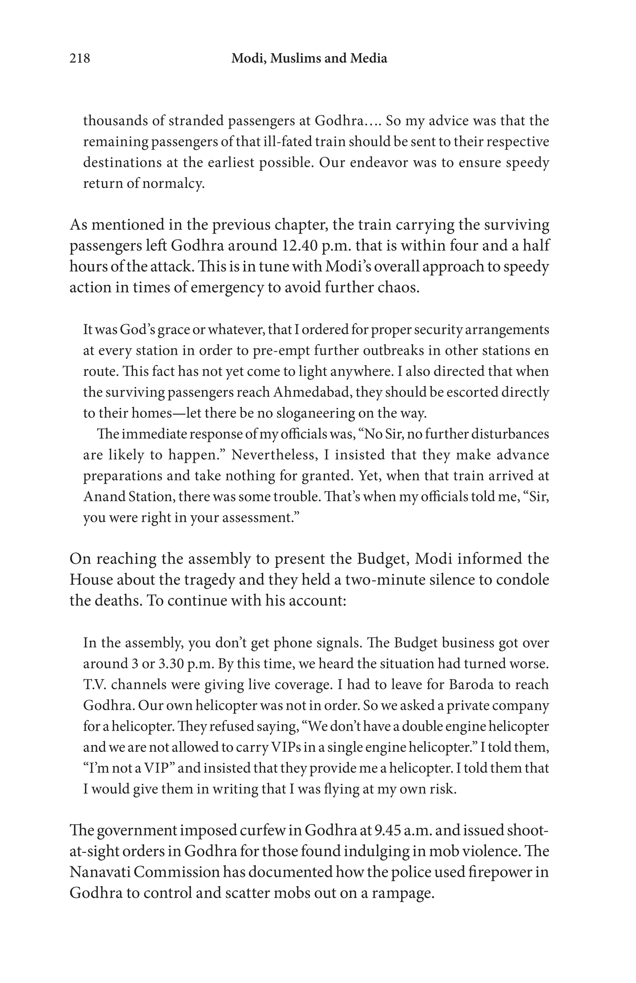 Modi, Muslims and Media218
thousands of stranded passengers at Godhra…. So my advice was that the
remaining passengers of that ill-fated train should be sent to their respective
destinations at the earliest possible. Our endeavor was to ensure speedy
return of normalcy.
As mentioned in the previous chapter, the train carrying the surviving
passengers left Godhra around 12.40 p.m. that is within four and a half
hoursoftheattack.ThisisintunewithModi’soverallapproachtospeedy
action in times of emergency to avoid further chaos.
ItwasGod’sgraceorwhatever,thatIorderedforpropersecurityarrangements
at every station in order to pre-empt further outbreaks in other stations en
route. This fact has not yet come to light anywhere. I also directed that when
the surviving passengers reach Ahmedabad, they should be escorted directly
to their homes—let there be no sloganeering on the way.
Theimmediateresponseofmyofficialswas,“NoSir,nofurtherdisturbances
are likely to happen.” Nevertheless, I insisted that they make advance
preparations and take nothing for granted. Yet, when that train arrived at
Anand Station, there was some trouble. That’s when my officials told me, “Sir,
you were right in your assessment.”
On reaching the assembly to present the Budget, Modi informed the
House about the tragedy and they held a two-minute silence to condole
the deaths. To continue with his account:
In the assembly, you don’t get phone signals. The Budget business got over
around 3 or 3.30 p.m. By this time, we heard the situation had turned worse.
T.V. channels were giving live coverage. I had to leave for Baroda to reach
Godhra. Our own helicopter was not in order. So we asked a private company
forahelicopter.Theyrefusedsaying,“Wedon’thaveadoubleenginehelicopter
andwearenotallowedtocarryVIPsinasingleenginehelicopter.”Itoldthem,
“I’m not a VIP” and insisted that they provide me a helicopter. I told them that
I would give them in writing that I was flying at my own risk.
ThegovernmentimposedcurfewinGodhraat9.45a.m.andissuedshoot-
at-sight orders in Godhra for those found indulging in mob violence. The
Nanavati Commission has documented how the police used firepower in
Godhra to control and scatter mobs out on a rampage.
 