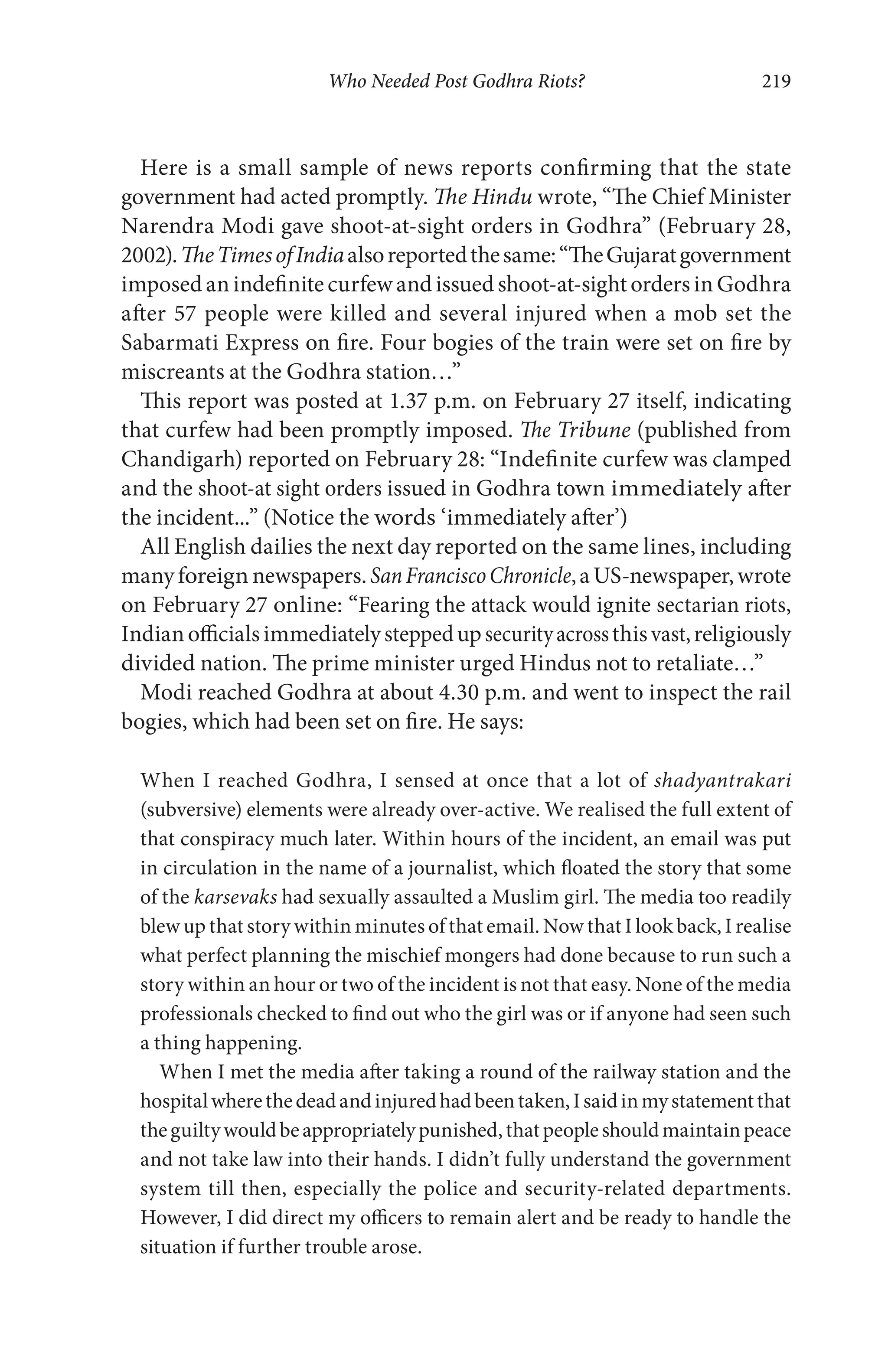 Who Needed Post Godhra Riots? 219
Here is a small sample of news reports confirming that the state
government had acted promptly. The Hindu wrote, “The Chief Minister
Narendra Modi gave shoot-at-sight orders in Godhra” (February 28,
2002).TheTimesofIndiaalsoreportedthesame:“TheGujaratgovernment
imposed an indefinite curfew and issued shoot-at-sight orders in Godhra
after 57 people were killed and several injured when a mob set the
Sabarmati Express on fire. Four bogies of the train were set on fire by
miscreants at the Godhra station…”
This report was posted at 1.37 p.m. on February 27 itself, indicating
that curfew had been promptly imposed. The Tribune (published from
Chandigarh) reported on February 28: “Indefinite curfew was clamped
and the shoot-at sight orders issued in Godhra town immediately after
the incident...” (Notice the words ‘immediately after’)
All English dailies the next day reported on the same lines, including
manyforeign newspapers.SanFranciscoChronicle,aUS-newspaper,wrote
on February 27 online: “Fearing the attack would ignite sectarian riots,
Indianofficialsimmediatelysteppedupsecurityacrossthisvast,religiously
divided nation. The prime minister urged Hindus not to retaliate…”
Modi reached Godhra at about 4.30 p.m. and went to inspect the rail
bogies, which had been set on fire. He says:
When I reached Godhra, I sensed at once that a lot of shadyantrakari
(subversive) elements were already over-active. We realised the full extent of
that conspiracy much later. Within hours of the incident, an email was put
in circulation in the name of a journalist, which floated the story that some
of the karsevaks had sexually assaulted a Muslim girl. The media too readily
blew up that story within minutes of that email. Now that I look back, I realise
what perfect planning the mischief mongers had done because to run such a
story within an hour or two of the incident is not that easy. None of the media
professionals checked to find out who the girl was or if anyone had seen such
a thing happening.
When I met the media after taking a round of the railway station and the
hospitalwherethedeadandinjuredhadbeentaken,Isaidinmystatementthat
theguiltywouldbeappropriatelypunished,thatpeopleshouldmaintainpeace
and not take law into their hands. I didn’t fully understand the government
system till then, especially the police and security-related departments.
However, I did direct my officers to remain alert and be ready to handle the
situation if further trouble arose.
 