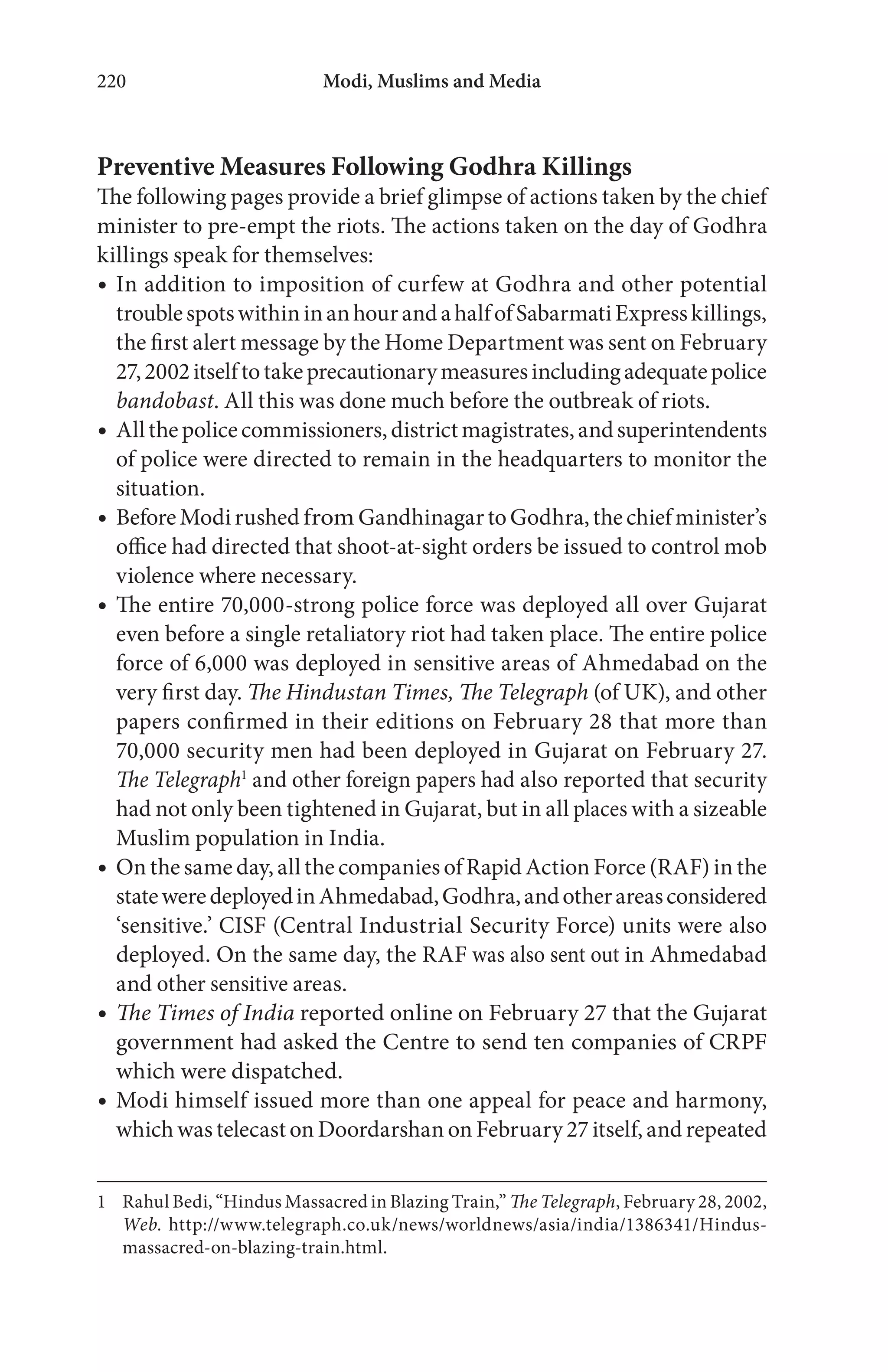 Modi, Muslims and Media220
Preventive Measures Following Godhra Killings
The following pages provide a brief glimpse of actions taken by the chief
minister to pre-empt the riots. The actions taken on the day of Godhra
killings speak for themselves:
In addition to imposition of curfew at Godhra and other potential
troublespotswithininanhourandahalfofSabarmatiExpresskillings,
the first alert message by the Home Department was sent on February
27,2002itselftotakeprecautionarymeasuresincludingadequatepolice
bandobast. All this was done much before the outbreak of riots.
Allthepolicecommissioners,districtmagistrates,andsuperintendents
of police were directed to remain in the headquarters to monitor the
situation.
BeforeModirushed from GandhinagartoGodhra,thechiefminister’s
office had directed that shoot-at-sight orders be issued to control mob
violence where necessary.
The entire 70,000-strong police force was deployed all over Gujarat
even before a single retaliatory riot had taken place. The entire police
force of 6,000 was deployed in sensitive areas of Ahmedabad on the
very first day. The Hindustan Times, The Telegraph (of UK), and other
papers confirmed in their editions on February 28 that more than
70,000 security men had been deployed in Gujarat on February 27.
The Telegraph1
and other foreign papers had also reported that security
had not only been tightened in Gujarat, but in all places with a sizeable
Muslim population in India.
On the same day, all the companies of Rapid Action Force (RAF) in the
stateweredeployedinAhmedabad,Godhra,andotherareasconsidered
‘sensitive.’ CISF (Central Industrial Security Force) units were also
deployed. On the same day, the RAF was also sent out in Ahmedabad
and other sensitive areas.
The Times of India reported online on February 27 that the Gujarat
government had asked the Centre to send ten companies of CRPF
which were dispatched.
Modi himself issued more than one appeal for peace and harmony,
which was telecast on Doordarshan on February 27 itself, and repeated
1 Rahul Bedi, “Hindus Massacred in Blazing Train,” The Telegraph, February 28, 2002,
Web. http://www.telegraph.co.uk/news/worldnews/asia/india/1386341/Hindus-
massacred-on-blazing-train.html.
 