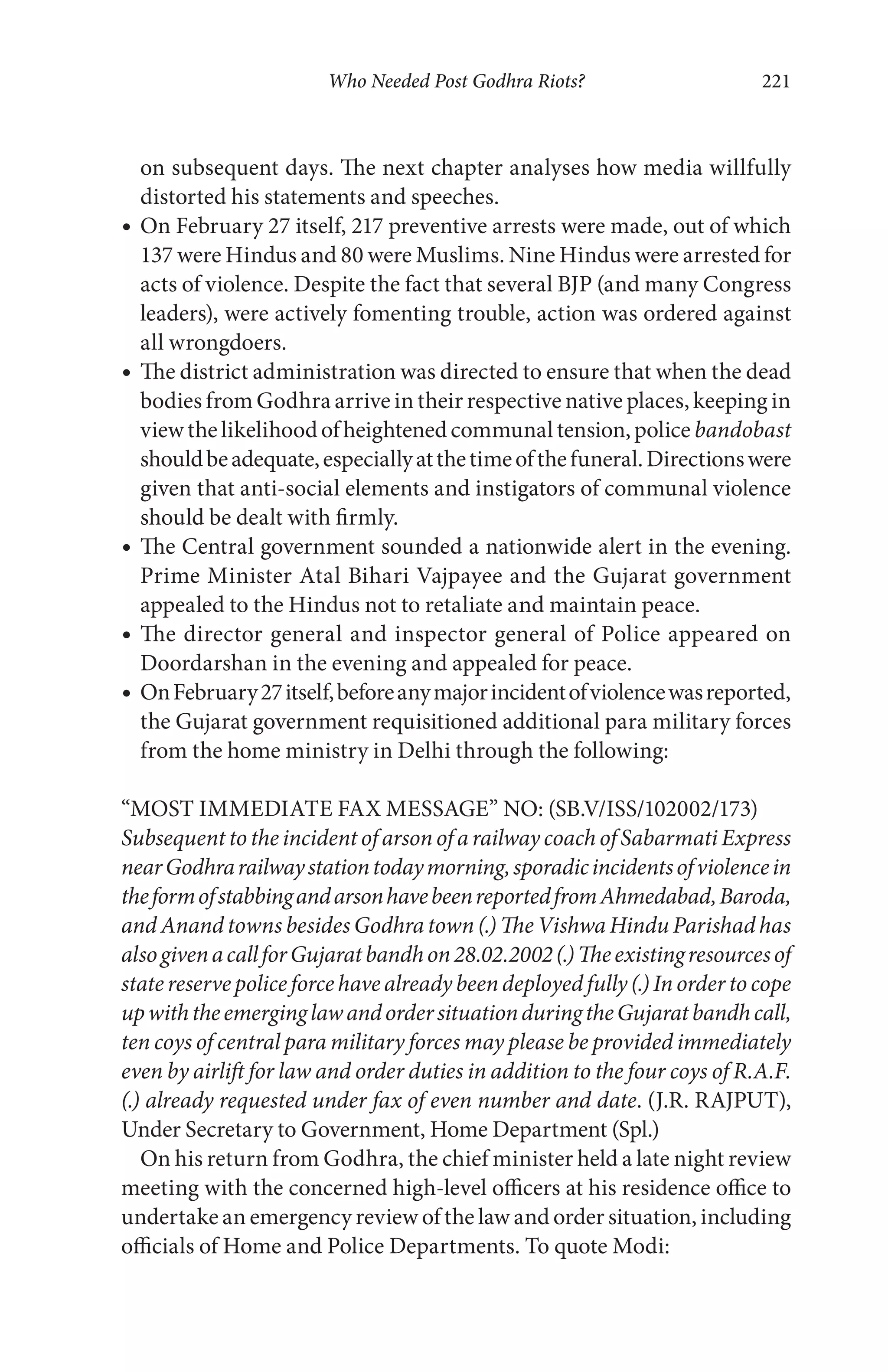 Who Needed Post Godhra Riots? 221
on subsequent days. The next chapter analyses how media willfully
distorted his statements and speeches.
On February 27 itself, 217 preventive arrests were made, out of which
137 were Hindus and 80 were Muslims. Nine Hindus were arrested for
acts of violence. Despite the fact that several BJP (and many Congress
leaders), were actively fomenting trouble, action was ordered against
all wrongdoers.
The district administration was directed to ensure that when the dead
bodies from Godhra arrive in their respective native places, keeping in
viewthelikelihoodofheightenedcommunaltension,police bandobast
shouldbeadequate,especiallyatthetimeofthefuneral.Directionswere
given that anti-social elements and instigators of communal violence
should be dealt with firmly.
The Central government sounded a nationwide alert in the evening.
Prime Minister Atal Bihari Vajpayee and the Gujarat government
appealed to the Hindus not to retaliate and maintain peace.
The director general and inspector general of Police appeared on
Doordarshan in the evening and appealed for peace.
OnFebruary27itself,beforeanymajorincidentofviolencewasreported,
the Gujarat government requisitioned additional para military forces
from the home ministry in Delhi through the following:
“MOST IMMEDIATE FAX MESSAGE” NO: (SB.V/ISS/102002/173)
Subsequent to the incident of arson of a railway coach of Sabarmati Express
nearGodhrarailwaystationtodaymorning,sporadicincidentsofviolencein
theformofstabbingandarsonhavebeenreportedfromAhmedabad,Baroda,
and Anand towns besides Godhra town (.) The Vishwa Hindu Parishad has
alsogivenacallforGujaratbandhon28.02.2002(.)Theexistingresourcesof
statereservepoliceforcehavealreadybeendeployedfully(.)Inordertocope
upwiththeemerginglawandordersituationduringtheGujaratbandhcall,
ten coys of central para military forces may please be provided immediately
even by airlift for law and order duties in addition to the four coys of R.A.F.
(.) already requested under fax of even number and date. (J.R. RAJPUT),
Under Secretary to Government, Home Department (Spl.)
On his return from Godhra, the chief minister held a late night review
meeting with the concerned high-level officers at his residence office to
undertake an emergency review of the law and order situation, including
officials of Home and Police Departments. To quote Modi:
 