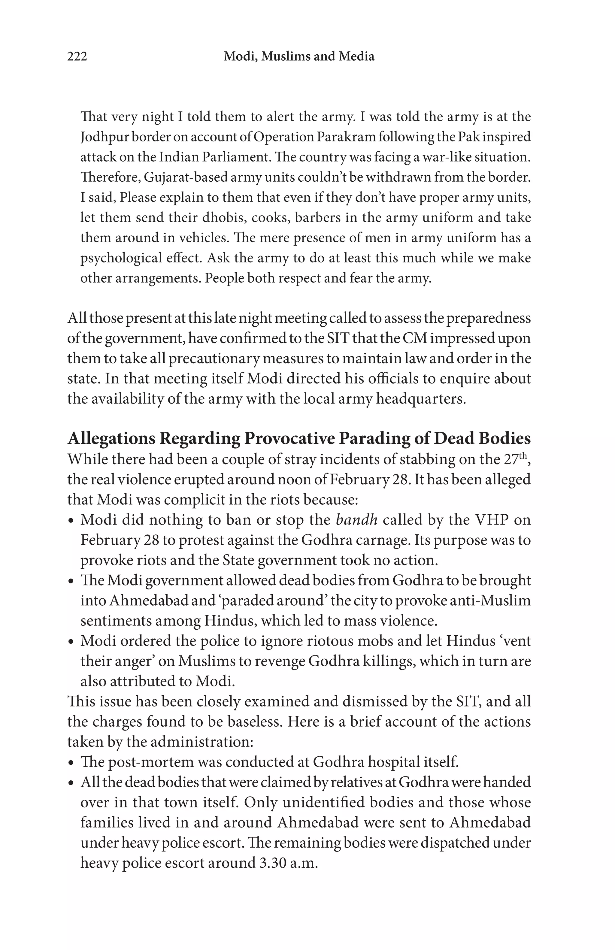 Modi, Muslims and Media222
That very night I told them to alert the army. I was told the army is at the
JodhpurborderonaccountofOperationParakramfollowingthePakinspired
attack on the Indian Parliament. The country was facing a war-like situation.
Therefore, Gujarat-based army units couldn’t be withdrawn from the border.
I said, Please explain to them that even if they don’t have proper army units,
let them send their dhobis, cooks, barbers in the army uniform and take
them around in vehicles. The mere presence of men in army uniform has a
psychological effect. Ask the army to do at least this much while we make
other arrangements. People both respect and fear the army.
Allthosepresentatthislatenightmeetingcalledtoassessthepreparedness
ofthegovernment,haveconfirmedtotheSITthattheCMimpressedupon
them to take all precautionary measures to maintain law and order in the
state. In that meeting itself Modi directed his officials to enquire about
the availability of the army with the local army headquarters.
Allegations Regarding Provocative Parading of Dead Bodies
While there had been a couple of stray incidents of stabbing on the 27th
,
the real violence erupted around noon of February 28. It has been alleged
that Modi was complicit in the riots because:
Modi did nothing to ban or stop the bandh called by the VHP on
February 28 to protest against the Godhra carnage. Its purpose was to
provoke riots and the State government took no action.
TheModigovernmentalloweddeadbodiesfromGodhratobebrought
intoAhmedabadand‘paradedaround’thecitytoprovokeanti-Muslim
sentiments among Hindus, which led to mass violence.
Modi ordered the police to ignore riotous mobs and let Hindus ‘vent
their anger’ on Muslims to revenge Godhra killings, which in turn are
also attributed to Modi.
This issue has been closely examined and dismissed by the SIT, and all
the charges found to be baseless. Here is a brief account of the actions
taken by the administration:
The post-mortem was conducted at Godhra hospital itself.
AllthedeadbodiesthatwereclaimedbyrelativesatGodhrawerehanded
over in that town itself. Only unidentified bodies and those whose
families lived in and around Ahmedabad were sent to Ahmedabad
underheavypoliceescort.Theremainingbodiesweredispatchedunder
heavy police escort around 3.30 a.m.
 