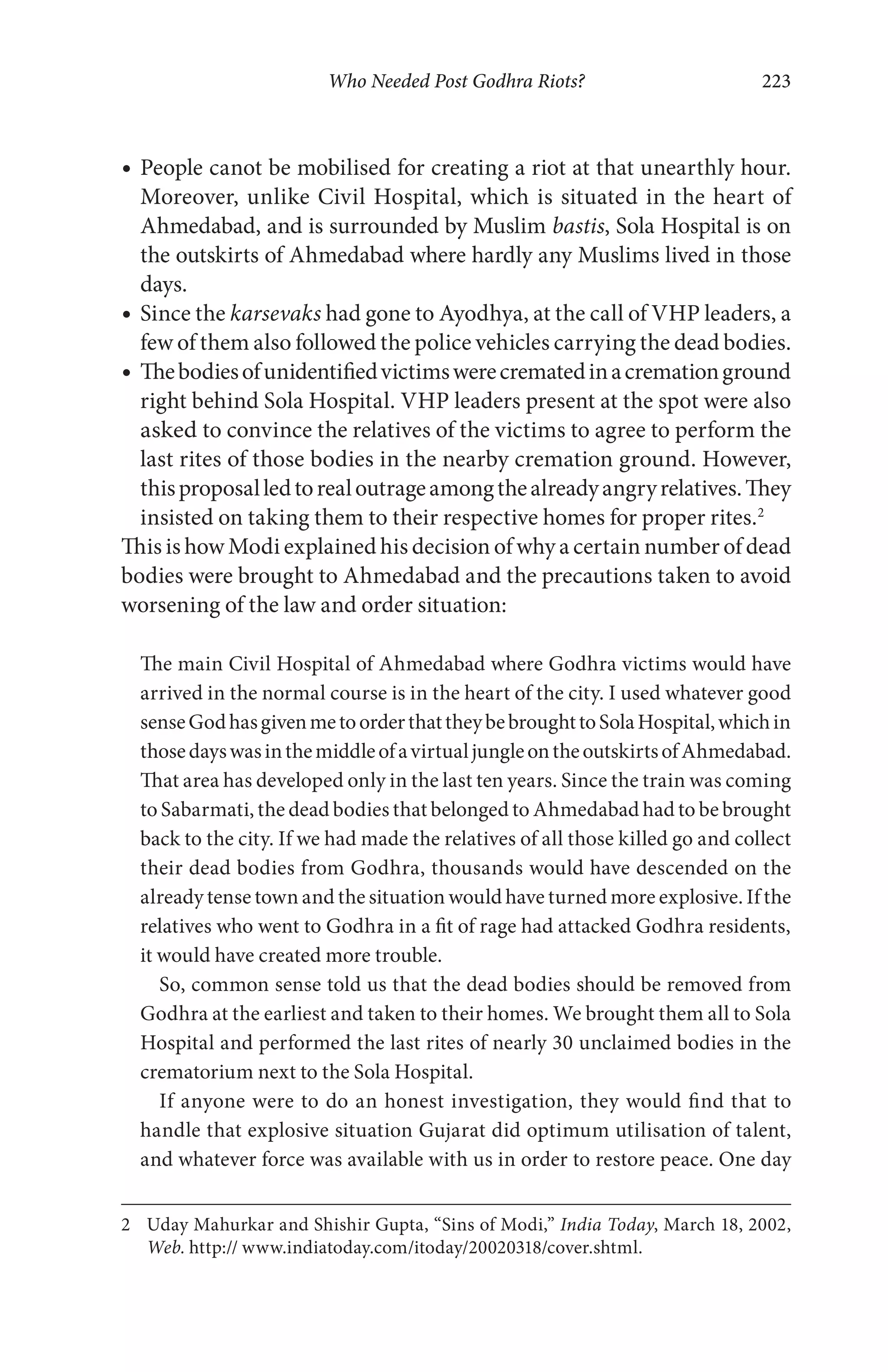 Who Needed Post Godhra Riots? 223
People canot be mobilised for creating a riot at that unearthly hour.
Moreover, unlike Civil Hospital, which is situated in the heart of
Ahmedabad, and is surrounded by Muslim bastis, Sola Hospital is on
the outskirts of Ahmedabad where hardly any Muslims lived in those
days.
Since the karsevaks had gone to Ayodhya, at the call of VHP leaders, a
few of them also followed the police vehicles carrying the dead bodies.
Thebodiesofunidentifiedvictimswerecrematedinacremationground
right behind Sola Hospital. VHP leaders present at the spot were also
asked to convince the relatives of the victims to agree to perform the
last rites of those bodies in the nearby cremation ground. However,
thisproposalledtorealoutrageamongthealreadyangryrelatives.They
insisted on taking them to their respective homes for proper rites.2
This is how Modi explained his decision of why a certain number of dead
bodies were brought to Ahmedabad and the precautions taken to avoid
worsening of the law and order situation:
The main Civil Hospital of Ahmedabad where Godhra victims would have
arrived in the normal course is in the heart of the city. I used whatever good
senseGodhasgivenmetoorderthattheybebroughttoSolaHospital,whichin
thosedayswasinthemiddleofavirtualjungleontheoutskirtsofAhmedabad.
That area has developed only in the last ten years. Since the train was coming
to Sabarmati, the dead bodies that belonged to Ahmedabad had to be brought
back to the city. If we had made the relatives of all those killed go and collect
their dead bodies from Godhra, thousands would have descended on the
already tense town and the situation would have turned more explosive. If the
relatives who went to Godhra in a fit of rage had attacked Godhra residents,
it would have created more trouble.
So, common sense told us that the dead bodies should be removed from
Godhra at the earliest and taken to their homes. We brought them all to Sola
Hospital and performed the last rites of nearly 30 unclaimed bodies in the
crematorium next to the Sola Hospital.
If anyone were to do an honest investigation, they would find that to
handle that explosive situation Gujarat did optimum utilisation of talent,
and whatever force was available with us in order to restore peace. One day
2 Uday Mahurkar and Shishir Gupta, “Sins of Modi,” India Today, March 18, 2002,
Web. http:// www.indiatoday.com/itoday/20020318/cover.shtml.
 