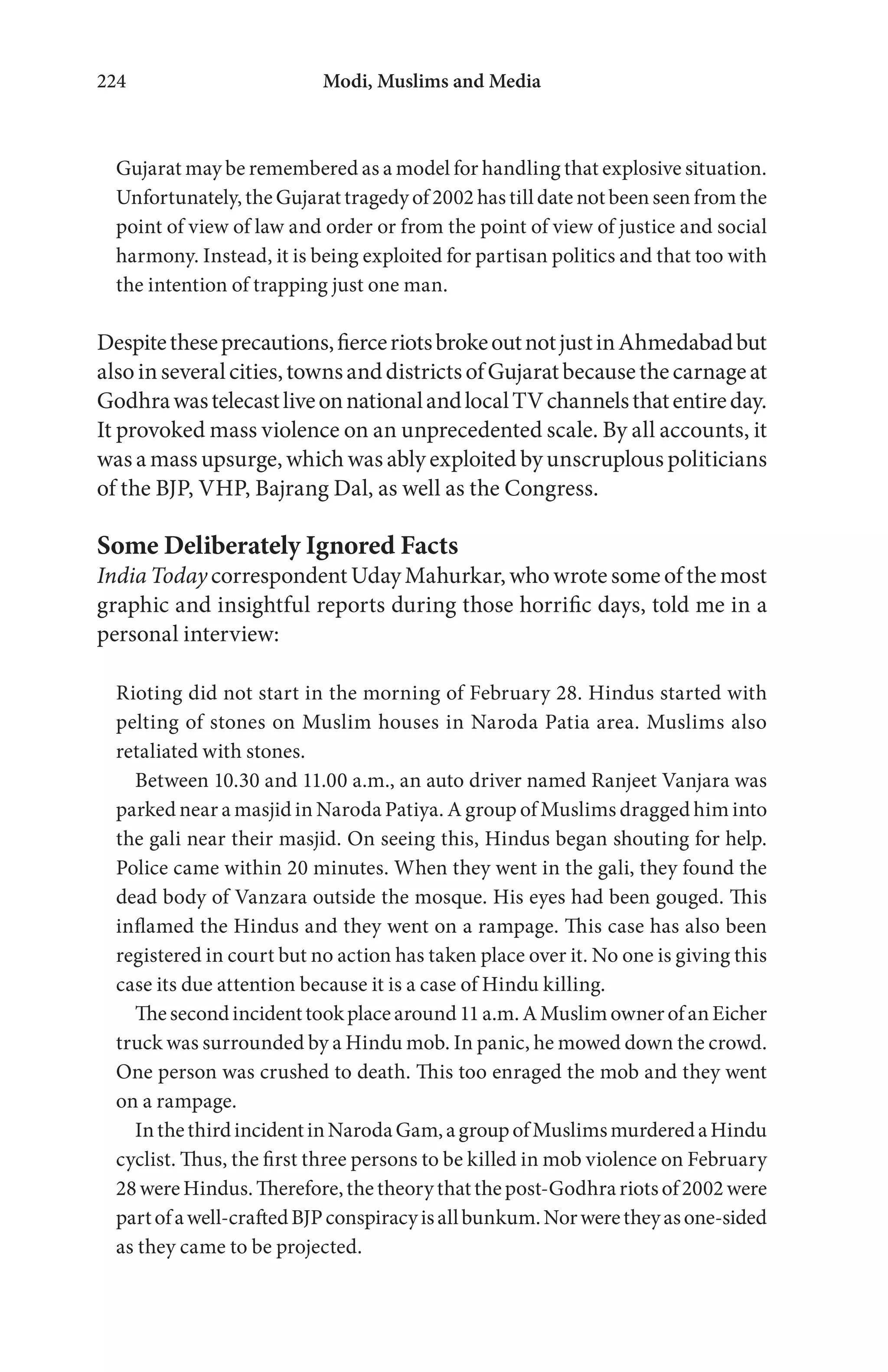 Modi, Muslims and Media224
Gujarat may be remembered as a model for handling that explosive situation.
Unfortunately, the Gujarat tragedy of 2002 has till date not been seen from the
point of view of law and order or from the point of view of justice and social
harmony. Instead, it is being exploited for partisan politics and that too with
the intention of trapping just one man.
Despitetheseprecautions,fierceriotsbrokeoutnotjustinAhmedabadbut
alsoinseveralcities,townsanddistrictsofGujaratbecausethecarnageat
GodhrawastelecastliveonnationalandlocalTVchannelsthatentireday.
It provoked mass violence on an unprecedented scale. By all accounts, it
was a mass upsurge, which was ably exploited by unscruplous politicians
of the BJP, VHP, Bajrang Dal, as well as the Congress.
Some Deliberately Ignored Facts
India Today correspondent Uday Mahurkar, who wrote some of the most
graphic and insightful reports during those horrific days, told me in a
personal interview:
Rioting did not start in the morning of February 28. Hindus started with
pelting of stones on Muslim houses in Naroda Patia area. Muslims also
retaliated with stones.
Between 10.30 and 11.00 a.m., an auto driver named Ranjeet Vanjara was
parked near a masjid in Naroda Patiya. A group of Muslims dragged him into
the gali near their masjid. On seeing this, Hindus began shouting for help.
Police came within 20 minutes. When they went in the gali, they found the
dead body of Vanzara outside the mosque. His eyes had been gouged. This
inflamed the Hindus and they went on a rampage. This case has also been
registered in court but no action has taken place over it. No one is giving this
case its due attention because it is a case of Hindu killing.
Thesecondincidenttookplacearound11a.m.AMuslimownerofanEicher
truck was surrounded by a Hindu mob. In panic, he mowed down the crowd.
One person was crushed to death. This too enraged the mob and they went
on a rampage.
InthethirdincidentinNarodaGam,agroupofMuslimsmurderedaHindu
cyclist. Thus, the first three persons to be killed in mob violence on February
28 wereHindus.Therefore,thetheory thatthepost-Godhrariotsof2002 were
partofawell-craftedBJPconspiracyisallbunkum.Norweretheyasone-sided
as they came to be projected.
 