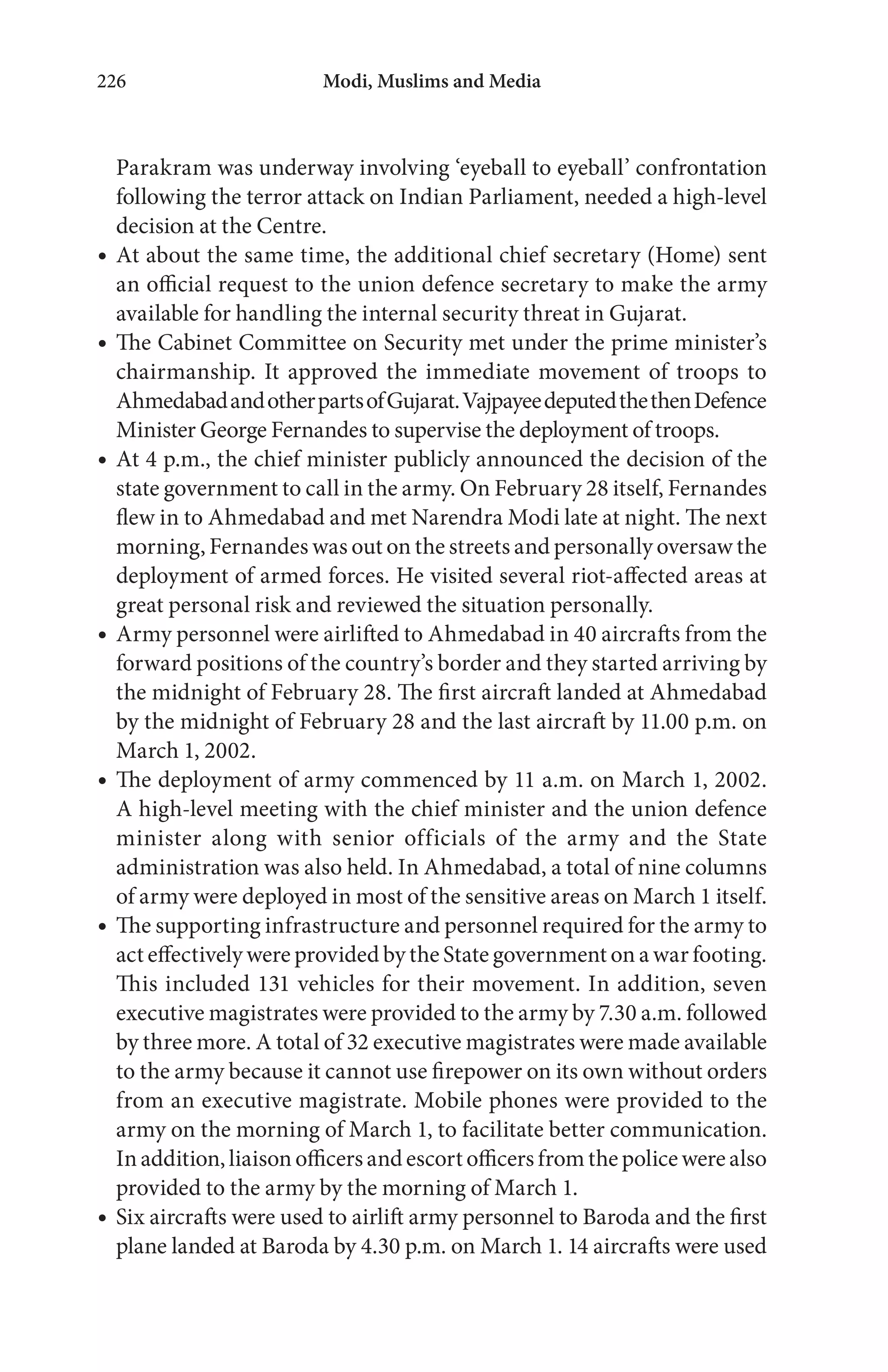 Modi, Muslims and Media226
Parakram was underway involving ‘eyeball to eyeball’ confrontation
following the terror attack on Indian Parliament, needed a high-level
decision at the Centre.
At about the same time, the additional chief secretary (Home) sent
an official request to the union defence secretary to make the army
available for handling the internal security threat in Gujarat.
The Cabinet Committee on Security met under the prime minister’s
chairmanship. It approved the immediate movement of troops to
AhmedabadandotherpartsofGujarat.VajpayeedeputedthethenDefence
Minister George Fernandes to supervise the deployment of troops.
At 4 p.m., the chief minister publicly announced the decision of the
state government to call in the army. On February 28 itself, Fernandes
flew in to Ahmedabad and met Narendra Modi late at night. The next
morning, Fernandes was out on the streets and personally oversaw the
deployment of armed forces. He visited several riot-affected areas at
great personal risk and reviewed the situation personally.
Army personnel were airlifted to Ahmedabad in 40 aircrafts from the
forward positions of the country’s border and they started arriving by
the midnight of February 28. The first aircraft landed at Ahmedabad
by the midnight of February 28 and the last aircraft by 11.00 p.m. on
March 1, 2002.
The deployment of army commenced by 11 a.m. on March 1, 2002.
A high-level meeting with the chief minister and the union defence
minister along with senior officials of the army and the State
administration was also held. In Ahmedabad, a total of nine columns
of army were deployed in most of the sensitive areas on March 1 itself.
The supporting infrastructure and personnel required for the army to
act effectively were provided by the State government on a war footing.
This included 131 vehicles for their movement. In addition, seven
executive magistrates were provided to the army by 7.30 a.m. followed
by three more. A total of 32 executive magistrates were made available
to the army because it cannot use firepower on its own without orders
from an executive magistrate. Mobile phones were provided to the
army on the morning of March 1, to facilitate better communication.
In addition, liaison officers and escort officers from the police were also
provided to the army by the morning of March 1.
Six aircrafts were used to airlift army personnel to Baroda and the first
plane landed at Baroda by 4.30 p.m. on March 1. 14 aircrafts were used
 