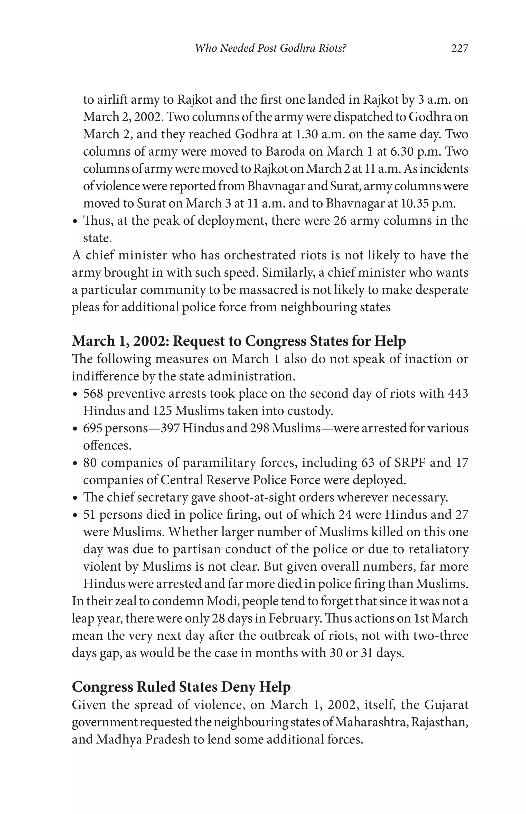 Who Needed Post Godhra Riots? 227
to airlift army to Rajkot and the first one landed in Rajkot by 3 a.m. on
March 2,2002. Two columns ofthe armyweredispatchedto Godhraon
March 2, and they reached Godhra at 1.30 a.m. on the same day. Two
columns of army were moved to Baroda on March 1 at 6.30 p.m. Two
columnsofarmyweremovedtoRajkotonMarch2at11a.m.Asincidents
ofviolencewerereportedfromBhavnagarandSurat,armycolumnswere
moved to Surat on March 3 at 11 a.m. and to Bhavnagar at 10.35 p.m.
Thus, at the peak of deployment, there were 26 army columns in the
state.
A chief minister who has orchestrated riots is not likely to have the
army brought in with such speed. Similarly, a chief minister who wants
a particular community to be massacred is not likely to make desperate
pleas for additional police force from neighbouring states
March 1, 2002: Request to Congress States for Help
The following measures on March 1 also do not speak of inaction or
indifference by the state administration.
568 preventive arrests took place on the second day of riots with 443
Hindus and 125 Muslims taken into custody.
695 persons—397 Hindus and 298 Muslims—were arrested for various
offences.
80 companies of paramilitary forces, including 63 of SRPF and 17
companies of Central Reserve Police Force were deployed.
The chief secretary gave shoot-at-sight orders wherever necessary.
51 persons died in police firing, out of which 24 were Hindus and 27
were Muslims. Whether larger number of Muslims killed on this one
day was due to partisan conduct of the police or due to retaliatory
violent by Muslims is not clear. But given overall numbers, far more
Hindus were arrested and far more died in police firing than Muslims.
IntheirzealtocondemnModi,peopletendtoforgetthatsinceitwasnota
leap year, there were only 28 days in February. Thus actions on 1st March
mean the very next day after the outbreak of riots, not with two-three
days gap, as would be the case in months with 30 or 31 days.
Congress Ruled States Deny Help
Given the spread of violence, on March 1, 2002, itself, the Gujarat
governmentrequestedtheneighbouringstatesofMaharashtra,Rajasthan,
and Madhya Pradesh to lend some additional forces.
 