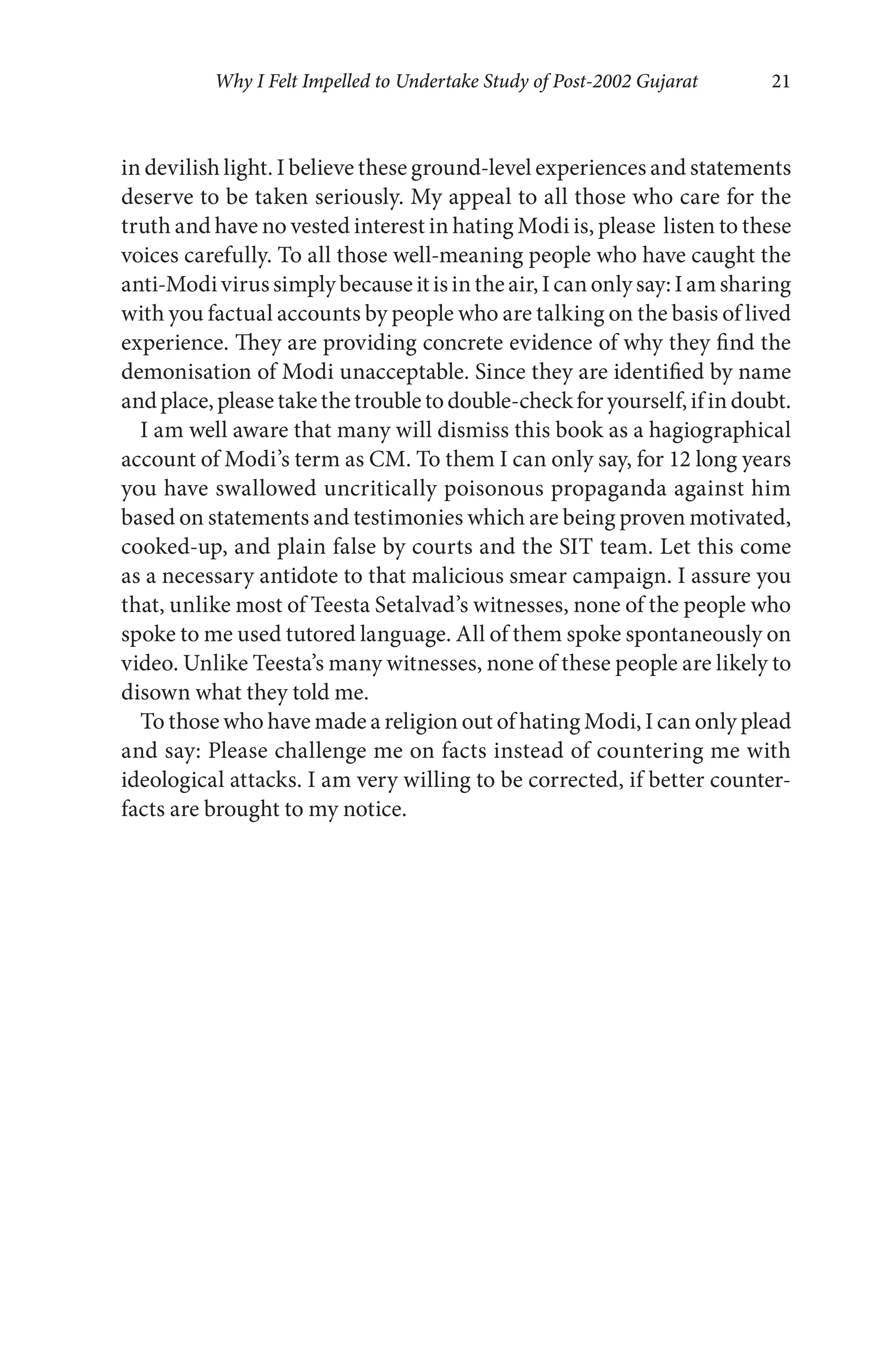 Why I Felt Impelled to Undertake Study of Post-2002 Gujarat 21
in devilish light. I believe these ground-level experiences and statements
deserve to be taken seriously. My appeal to all those who care for the
truth and have no vested interest in hating Modi is, please listen to these
voices carefully. To all those well-meaning people who have caught the
anti-Modivirussimplybecauseitisintheair,Icanonlysay:Iamsharing
with you factual accounts by people who are talking on the basis of lived
experience. They are providing concrete evidence of why they find the
demonisation of Modi unacceptable. Since they are identified by name
andplace,pleasetakethetroubletodouble-checkforyourself,ifindoubt.
I am well aware that many will dismiss this book as a hagiographical
account of Modi’s term as CM. To them I can only say, for 12 long years
you have swallowed uncritically poisonous propaganda against him
based on statements and testimonies which are being proven motivated,
cooked-up, and plain false by courts and the SIT team. Let this come
as a necessary antidote to that malicious smear campaign. I assure you
that, unlike most of Teesta Setalvad’s witnesses, none of the people who
spoke to me used tutored language. All of them spoke spontaneously on
video. Unlike Teesta’s many witnesses, none of these people are likely to
disown what they told me.
To those who have made a religion out of hating Modi, I can only plead
and say: Please challenge me on facts instead of countering me with
ideological attacks. I am very willing to be corrected, if better counter-
facts are brought to my notice.
 