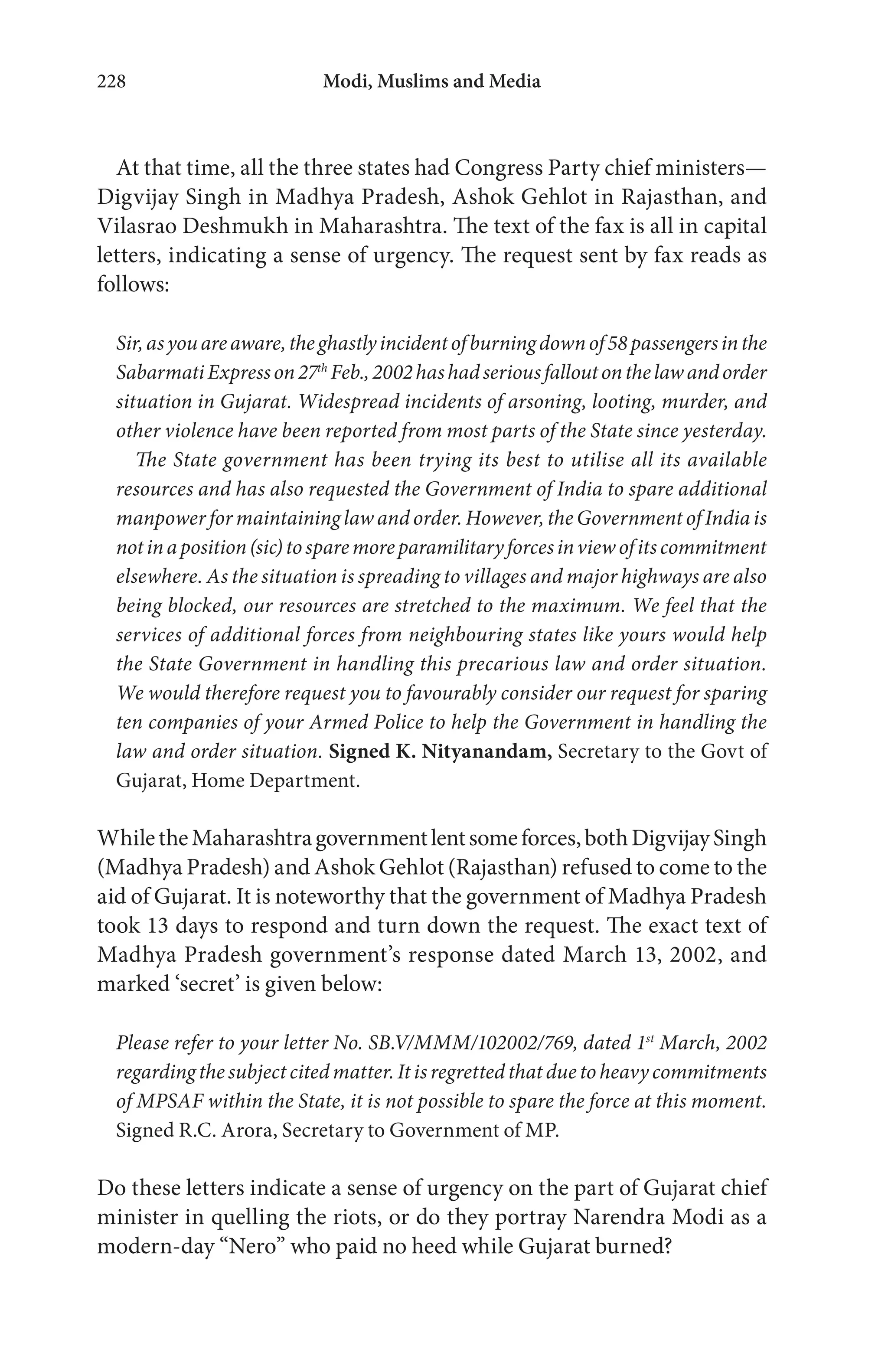 Modi, Muslims and Media228
At that time, all the three states had Congress Party chief ministers—
Digvijay Singh in Madhya Pradesh, Ashok Gehlot in Rajasthan, and
Vilasrao Deshmukh in Maharashtra. The text of the fax is all in capital
letters, indicating a sense of urgency. The request sent by fax reads as
follows:
Sir,asyouareaware,theghastlyincidentofburningdownof58passengersinthe
SabarmatiExpresson27th
Feb.,2002hashadseriousfalloutonthelawandorder
situation in Gujarat. Widespread incidents of arsoning, looting, murder, and
other violence have been reported from most parts of the State since yesterday.
The State government has been trying its best to utilise all its available
resources and has also requested the Government of India to spare additional
manpower for maintaining law and order. However, the Government of India is
notinaposition(sic)tosparemoreparamilitaryforcesinviewofitscommitment
elsewhere. As the situation is spreading to villages and major highways are also
being blocked, our resources are stretched to the maximum. We feel that the
services of additional forces from neighbouring states like yours would help
the State Government in handling this precarious law and order situation.
We would therefore request you to favourably consider our request for sparing
ten companies of your Armed Police to help the Government in handling the
law and order situation. Signed K. Nityanandam, Secretary to the Govt of
Gujarat, Home Department.
WhiletheMaharashtragovernmentlentsomeforces,bothDigvijaySingh
(Madhya Pradesh) and Ashok Gehlot (Rajasthan) refused to come to the
aid of Gujarat. It is noteworthy that the government of Madhya Pradesh
took 13 days to respond and turn down the request. The exact text of
Madhya Pradesh government’s response dated March 13, 2002, and
marked ‘secret’ is given below:
Please refer to your letter No. SB.V/MMM/102002/769, dated 1st
March, 2002
regarding the subject cited matter. It is regretted that due to heavy commitments
of MPSAF within the State, it is not possible to spare the force at this moment.
Signed R.C. Arora, Secretary to Government of MP.
Do these letters indicate a sense of urgency on the part of Gujarat chief
minister in quelling the riots, or do they portray Narendra Modi as a
modern-day “Nero” who paid no heed while Gujarat burned?
 