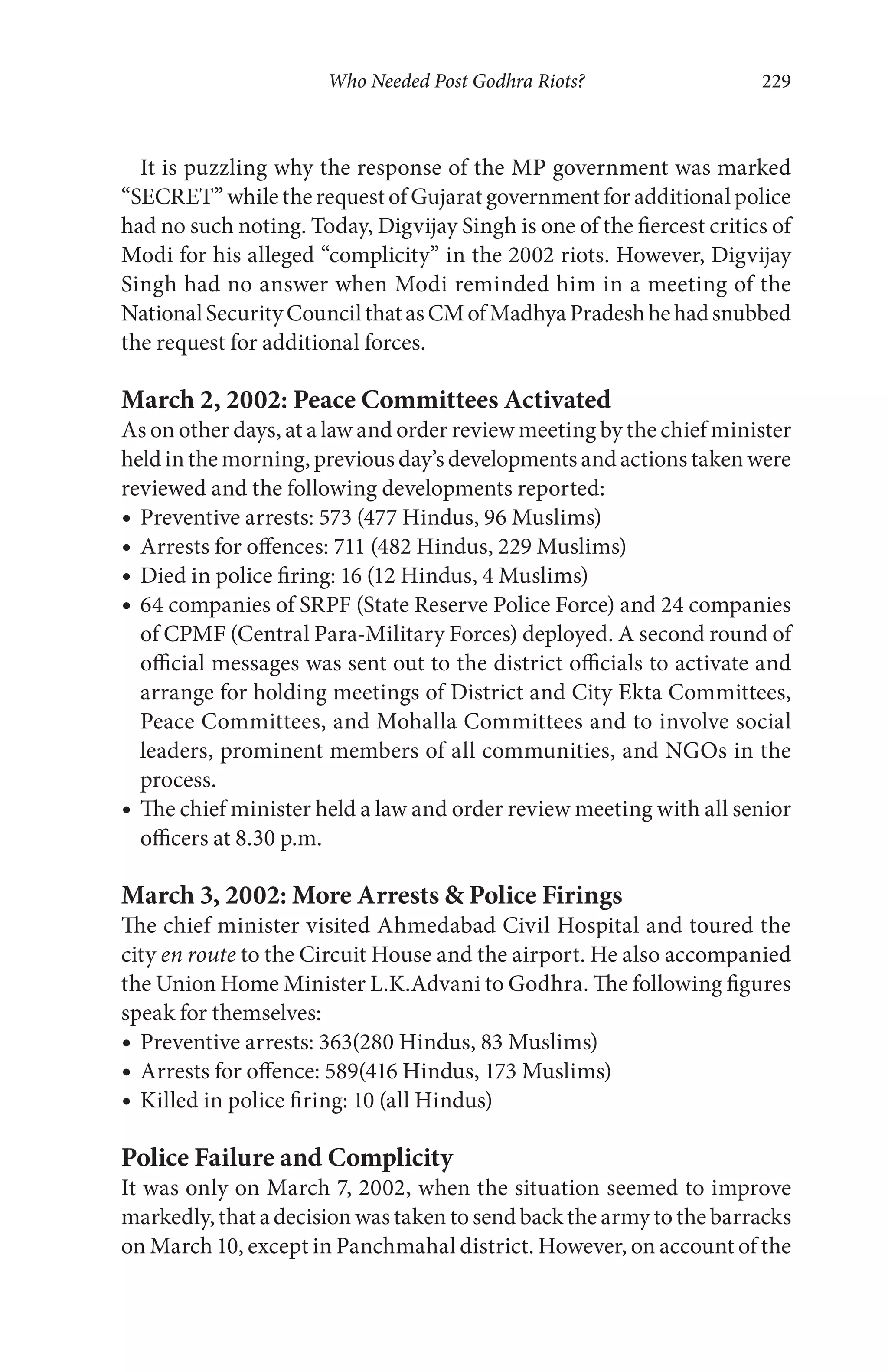 Who Needed Post Godhra Riots? 229
It is puzzling why the response of the MP government was marked
“SECRET” while the request of Gujarat government for additional police
had no such noting. Today, Digvijay Singh is one of the fiercest critics of
Modi for his alleged “complicity” in the 2002 riots. However, Digvijay
Singh had no answer when Modi reminded him in a meeting of the
NationalSecurityCouncilthatasCMofMadhyaPradeshhehadsnubbed
the request for additional forces.
March 2, 2002: Peace Committees Activated
As on other days, at a law and order review meeting by the chief minister
heldinthemorning,previousday’sdevelopmentsandactionstakenwere
reviewed and the following developments reported:
Preventive arrests: 573 (477 Hindus, 96 Muslims)
Arrests for offences: 711 (482 Hindus, 229 Muslims)
Died in police firing: 16 (12 Hindus, 4 Muslims)
64 companies of SRPF (State Reserve Police Force) and 24 companies
of CPMF (Central Para-Military Forces) deployed. A second round of
official messages was sent out to the district officials to activate and
arrange for holding meetings of District and City Ekta Committees,
Peace Committees, and Mohalla Committees and to involve social
leaders, prominent members of all communities, and NGOs in the
process.
The chief minister held a law and order review meeting with all senior
officers at 8.30 p.m.
March 3, 2002: More Arrests & Police Firings
The chief minister visited Ahmedabad Civil Hospital and toured the
city en route to the Circuit House and the airport. He also accompanied
the Union Home Minister L.K.Advani to Godhra. The following figures
speak for themselves:
Preventive arrests: 363(280 Hindus, 83 Muslims)
Arrests for offence: 589(416 Hindus, 173 Muslims)
Killed in police firing: 10 (all Hindus)
Police Failure and Complicity
It was only on March 7, 2002, when the situation seemed to improve
markedly, that a decision was taken to send back the army to the barracks
on March 10, except in Panchmahal district. However, on account of the
 