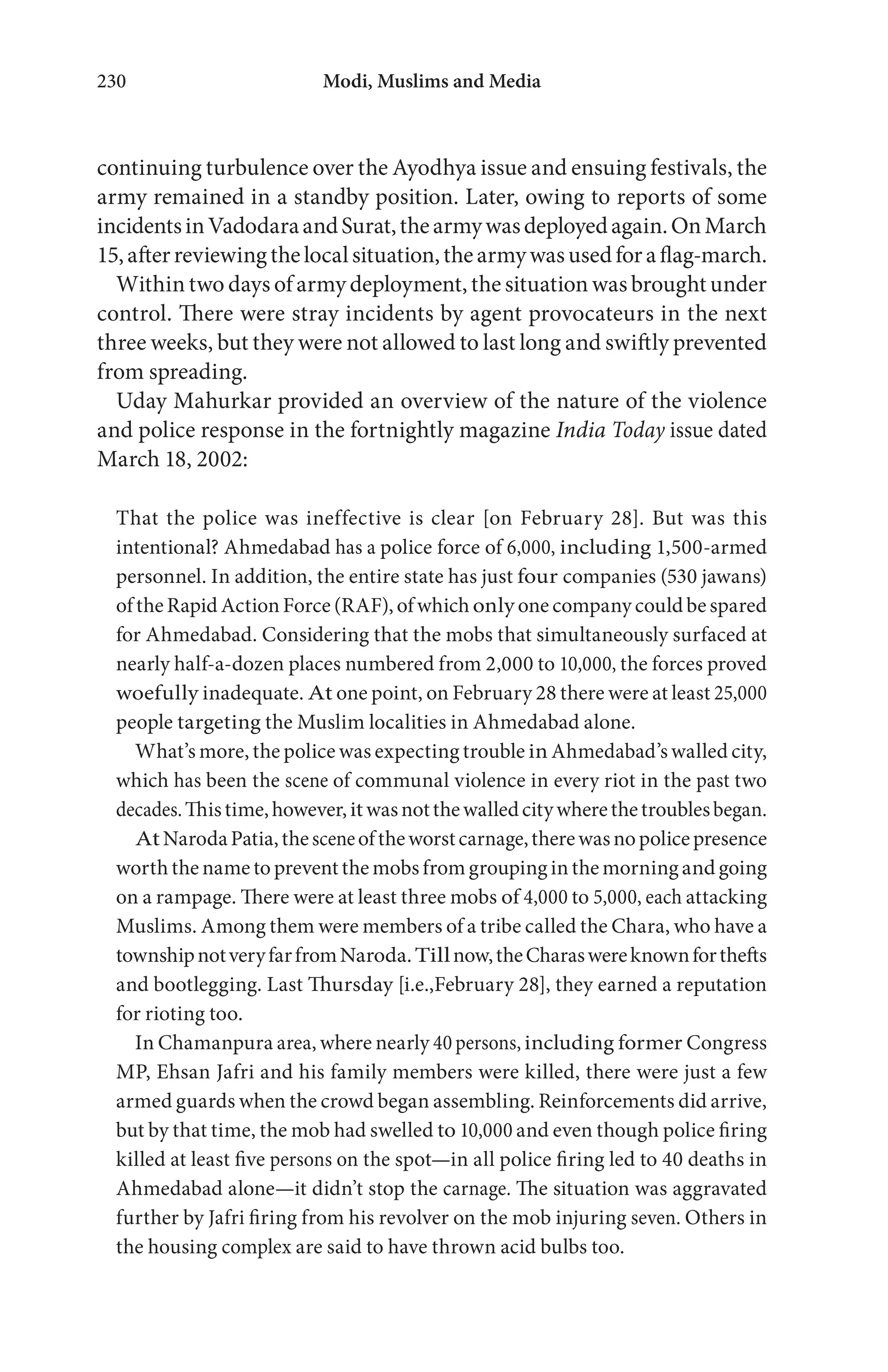 Modi, Muslims and Media230
continuing turbulence over the Ayodhya issue and ensuing festivals, the
army remained in a standby position. Later, owing to reports of some
incidentsinVadodaraandSurat,thearmywasdeployedagain.OnMarch
15,afterreviewingthelocalsituation,thearmywasusedforaflag-march.
Within two days of army deployment, the situation was brought under
control. There were stray incidents by agent provocateurs in the next
three weeks, but they were not allowed to last long and swiftly prevented
from spreading.
Uday Mahurkar provided an overview of the nature of the violence
and police response in the fortnightly magazine India Today issue dated
March 18, 2002:
That the police was ineffective is clear [on February 28]. But was this
intentional? Ahmedabad has a police force of 6,000, including 1,500-armed
personnel. In addition, the entire state has just four companies (530 jawans)
oftheRapidActionForce (RAF), ofwhich only one company could be spared
for Ahmedabad. Considering that the mobs that simultaneously surfaced at
nearly half-a-dozen places numbered from 2,000 to 10,000, the forces proved
woefully inadequate. At one point, on February 28 there were at least 25,000
people targeting the Muslim localities in Ahmedabad alone.
What’s more, the police was expecting trouble in Ahmedabad’s walled city,
which has been the scene of communal violence in every riot in the past two
decades.Thistime,however,itwasnotthewalledcitywherethetroublesbegan.
AtNarodaPatia,thesceneoftheworstcarnage,therewasnopolicepresence
worth the name to prevent the mobs from grouping in the morningand going
on a rampage. There were at least three mobs of 4,000 to 5,000, each attacking
Muslims. Among them were members of a tribe called the Chara, who have a
townshipnotveryfarfromNaroda.Tillnow,theCharaswereknownforthefts
and bootlegging. Last Thursday [i.e.,February 28], they earned a reputation
for rioting too.
In Chamanpura area, where nearly 40 persons, including former Congress
MP, Ehsan Jafri and his family members were killed, there were just a few
armed guards when the crowd began assembling. Reinforcements did arrive,
but by that time, the mob had swelled to 10,000 and even though police firing
killed at least five persons on the spot—in all police firing led to 40 deaths in
Ahmedabad alone—it didn’t stop the carnage. The situation was aggravated
further by Jafri firing from his revolver on the mob injuring seven. Others in
the housing complex are said to have thrown acid bulbs too.
 