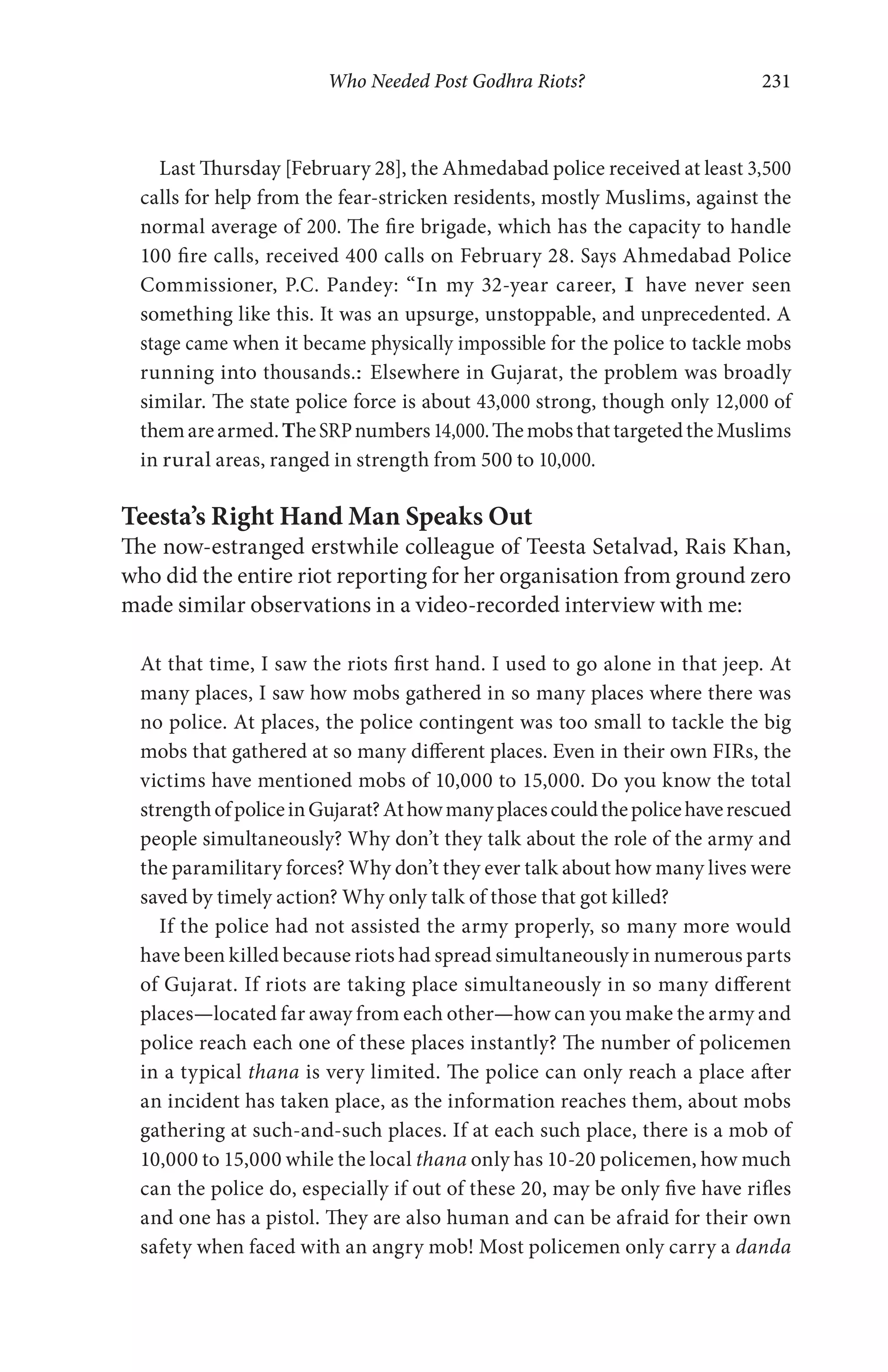 Who Needed Post Godhra Riots? 231
Last Thursday [February 28], the Ahmedabad police received at least 3,500
calls for help from the fear-stricken residents, mostly Muslims, against the
normal average of 200. The fire brigade, which has the capacity to handle
100 fire calls, received 400 calls on February 28. Says Ahmedabad Police
Commissioner, P.C. Pandey: “In my 32-year career, I have never seen
something like this. It was an upsurge, unstoppable, and unprecedented. A
stage came when it became physically impossible for the police to tackle mobs
running into thousands.: Elsewhere in Gujarat, the problem was broadly
similar. The state police force is about 43,000 strong, though only 12,000 of
themarearmed.TheSRPnumbers14,000.ThemobsthattargetedtheMuslims
in rural areas, ranged in strength from 500 to 10,000.
Teesta’s Right Hand Man Speaks Out
The now-estranged erstwhile colleague of Teesta Setalvad, Rais Khan,
who did the entire riot reporting for her organisation from ground zero
made similar observations in a video-recorded interview with me:
At that time, I saw the riots first hand. I used to go alone in that jeep. At
many places, I saw how mobs gathered in so many places where there was
no police. At places, the police contingent was too small to tackle the big
mobs that gathered at so many different places. Even in their own FIRs, the
victims have mentioned mobs of 10,000 to 15,000. Do you know the total
strengthofpoliceinGujarat?Athowmanyplacescouldthepolicehaverescued
people simultaneously? Why don’t they talk about the role of the army and
the paramilitary forces? Why don’t they ever talk about how many lives were
saved by timely action? Why only talk of those that got killed?
If the police had not assisted the army properly, so many more would
have been killed because riots had spread simultaneously in numerous parts
of Gujarat. If riots are taking place simultaneously in so many different
places—located far away from each other—how can you make the army and
police reach each one of these places instantly? The number of policemen
in a typical thana is very limited. The police can only reach a place after
an incident has taken place, as the information reaches them, about mobs
gathering at such-and-such places. If at each such place, there is a mob of
10,000 to 15,000 while the local thana only has 10-20 policemen, how much
can the police do, especially if out of these 20, may be only five have rifles
and one has a pistol. They are also human and can be afraid for their own
safety when faced with an angry mob! Most policemen only carry a danda
 