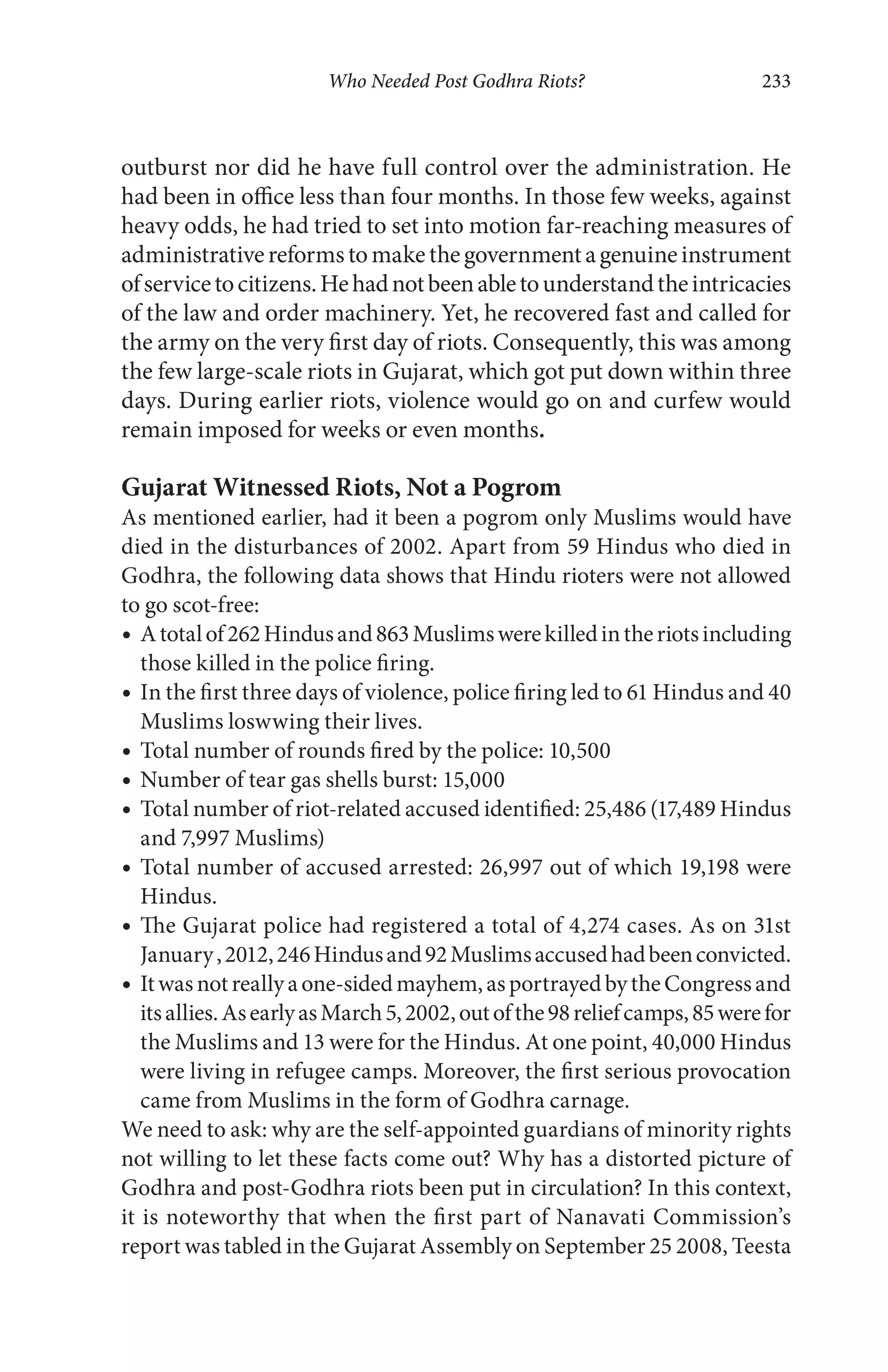 Who Needed Post Godhra Riots? 233
outburst nor did he have full control over the administration. He
had been in office less than four months. In those few weeks, against
heavy odds, he had tried to set into motion far-reaching measures of
administrativereformstomakethegovernmentagenuineinstrument
ofservicetocitizens.Hehadnotbeenabletounderstandtheintricacies
of the law and order machinery. Yet, he recovered fast and called for
the army on the very first day of riots. Consequently, this was among
the few large-scale riots in Gujarat, which got put down within three
days. During earlier riots, violence would go on and curfew would
remain imposed for weeks or even months.
Gujarat Witnessed Riots, Not a Pogrom
As mentioned earlier, had it been a pogrom only Muslims would have
died in the disturbances of 2002. Apart from 59 Hindus who died in
Godhra, the following data shows that Hindu rioters were not allowed
to go scot-free:
Atotalof262Hindusand863Muslimswerekilledintheriotsincluding
those killed in the police firing.
In the first three days of violence, police firing led to 61 Hindus and 40
Muslims loswwing their lives.
Total number of rounds fired by the police: 10,500
Number of tear gas shells burst: 15,000
Total number of riot-related accused identified: 25,486 (17,489 Hindus
and 7,997 Muslims)
Total number of accused arrested: 26,997 out of which 19,198 were
Hindus.
The Gujarat police had registered a total of 4,274 cases. As on 31st
January,2012,246Hindusand92Muslimsaccusedhadbeenconvicted.
Itwasnotreallyaone-sidedmayhem,asportrayedbytheCongressand
itsallies.AsearlyasMarch5,2002,outofthe98reliefcamps,85werefor
the Muslims and 13 were for the Hindus. At one point, 40,000 Hindus
were living in refugee camps. Moreover, the first serious provocation
came from Muslims in the form of Godhra carnage.
We need to ask: why are the self-appointed guardians of minority rights
not willing to let these facts come out? Why has a distorted picture of
Godhra and post-Godhra riots been put in circulation? In this context,
it is noteworthy that when the first part of Nanavati Commission’s
report was tabled in the Gujarat Assembly on September 25 2008, Teesta
 