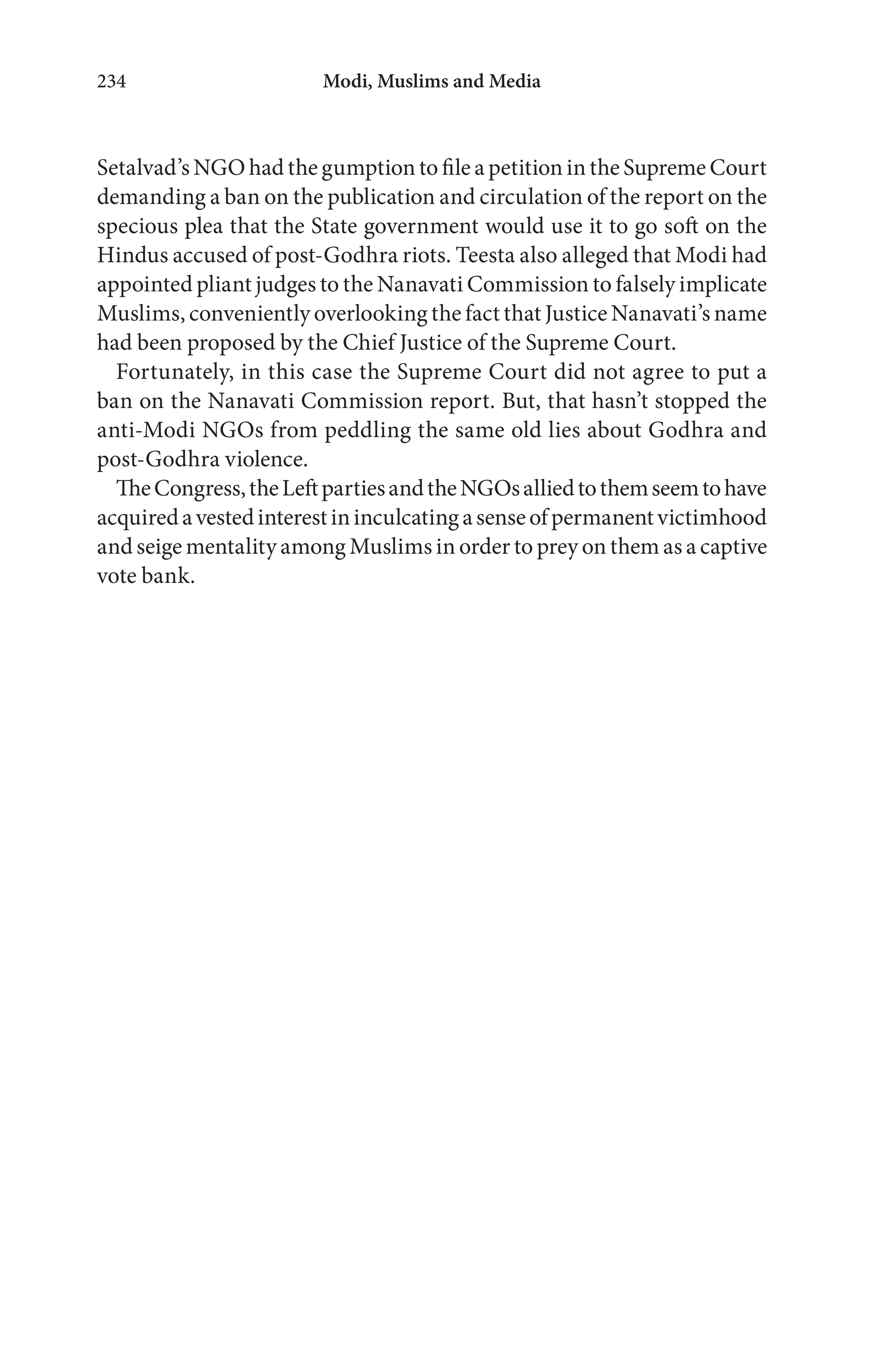 Modi, Muslims and Media234
Setalvad’s NGO had the gumption to file a petition in the Supreme Court
demanding a ban on the publication and circulation of the report on the
specious plea that the State government would use it to go soft on the
Hindus accused of post-Godhra riots. Teesta also alleged that Modi had
appointed pliant judges to the Nanavati Commission to falsely implicate
Muslims, conveniently overlooking the fact that Justice Nanavati’s name
had been proposed by the Chief Justice of the Supreme Court.
Fortunately, in this case the Supreme Court did not agree to put a
ban on the Nanavati Commission report. But, that hasn’t stopped the
anti-Modi NGOs from peddling the same old lies about Godhra and
post-Godhra violence.
TheCongress,theLeftpartiesandtheNGOsalliedtothemseemtohave
acquiredavestedinterestininculcatingasenseofpermanentvictimhood
and seige mentality among Muslims in order to prey on them as a captive
vote bank.
 