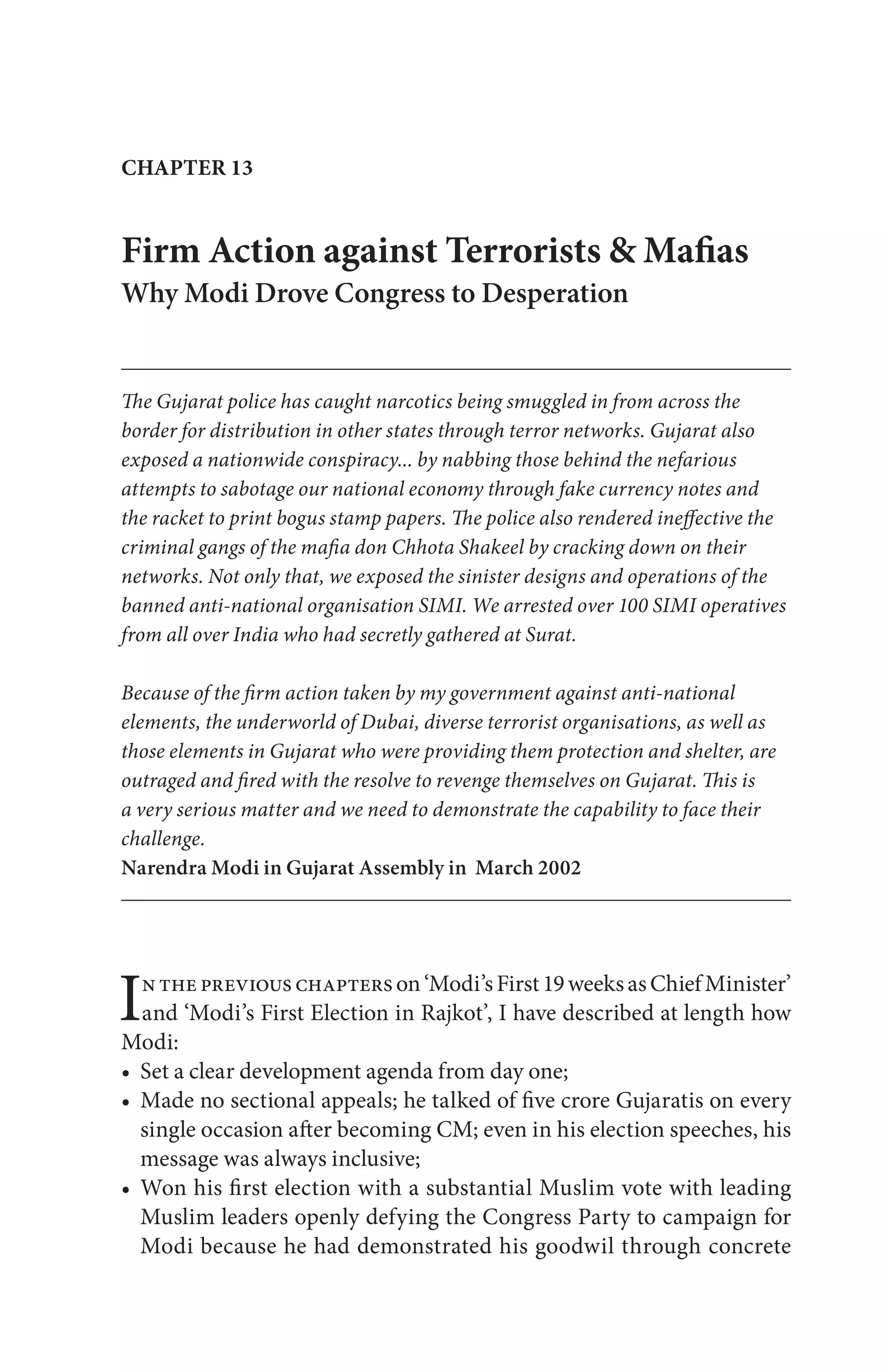 Inthepreviouschapterson‘Modi’sFirst19weeksasChiefMinister’
and ‘Modi’s First Election in Rajkot’, I have described at length how
Modi:
CHAPTER 13
Firm Action against Terrorists & Mafias
Why Modi Drove Congress to Desperation
The Gujarat police has caught narcotics being smuggled in from across the
border for distribution in other states through terror networks. Gujarat also
exposed a nationwide conspiracy... by nabbing those behind the nefarious
attempts to sabotage our national economy through fake currency notes and
the racket to print bogus stamp papers. The police also rendered ineffective the
criminal gangs of the mafia don Chhota Shakeel by cracking down on their
networks. Not only that, we exposed the sinister designs and operations of the
banned anti-national organisation SIMI. We arrested over 100 SIMI operatives
from all over India who had secretly gathered at Surat.
Because of the firm action taken by my government against anti-national
elements, the underworld of Dubai, diverse terrorist organisations, as well as
those elements in Gujarat who were providing them protection and shelter, are
outraged and fired with the resolve to revenge themselves on Gujarat. This is
a very serious matter and we need to demonstrate the capability to face their
challenge.
Narendra Modi in Gujarat Assembly in March 2002
 