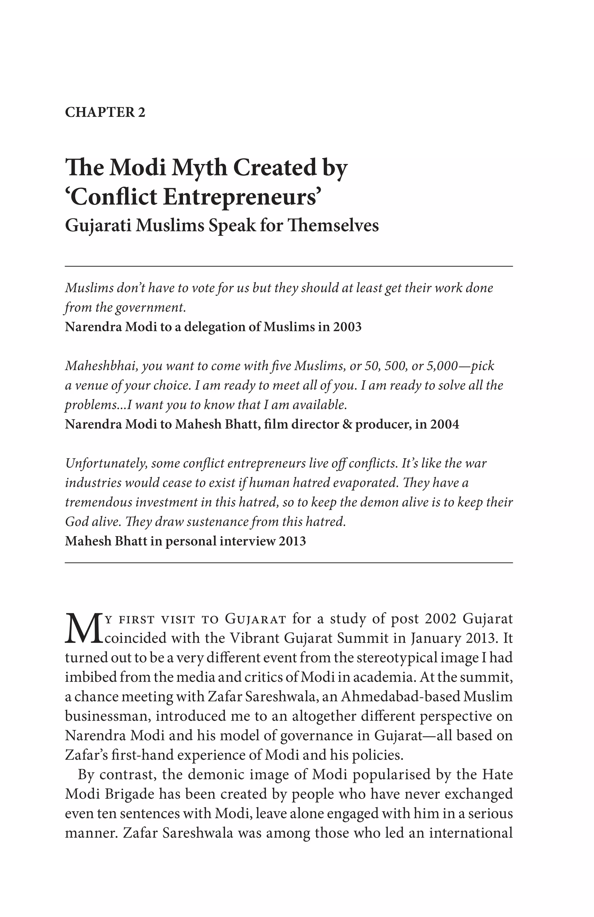 My first visit to Gujarat for a study of post 2002 Gujarat
coincided with the Vibrant Gujarat Summit in January 2013. It
turned out to be a very different event from the stereotypical image I had
imbibed from the media and critics of Modi in academia. At the summit,
a chance meeting with Zafar Sareshwala, an Ahmedabad-based Muslim
businessman, introduced me to an altogether different perspective on
Narendra Modi and his model of governance in Gujarat—all based on
Zafar’s first-hand experience of Modi and his policies.
By contrast, the demonic image of Modi popularised by the Hate
Modi Brigade has been created by people who have never exchanged
even ten sentences with Modi, leave alone engaged with him in a serious
manner. Zafar Sareshwala was among those who led an international
The Modi Myth Created by
‘Conflict Entrepreneurs’
Gujarati Muslims Speak for Themselves
Muslims don’t have to vote for us but they should at least get their work done
from the government.
Narendra Modi to a delegation of Muslims in 2003
Maheshbhai, you want to come with five Muslims, or 50, 500, or 5,000—pick
a venue of your choice. I am ready to meet all of you. I am ready to solve all the
problems...I want you to know that I am available.
Narendra Modi to Mahesh Bhatt, film director & producer, in 2004
Unfortunately, some conflict entrepreneurs live off conflicts. It’s like the war
industries would cease to exist if human hatred evaporated. They have a
tremendous investment in this hatred, so to keep the demon alive is to keep their
God alive. They draw sustenance from this hatred.
Mahesh Bhatt in personal interview 2013
CHAPTER 2
 