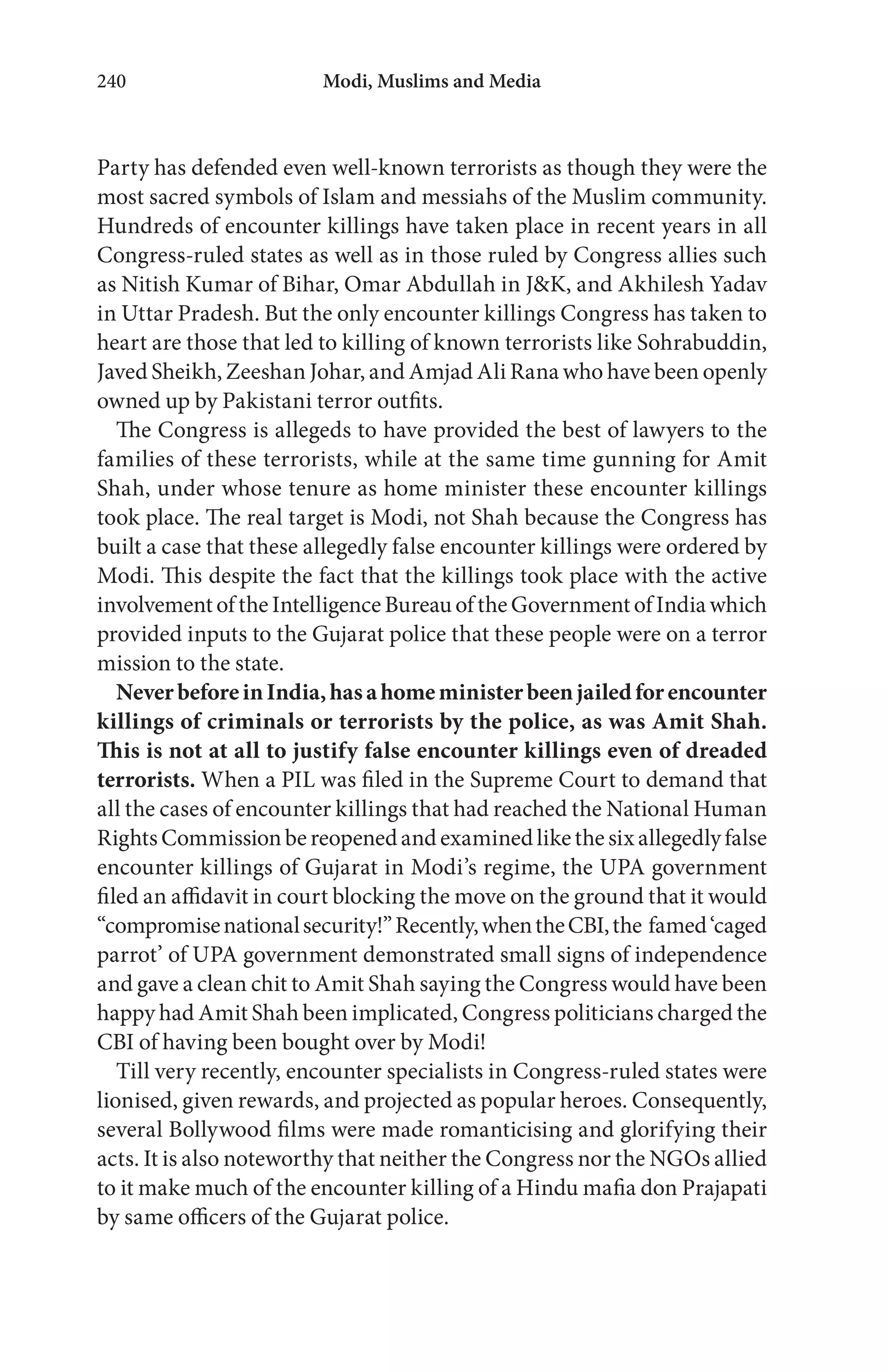 Modi, Muslims and Media240
NeverbeforeinIndia,hasahomeministerbeenjailedforencounter
killings of criminals or terrorists by the police, as was Amit Shah.
This is not at all to justify false encounter killings even of dreaded
terrorists.
 