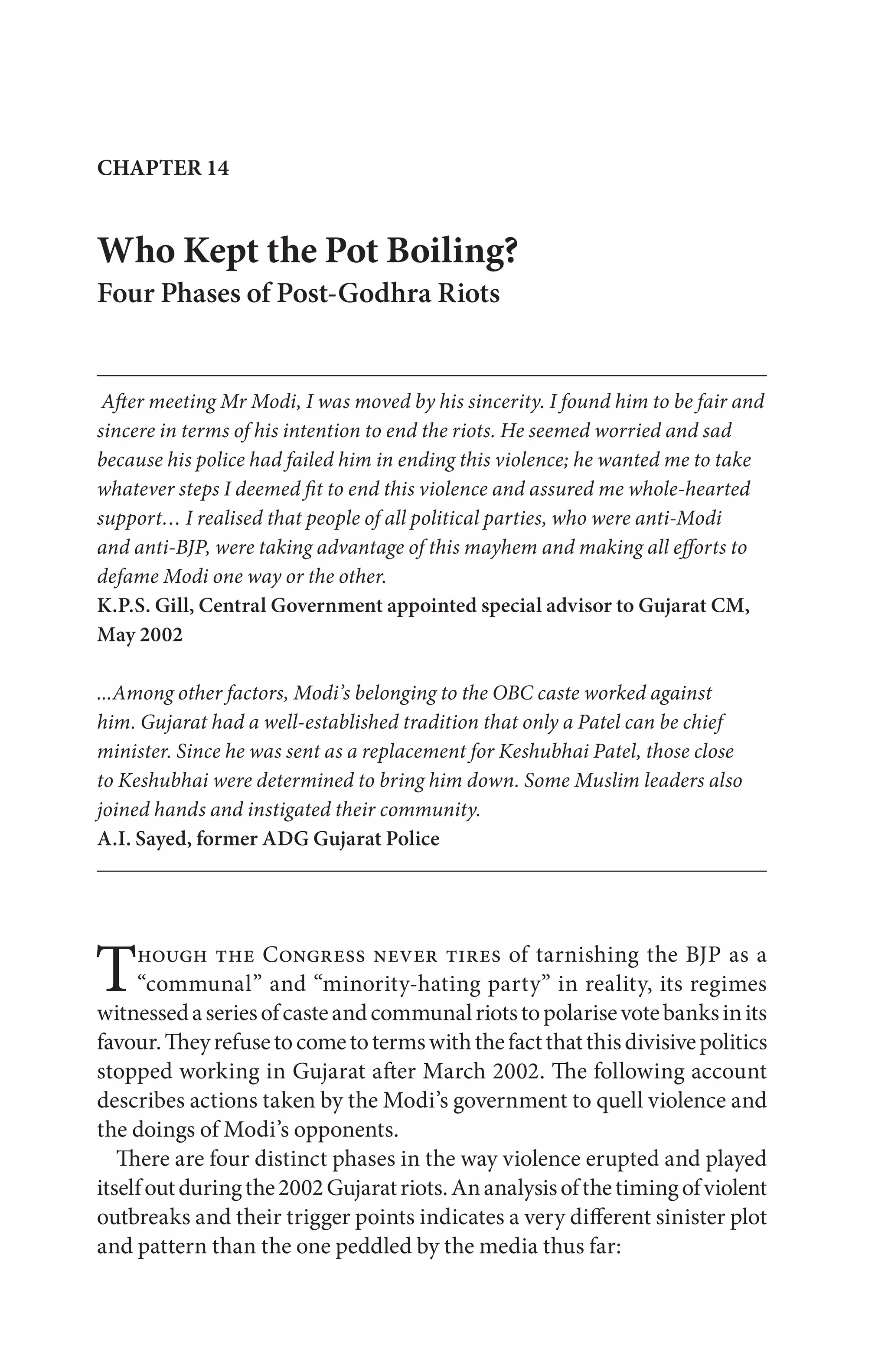 Though the Congress never tires of tarnishing the BJP as a
“communal” and “minority-hating party” in reality, its regimes
witnessedaseriesofcasteandcommunalriotstopolarisevotebanksinits
favour.Theyrefusetocometotermswiththefactthatthisdivisivepolitics
stopped working in Gujarat after March 2002. The following account
describes actions taken by the Modi’s government to quell violence and
the doings of Modi’s opponents.
There are four distinct phases in the way violence erupted and played
itselfoutduringthe2002Gujaratriots.Ananalysisofthetimingofviolent
outbreaks and their trigger points indicates a very different sinister plot
and pattern than the one peddled by the media thus far:
Who Kept the Pot Boiling?
Four Phases of Post-Godhra Riots
After meeting Mr Modi, I was moved by his sincerity. I found him to be fair and
sincere in terms of his intention to end the riots. He seemed worried and sad
because his police had failed him in ending this violence; he wanted me to take
whatever steps I deemed fit to end this violence and assured me whole-hearted
support… I realised that people of all political parties, who were anti-Modi
and anti-BJP, were taking advantage of this mayhem and making all efforts to
defame Modi one way or the other.
K.P.S. Gill, Central Government appointed special advisor to Gujarat CM,
May 2002
...Among other factors, Modi’s belonging to the OBC caste worked against
him. Gujarat had a well-established tradition that only a Patel can be chief
minister. Since he was sent as a replacement for Keshubhai Patel, those close
to Keshubhai were determined to bring him down. Some Muslim leaders also
joined hands and instigated their community.
A.I. Sayed, former ADG Gujarat Police
CHAPTER 14
 