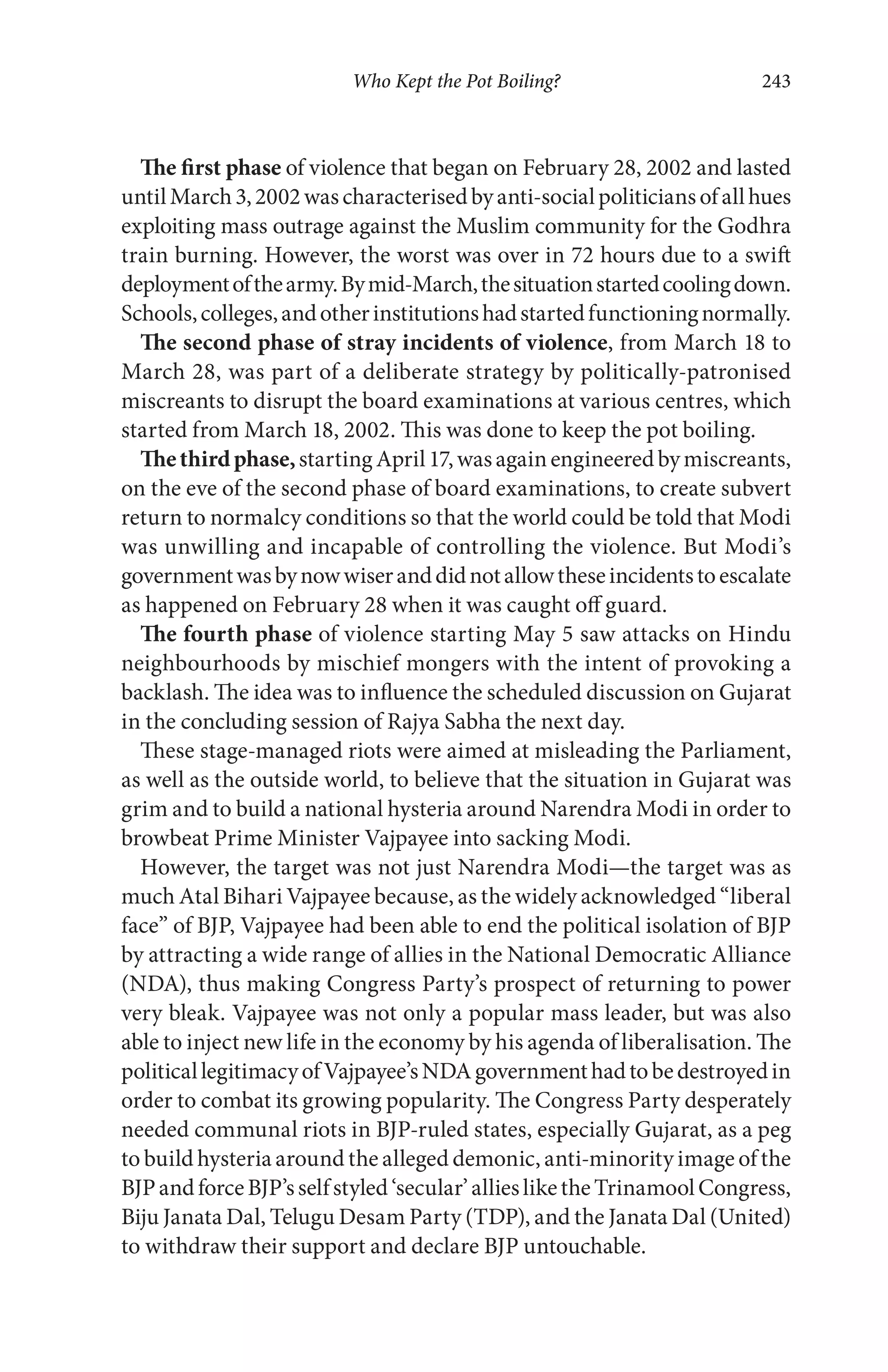 Who Kept the Pot Boiling? 243
The first phase of violence that began on February 28, 2002 and lasted
untilMarch3,2002wascharacterisedbyanti-socialpoliticiansofallhues
exploiting mass outrage against the Muslim community for the Godhra
train burning. However, the worst was over in 72 hours due to a swift
deploymentofthearmy.Bymid-March,thesituationstartedcoolingdown.
Schools,colleges,andotherinstitutionshadstartedfunctioningnormally.
The second phase of stray incidents of violence, from March 18 to
March 28, was part of a deliberate strategy by politically-patronised
miscreants to disrupt the board examinations at various centres, which
started from March 18, 2002. This was done to keep the pot boiling.
Thethirdphase,startingApril17,wasagainengineeredbymiscreants,
on the eve of the second phase of board examinations, to create subvert
return to normalcy conditions so that the world could be told that Modi
was unwilling and incapable of controlling the violence. But Modi’s
governmentwasbynowwiseranddidnotallowtheseincidentstoescalate
as happened on February 28 when it was caught off guard.
The fourth phase of violence starting May 5 saw attacks on Hindu
neighbourhoods by mischief mongers with the intent of provoking a
backlash. The idea was to influence the scheduled discussion on Gujarat
in the concluding session of Rajya Sabha the next day.
These stage-managed riots were aimed at misleading the Parliament,
as well as the outside world, to believe that the situation in Gujarat was
grim and to build a national hysteria around Narendra Modi in order to
browbeat Prime Minister Vajpayee into sacking Modi.
However, the target was not just Narendra Modi—the target was as
much Atal Bihari Vajpayee because, as the widely acknowledged “liberal
face” of BJP, Vajpayee had been able to end the political isolation of BJP
by attracting a wide range of allies in the National Democratic Alliance
(NDA), thus making Congress Party’s prospect of returning to power
very bleak. Vajpayee was not only a popular mass leader, but was also
able to inject new life in the economy by his agenda of liberalisation. The
politicallegitimacyofVajpayee’sNDAgovernmenthadtobedestroyedin
order to combat its growing popularity. The Congress Party desperately
needed communal riots in BJP-ruled states, especially Gujarat, as a peg
to build hysteria around the alleged demonic, anti-minority image of the
BJPandforceBJP’sselfstyled‘secular’alliesliketheTrinamoolCongress,
Biju Janata Dal, Telugu Desam Party (TDP), and the Janata Dal (United)
to withdraw their support and declare BJP untouchable.
 
