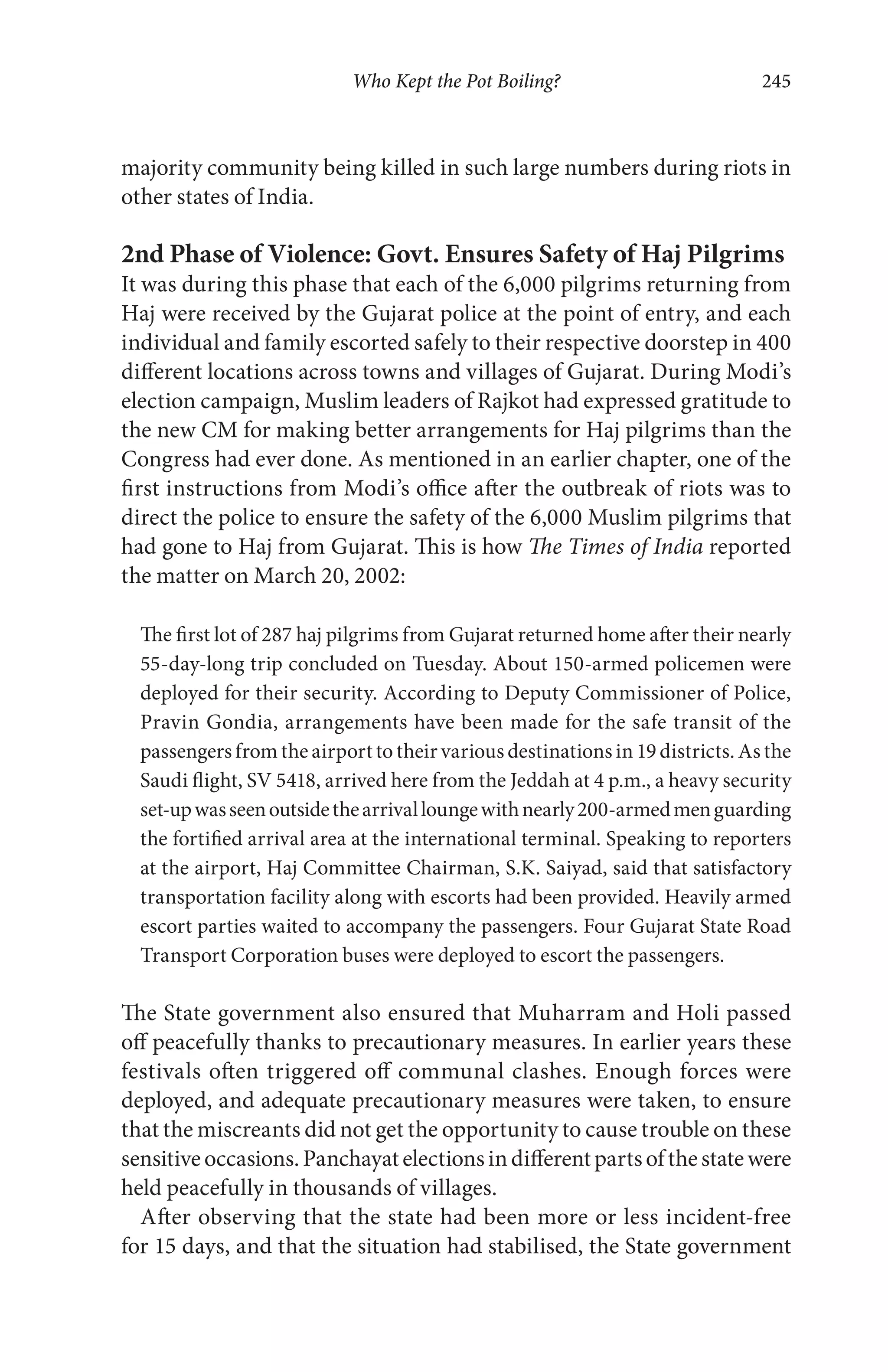 Who Kept the Pot Boiling? 245
majority community being killed in such large numbers during riots in
other states of India.
2nd Phase of Violence: Govt. Ensures Safety of Haj Pilgrims
It was during this phase that each of the 6,000 pilgrims returning from
Haj were received by the Gujarat police at the point of entry, and each
individual and family escorted safely to their respective doorstep in 400
different locations across towns and villages of Gujarat. During Modi’s
election campaign, Muslim leaders of Rajkot had expressed gratitude to
the new CM for making better arrangements for Haj pilgrims than the
Congress had ever done. As mentioned in an earlier chapter, one of the
first instructions from Modi’s office after the outbreak of riots was to
direct the police to ensure the safety of the 6,000 Muslim pilgrims that
had gone to Haj from Gujarat. This is how The Times of India reported
the matter on March 20, 2002:
The first lot of 287 haj pilgrims from Gujarat returned home after their nearly
55-day-long trip concluded on Tuesday. About 150-armed policemen were
deployed for their security. According to Deputy Commissioner of Police,
Pravin Gondia, arrangements have been made for the safe transit of the
passengers from the airport to their various destinations in 19 districts. As the
Saudi flight, SV 5418, arrived here from the Jeddah at 4 p.m., a heavy security
set-upwasseenoutsidethearrivalloungewithnearly200-armedmenguarding
the fortified arrival area at the international terminal. Speaking to reporters
at the airport, Haj Committee Chairman, S.K. Saiyad, said that satisfactory
transportation facility along with escorts had been provided. Heavily armed
escort parties waited to accompany the passengers. Four Gujarat State Road
Transport Corporation buses were deployed to escort the passengers.
The State government also ensured that Muharram and Holi passed
off peacefully thanks to precautionary measures. In earlier years these
festivals often triggered off communal clashes. Enough forces were
deployed, and adequate precautionary measures were taken, to ensure
that the miscreants did not get the opportunity to cause trouble on these
sensitiveoccasions.Panchayatelectionsindifferentpartsofthestatewere
held peacefully in thousands of villages.
After observing that the state had been more or less incident-free
for 15 days, and that the situation had stabilised, the State government
 