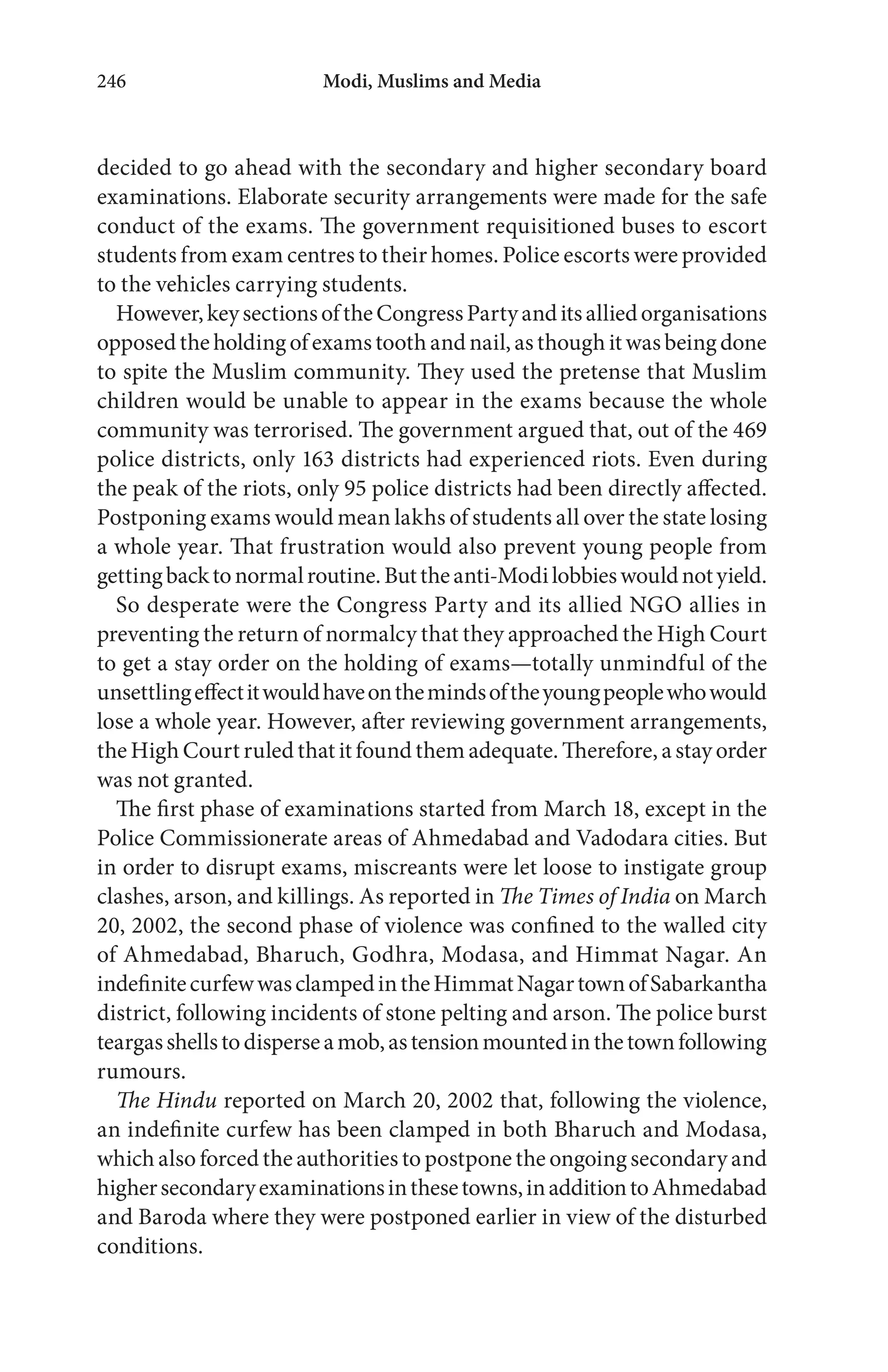 Modi, Muslims and Media246
decided to go ahead with the secondary and higher secondary board
examinations. Elaborate security arrangements were made for the safe
conduct of the exams. The government requisitioned buses to escort
students from exam centres to their homes. Police escorts were provided
to the vehicles carrying students.
However,keysectionsoftheCongressPartyanditsalliedorganisations
opposedtheholdingofexamstoothandnail,asthoughitwasbeingdone
to spite the Muslim community. They used the pretense that Muslim
children would be unable to appear in the exams because the whole
community was terrorised. The government argued that, out of the 469
police districts, only 163 districts had experienced riots. Even during
the peak of the riots, only 95 police districts had been directly affected.
Postponing exams would mean lakhs of students all over the state losing
a whole year. That frustration would also prevent young people from
gettingbacktonormalroutine.Buttheanti-Modilobbieswouldnotyield.
So desperate were the Congress Party and its allied NGO allies in
preventing the return of normalcy that they approached the High Court
to get a stay order on the holding of exams—totally unmindful of the
unsettlingeffectitwouldhaveonthemindsoftheyoungpeoplewhowould
lose a whole year. However, after reviewing government arrangements,
the High Court ruled that it found them adequate. Therefore, a stay order
was not granted.
The first phase of examinations started from March 18, except in the
Police Commissionerate areas of Ahmedabad and Vadodara cities. But
in order to disrupt exams, miscreants were let loose to instigate group
clashes, arson, and killings. As reported in The Times of India on March
20, 2002, the second phase of violence was confined to the walled city
of Ahmedabad, Bharuch, Godhra, Modasa, and Himmat Nagar. An
indefinitecurfewwasclampedintheHimmatNagartownofSabarkantha
district, following incidents of stone pelting and arson. The police burst
teargasshellstodisperseamob,astensionmountedinthetownfollowing
rumours.
The Hindu reported on March 20, 2002 that, following the violence,
an indefinite curfew has been clamped in both Bharuch and Modasa,
which also forced the authorities to postpone the ongoing secondary and
highersecondaryexaminationsinthesetowns,inadditiontoAhmedabad
and Baroda where they were postponed earlier in view of the disturbed
conditions.
 